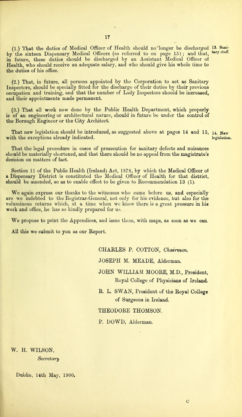 (l.) That the duties of Medical Officer of Health should no'^longer be discharged 13- S^i- by the sixteen Dispensary Medical Officers (as referred to on page 15); and that, staff, in future, these duties should be discharged by an Assistant Medical Officer of Health, who should receive an adequate salary, and who should give his whole time to the duties of his office, (2.) That, in future, all persons appointed by the Corporation to act as Sanitary Inspectors, should be specially fitted for the discharge of their duties by their previous occupation and training, and that the number of Lady Inspectors should be increased, and their appointments made permanent. (3.) That all work now done by the Public Health Department, which properly is of an engineering or architectural nature, should in future be under the control of the Borough Engineer or the City Architect. That new legislation should be introduced, as suggested above at pages 14 and 15, 14. New with the exceptions already indicated, legislatioa. That the legal procedure in cases of prosecution for sanitary defects and nuisances should be materially shortened, and that there should be no appeal from the magistrate's decision on matters of fact. Section 11 of the Public Health (Ireland) Act, 1878, by which the Medical Officer of a Dispensary District is constituted the Medical Officer of Health for that district, should be amended, so as to enable effect to be given to Recommendation 13 (1). We again express our thanks to the witnesses who came before us, and especially are we indebted to the Registrar-General, not only for his evidence, but also for the voluminous returns which, at a time when we know there is a great pressure in hia work and office, he has so kindly prepared for us. We propose to print the Appendices, and issue them, with maps, as soon as we can. All this we submit to you as our Report, CHARLES P, COTTON, Chairman. JOSEPH M. MEADE, Alderman. JOHN WILLIAM MOORE, M.D., President, Royal College of Physicians of Ireland. R, L. SWAN, President of the Royal College of Surgeons in Ireland. THEODORE THOMSON, P. DOWD, Alderman. W. H. WILSON, Secretary Dublin, 14th May, 1900. I C