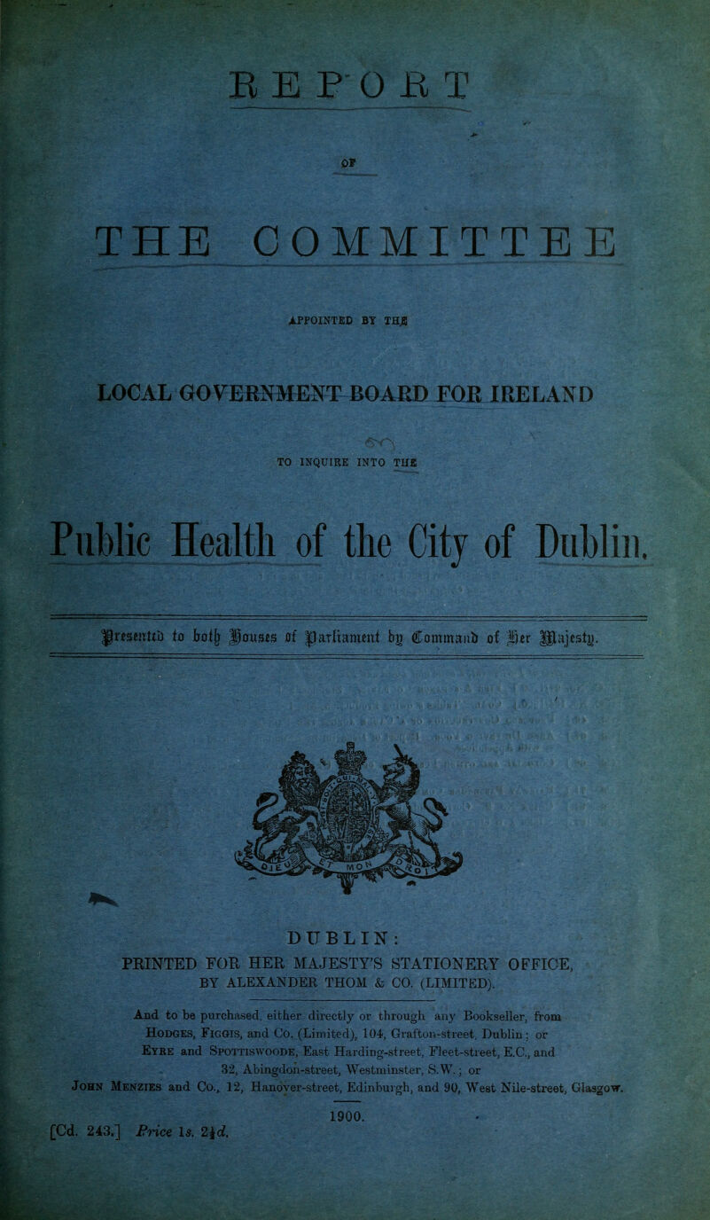 OF THE COMMITTEE i.PPOINTED BY THjB LOCAL GOVERNMENT BOARD FOJI IRELAND TO INQUIRE INTO THE Public Health of the City of Dublin. DUBLIN: PEINTED FOR HER MAJESTY'S STATIONERY OFFICE, BY ALEXANDER THOM & CO. (LIMITED). And to be purchased, either directly or through any Bookseller, from Hodges, Figgis, and Co, (Limited), 104, Grafton-street. Dublin; or Eyre and Spottiswoode, East Harding-street, Fleet-street, E.C., and 32, Abingdon-streetj Westniin.ster, S.W.; or John Menzies and Co., 12, Hanover-street, Edinburgh, and 90, West Nile-street, Glasgow. 1900.