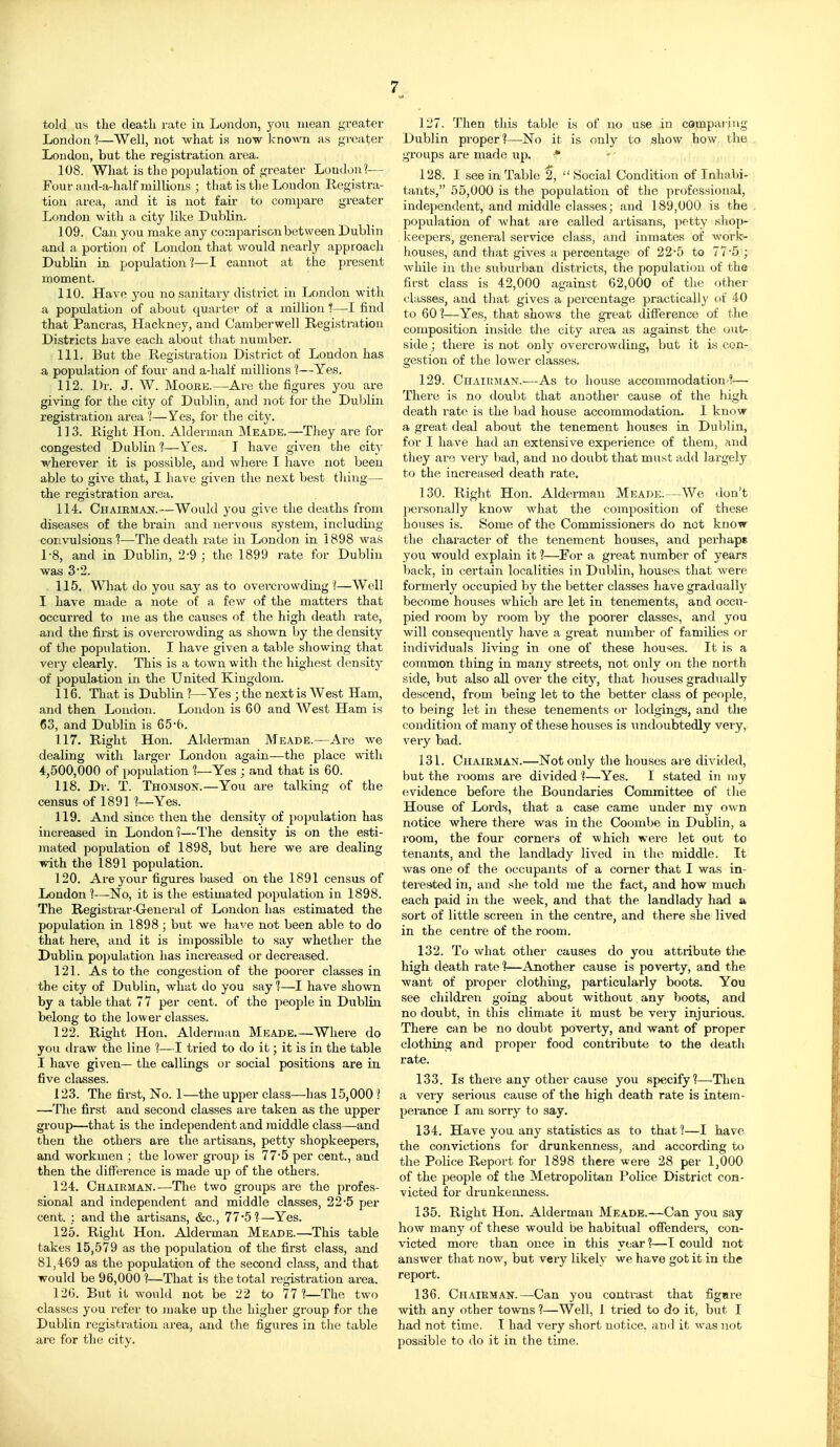 7^ told us tlie deatli rate in London, 3'ou mean greater London ?—Well, not what is now known as greater London, but the registration area. 108. What is the po2)ulation of greater London?— Four and-a-half millions ; that is tlie London Registra- tion area, and it is not fair to compare greater London with a city like Dublin. 109. Can you make any coraparisonbetween Dublin and a poi-tion of London that would nearly approach Dublin in population ?—I cannot at the present moment. 110. Have you no sanitary district in London with a population of about quarter of a million t—I find that Pancras, Hackney, and Camberwell Registration Districts have each about tliat number. 111. But the Registration District of London has a population of four and a-half millions ?—Yes. 112. Dr. J. W. Moore.—Are the figures you are giving for the city of Dublin, and not for the Duljlin registration area 'I—Yes, for the city. 113. Right Hon. Alderman Meade.—They are for congested Dublin 1—Yes. I have given the cit}' wherever it is possible, and where I have not been able to give that, I have given the next best tiling— the registration area. 114. Chairman.—Would you give the deaths from diseases of the brain and nervous system, including convulsions 1—The death rate in London in 1898 was 1-8, and in Dublin, 2-9 ; the 1899 rate for Dublin was 32. 115. What do you say as to overcrowding ?—Well I have made a note of a few of the matters that occurred to ine as the causes of the high death rate, and the first is overcrowding as shown by the density of the population. I have given a table showing that vei'y clearly. This is a town with the highest density of population in the United Kingdom. 116. That is Dublin ?—Yes ; the next is West Ham, and then London. London is 60 and West Ham is 63, and Dublin is 65'6. 117. Right Hon. Aldei-man Meade.—Are we dealing with larger London again—the place with 4,500,000 of iMjpulation 1—Yes ; and that is 60. 118. Dr. T. Thomson.—You are talking of the census of 1891 Yes. 119. And since then the density of population has increased in London?—The density is on the esti- mated population of 1898, but here we are dealing with the 1891 population. 120. Are your figures based on the 1891 census of London 1—No, it is the estimated population in 1898. The Registrar-Gener al of London has estimated the population in 1898; but we have not been able to do that here, and it is impossible to say whether the Dublin po]Julation has increased or decreased, 121. As to the congestion of the poorer classes in the city of Dublin, what do you say 1—I have shown by a table that 77 per cent, of the people in Dubliii belong to the lower classes. 122. Right Hon. Alderman Meade Where do you draw the line ?—I tried to do it; it is in the table I have given— the callings or social positions are in five classes. 123. The first, No. 1—the upper class—has 15,000 ? —The first and second classes are taken as the upper group—that is the independent and middle class—and then the others are the artisans, petty shopkeepers, and workmen ; the lower group is 77*5 per cent., and then the difference is made up of the others. 124. Chairman.-—The two groups are the profes- sional and independent and middle classes, 2 2'5 per cent. ; and the artisans, &c., 77*5?—Yes. 125. Right Hon. Alderman Meade.—This table takes 15,579 as the population of the first class, and 81,469 as the population of the second class, and that would be 96,000 1—That is the total registration area. 126. But it would not be 22 to 77?—The two ■classes you refer to make up the higher group for the Dublin registration area, and the figures in the table are for the city. 127. Then this table is of no use in comparing Dublin proper?—No it is only to show how, the groups are made up. ^ 128. I see in Table 2,  Social Condition of Inhabi- tants, 55,000 is the population of tlie professional, independent, and middle classes; and 189,000 is the population of what are called artisans, potty shop- keepers, general service class, and inmates of work- houses, and that gives a percentage of 22*5 to 77'5; while in the suburban districts, the population of the first class is 42,000 against 62,000 of tlie other (-•lasses, and that gives a percentage practically of 40 to 601—Yes, that shows the great difference of the composition inside the city area as against the out- side; there is not only overcrowding, but it is con- gestion of the lower classes. 129. CriAiTtJiAN.-—As to house accommodation ?— There is no doubt that another cause of the high death rate is the l)ad house accommodation. I know a great deal about the tenement houses in Dublin, for I have had an extensive experience of them, and they are very bad, and no doubt that must add largely to the increased death rate. 130. Right Hon. Alderman Meade.—We don't personally know what the composition of these houses is. Some of the Commissioners do not know the character of the tenement houses, and perhaps you would explain it 1—For a great number of year.s back, in certain localities in Dublin, houses that were formerly occupied by the better classes have gradually become houses which are let in tenements, and occu- pied I'oom by room by the poorer classes, and you will consequently have a great number of families or individuals living in one of these houses. It is a common thing in many streets, not only on the north side, but also all over the city, that houses gradually descend, from being let to the better class of people, to being let in these tenements or lodgings, and the condition of many of these houses is undoubtedly very, very bad. 131. Chairman.—Not only the houses are divided, but the rooms are divided ?—Yes. I stated in my evidence before the Boundaries Committee of the House of Lords, that a case came under my own notice where there was in the Coombe in Dublin, a room, the four corners of which were let out to tenants, and the landlady lived in tht; middle. It was one of the occupants of a corner that I was in- terested in, and she told me the fact, and how much each paid in the week, and that the landlady had a sort of little screen in the centre, and there she lived in the centre of the room. 132. To what other causes do you attribute the high death rate 1—Another cause is poverty, and the want of proper clothing, particularly boots. You see children going about without any boots, and no doubt, in this climate it must be very injurious. There can be no doubt poverty, and want of proper clothing and proper food contribute to the death rate. 133. Is there any other cause you specify?—Then a very serious cause of the high death rate is intem- perance I am sorry to say. 134. Have you any statistics as to that?—I have the convictions for drunkenness, .and according to the Police Report for 1898 there were 28 per 1,000 of the people of the Metropolitan Police District con- victed for drunkenness. 135. Right Hon. Alderman Meade.—Can you say how many of these would be habitual ofienders, con- victed more than once in this year?—I could not answer that now, but veiy likely we have got it in the report. 136. Chairman.—Can you contrast that figure with any other towns ?—Well, 1 tried to do it, but I had not time. I had very short notice, and it was not possible to do it in the time.