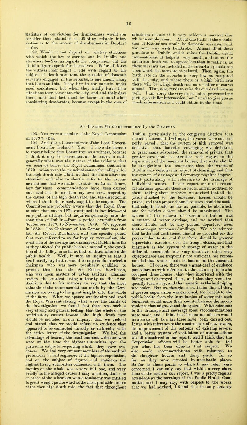statistics of convictions for drunkenness would you consider these statistics as affording reliable infor- mation as to the amount of drunkenness in Dublin 1 —Yes. 192. Would it not depend on relative strictness with which the law is carried out in Dublin and elsewhere 1—Yes, as regards the comparison, but the Dublin figiires speak for themselves. Before I leave the witness chair might I add with regard to the subject of death-rates that the question of domestic servants engaged in the suburbs, is one among many that bears on this. They live in the suburbs under good conditions, but when they finally leave their situations they come into tbe city, and end their days there, and that fact must be borne in mind when ■considering death-rates, because except in the case of infectious disease it is very seldom a servant dies while in employment. About one-tenth of the popula- tion of Rathmines would be domestic servants, and the same way with Pembroke. Almost all of these gravitate to Dublin, and it raises the DubKn death rate—at least it helps it very much, and causes the suburban death-rate to appear less than it really is, as those servants are included in the suburban population upon which the rates are calculated. Then, again, the birth rate in the suburbs is very low as compared with the city, and where there is a high birth rate there will be a high death-rate as a matter of course almost. That, also, tends to raise the city death-rate as well. I am sorry the very short notice prevented me giving you fuller information, but I tried to give you as much information as I could obtain in the time. Sir Francis MacOabe examined by the Chairman. 193. You were a member of the Royal Commission in 1879 ]—Yes. 194. And also a Commissioner of the Local Govern- ment Board for Ireland ?—Yes. I have the honour to appear before this Committee as a witness, because I think it may be convenient at the outset to state generally what was the nature of the evidence that we received before the Royal Commission that sat in 1879 ; what were the principal causes then alleged for the high death rate which at that time also attracted attention, and also to shortly refer to the recom- mendations that we made ; to state, as far as I know, how far these i-ecommendations have been carried out; and also to mention my own view respecting the causes of the high death rate, and the direction in which I think the remedy ought to be sought. The Committee are probably aware that the Royal Com- mission that sat in 1879 continued its inquiries—not only public sittings, but inquiries generally into the condition of Dublin—from a period extending from September, 1879, to November, 1879. We reported in 1880. The Chairman of the Commission was the late Sir Robert Rawlinson, and the specific points that were referred to us for inquiry were—first, the <;ondition of the sewage and drainage of Dublin in so far as they affected the public health; secondly, the condi- tion of the Liffey, in so far as that condition affected the public health. Well, in such an inquiry as that, I need hardly say that it would be impossible to select a chairman who was more peculiarly qualified to preside than the late Sir Robert Rawlinson, who was upon matters of urban sanitary adminis- ti'ation the greatest living authority at the time. And it is due to his memory to say that the most valuable of the recommendations made by the Com- mission are owing to his great insight into the whole of the facts. When we opened our inquiry and read the Royal Warrant stating what were the limits of the investigation, we found that there was such a very strong and general feeling that the whole of the contributory causes towards the high death rate should be included in our inquiry, that we yielded and stated that we would refuse no evidence that appeared to be connected directly or indirectly with the strict letter of the investigation. We had the advantage of hearing the most eminent witnesses who were at the time the highest authorities upon the particular subjects respecting which they gave evi- dence. We had very eminent members of the medical profession; we had engineers of the highest reputation, and on the subject of figures and statistics the highest living authorities connected with them. The inquiry on the whole was a very full one, and very briefly as the alleged causes I may mention, that one or other of the witnesses whose testimony was entitled to great weight put forward as the most probable causes of the tlien high death rate, the fact that throughout Dublin, particularly in the congested districts that included tenement dwellings, the yards were not pro- perly paved; that the system of filth removal was defective; that domestic scavenging was defective^ A great many advocated the removal of privies, that greater care should be exercised with regard to the supervision of the tenement houses, that water should be brought into the tenements, that the streets of Dublin were defective in respect of cleansing, and that the system of drainage and sewerage required improv- ment, particularly with reference to the drainage of individual houses. In our report we made recom- mendations upon all these subjects, and in addition to them, taking them seriatim, we advised that all the yards attached to the tenement houses should be paved, and that proper channel courses should be made, that ashpits should, as far as possible, be abolished, and for privies closets should be substituted. The system of the removal of excreta in Dublin wa3 a system of water carriage, and we advised that there should not be any partial departure from that amongst tenement dwellings. We also advised that baths and washhouses should be provided for the poorer inhabitants, and that there should be greater supervision exercised over the trough closets, and that inasmuch as the system of storage of water in the different tenements was very defective, often very objectionable and frequently not sufficient, we recom- mended that water should be laid on in the tenement houses. Of course, there was a great deal of evidence put before us with reference to the class of people who occupied these houses; that they interfered with the fittings and destroyed them, and that they were fre- quently torn away, and that sometimes the lead piping was stolen. But we thought, notwithstanding all that, if greater supervision was exercised, the benefit to the public health from the introduction of water into each tenement would more than counterbalance the incon- venience that might attend the system. With reference to the drainage and sewerage some recommendations were made, and I think the (Corporation officers would be able to tell how far these have been carried out. It was with reference to the construction of new sewers, the improvement of the bottoms of existing sewers, and a better system of ventilation of sewers—these we all considered in our report, and I think that the Corporation officers will be better able to tell you what has been done in that respect. We also made recommendations with reference to the slaughter houses and dairy yards. In so far as they were situated in unsuitable places. So far as these points to which I now refer were concerned, I can only say that within a very short time of the issue of our report, 1 was a pretty regular attendant at the meetings of the Public Health Com- mittee, and I may say, with respect to the works that we had advised, I found that the only anxiety