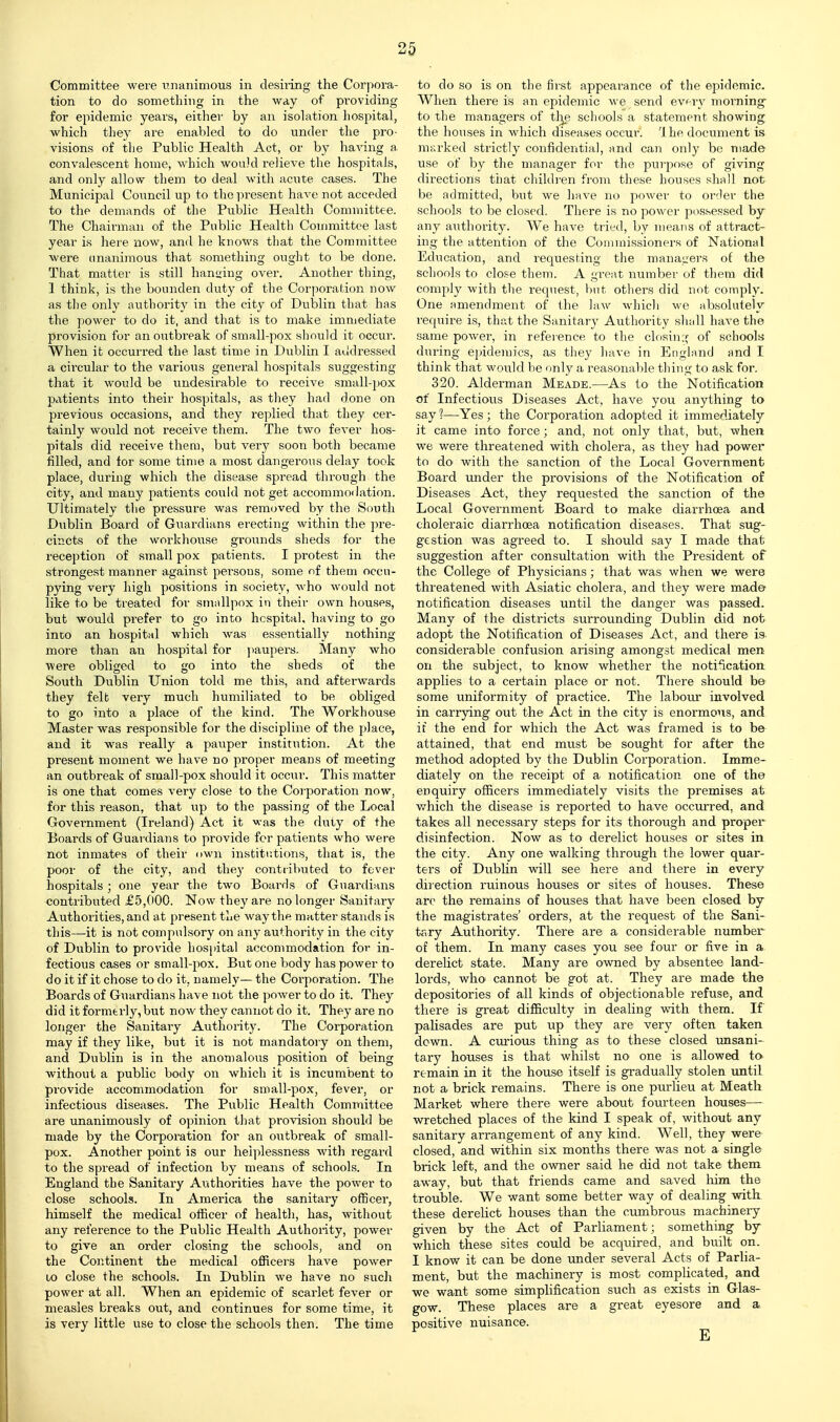 Committee were rnanimous in desiiing the Corpora- tion to do sometliing in the way of pi'oviding for epidemic years, either by an isolation hospital, which they are enabled to do under the pro- visions of the Public Health Act, or by having a convalescent home, which would relieve the hospitals, and only allow them to deal with acute cases. The Municipal Council up to the present have not acceded to the demands of the Public Health Committee. The Chaii-man of the Public Health Committee last year is here now, and he knows that the Committee were unanimous that something ought to be done. That matter is still hanging over. Another thing, 1 think, is the bounden duty of the Corporation now as the only authority in the city of Dublin that has the power to do it, and that is to make immediate provision for an outbreak of small-pox sliould it occur. When it occurred the last time in Dviblin I aildressed a circular to the various general hospitals suggesting that it would be undesirable to receive small-])0x patients into their hospitals, as they had done on previous occasions, and they replied that they cer- tainly would not receive them. The two fever hos- pitals did receive them, but verj' soon both became filled, and for some time a most dangerous delay took place, during which the disease spread through the city, and many patients could not get accommodation. Ultimately the pressure was removed by the South Dublin Board of Guardians erecting within the pre- cincts of the workhouse grounds sheds for the reception of small pox patients. I protest in the strongest manner against pei-sons, some nf them occu- pying very high positions in society, who would not like to be treated for smallpox in their own houses, but would prefer to go into hospital, having to go into an hospital which was essentially nothing- more than an hospital for ])aupers. Many who were obliged to go into the sheds of the South Dublin Union told me this, and afterwards they felt very much humiliated to be obliged to go into a place of the kind. The Workhouse Master was responsible for the discipline of the place, and it was really a pauper institution. At the present moment we have no proper means of meeting an outbreak of small-pox should it occur. This matter is one that comes very close to the Coi'poration now, for this reason, that tip to the passing of the Local Government (Ireland) Act it was the duty of the Boards of Guardians to provide for patients who were not inmates of their own institutions, that is, the poor of the city, and they contributed to fever hospitals; one year the two Boards of Guardians contributed £5,000. Now they are no longer Sanitary Authorities, and a t present the way the matter stands is this—it is not compulsory on any authority in the city of Dublin to provide hosjdtal accommodation for in- fectious cases or small-pox. But one body has power to do it if it chose to do it, namely— the Corporation. The Boards of Guardians have not the power to do it. They did it formerly, bvit now they cannot do it. They are no longer the Sanitary Authority. The Corporation may if they like, but it is not mandatory on them, and Dublin is in the anomalous position of being without a public body on which it is incumbent to provide accommodation for small-pox, fever, or infectious diseases. The Public Health Committee are unanimously of opinion that provision should be made by the Corporation for an outbreak of small- pox. Another point is our helplessness with regard to the spread of infection by means of schools. In England the Sanitary Authorities have the power to close schools. In America the sanitary officer, himself the medical officer of health, has, without any reference to the Public Health Authority, power to give an order closing the schools, and on the Continent the medical officers have power 10 close the schools. In Dublin we have no such power at all. When an epidemic of scarlet fever or measles breaks out, and continues for some time, it is very little use to close the schools then. The time to do so is on the first appearance of the epidemic. When there is an epidemic we send evf-ry morning to the managers of tl^ schools a statement showing the houses in Avhich diseases occur. Ihe document is marked strictly confidential, and can only be made use of by the manager for the purpose of giving directions that children from these houses shall not be admitted, but we have no power to order the schools to be closed. There is no power possessed by any authority. We have tried, by means of attract- ing the attention of the Commissioners of National Education, and requesting the managers of the schools to close them. A great number of them did comply with the recpiest, but others did not comply. One amendment of the ]aw which we absolutely require is, that the Sanitary Authority shall have the same power, in reference to the closin:;- of schools during ejndemics, as they have in England and I think that woiild be only a reasonable thing to ask for. 320. Alderman Meade.—As to the Notification of Infectious Diseases Act, have you anything to say ?—Yes ; the Corporation adopted it immediately it came into force; and, not only that, but, when we were threatened with cholera, as they had power to do with the sanction of the Local Government Board under the provisions of the Notification of Diseases Act, they requested the sanction of the Local Government Board to make diarrhoea and choleraic diarrhoea notification diseases. That sug- gestion was agreed to. I should say I made that suggestion after consultation with the President of the College of Physicians; that was when we were threatened with Asiatic cholera, and they were mad© notification diseases until the danger was passed. Many of the districts surrounding Dublin did not adopt the Notification of Diseases Act, and there is considerable confusion arising amongst medical men on the subject, to know whether the notification applies to a certain place or not. There should be some uniformity of practice. The labour involved in carrying out the Act in the city is enormous, and it the end for which the Act was framed is to be attained, that end must be sought for after the method adopted by the Dublin Corporation. Imme- diately on the receipt of a notification one of the enquiry officers immediately visits the premises at v/hich the disease is reported to have occurred, and takes all necessary steps for its thorough and proper disinfection. Now as to derelict houses or sites in the city. Any one walking through the lower quar- ters of Dublin will see here and there in every direction ruinous houses or sites of houses. These are the remains of houses that have been closed by the magistrates' orders, at the request of the Sani- tary Authority. There are a considerable number of them. In many cases you see four or five in a derelict state. Many are owned by absentee land- lords, who cannot be got at. They are made the depositories of all kinds of objectionable refuse, and there is great difficulty in dealing with them. If palisades are put up they are very often taken down. A curious thing as to these closed unsani- tary houses is that whilst no one is allowed to remain in it the house itself is gradually stolen until not a brick remains. There is one purlieu at Meath Market where there were about fourteen houses— wretched places of the kind I speak of, without any sanitary arrangement of any kind. Well, they were closed, and within six months there was not a single brick left, and the owner said he did not take them away, but that friends came and saved him the trouble. We want some better way of dealing witk these derelict houses than the cumbrous machinery given by the Act of Parliament; something by which these sites could be acquired, and built on. I know it can be done under several Acts of Parlia- ment, but the machinery is most complicated, and we want some simplification such as exists in Glas- gow. These places are a great eyesore and a. positive nuisance.