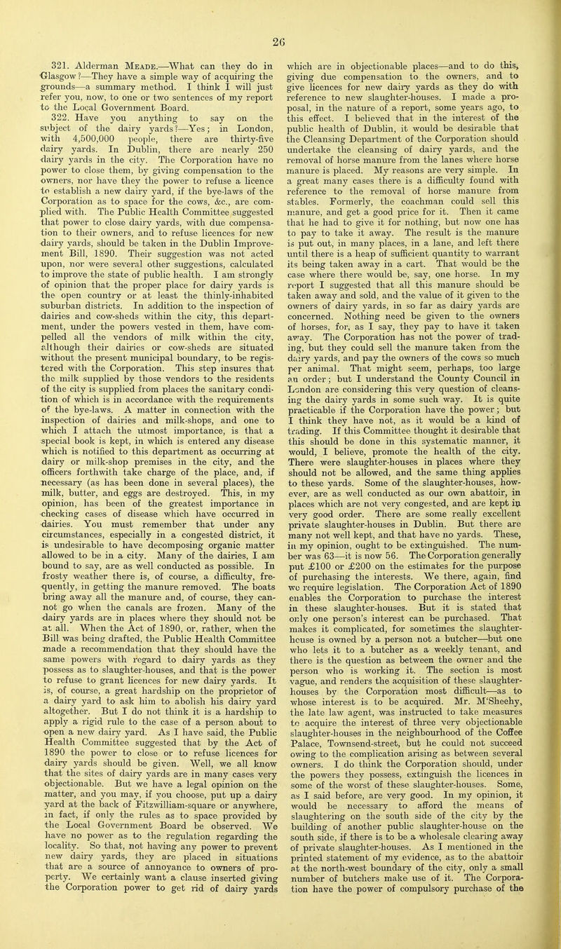 321. Alderman Meade.—^Wliat can they do in •Glasgow?—They have a simple way of acquiring the pounds—a summary method. I think I will just refer you, now, to one or two sentences of my report tO' the Local Government Board. 322. Have you anything to say on the subject of the dairy yards ?—Yes; in London, with 4,500,000 people, there are thirty-five dairy yards. In Dublin, there are nearly 250 ■dairy yards in the city. The Corporation have no power to close them, by giving compensation to the owners, nor have they the power tO' refuse a licence to establish a new dairy yard, if the bye-laws of the Corporation as to- space for the cows, &c., are com- plied with. The Public Health Committee suggested that power to close dairy yards, with due compensa- tion to their owners, and to refuse licences for new •dairy yards, should be taken in the Dublin Improve- ment Bill, 1890. Their suggestion was not acted upon, nor were several other suggestions, calculated to improve the state of public health. I am strongly of opinion that the proper place for dairy yards is the open country or at least the thinly-inhabited subm'ban districts. In addition to the inspection of ■dairies and cow-sheds within the city, this depart- ment, under the powers vested in them, have com- pelled all the vendors of milk within the city, all hough their dairies or co w-sheds are situated without the present municipal boundary, to be regis- tered with the Corporation. This step insures that the milk supplied by those vendors tO' the residents of the city is supplied from places the sanitary condi- tion of which is in accordance with the requirements of the bye-laws. A matter in connection with the inspection of dairies and milk-shops, and one to which I attach the utmost importance, is that a special book is kept, in which is entered any disease which is notified to this department as occurring at dairy or milk-shop premises in the city, and the officers forthwith take charge of the place, and, if 3iecessary (as has been done in several places), the milk, butter, and eggs are destroyed. This, in my opinion, has been of the greatest importance in ■checking cases of disease which have occurred in ■dairies. You must remember that under any circumstances, especially in a congested district, it is undesirable to have decomposing organic matter allowed to be in a city. Many of the dairies, I am bound to say, are as well conducted as possible. In frosty weather there is, of coiurse, a difficulty, fre- quently, in getting the manure removed. The boats bring away all the manure and, of coinrse, they can- not go when the canals are frozen. Many of the dairy yards are in places where they should not be at all. When the Act of 1890, or, rather, when the Bill was being drafted, the Public Health Committee made a recommendation that they should have the same powers with regard to dairy yards as they possess as to slaughter-houses, and that is the power to refuse to grant hcences for new dairy yards. It IS, of coiurse, a great hardship on the proprietor of a dairy yard to ask him to abolish his dairy yard altogether. But I do not think it is a hardship to apply a rigid rule to the case of a person about to ■open a new dairy yard. As I have said, the Public Health Committee suggested that by the Act of 1890 the power to close or to refuse licences for dairy yards should be given. Well, we all know that the sites of dairy yards are in many cases very objectionable. But we have a legal opinion on the matter, and you may, if you choose, put up a dairy yard at the back of Pitzwilliam-square or anywhere, in fact, if only the rules as to space provided by the Local Government Board be observed. We have no power as to the regulation regarding the locality. So that, not having any power to prevent new dairy yards, they are placed in situations that are a source of annoyance to owners of pro- perty. We certainly want a clause inserted giving the Corporation power to, get rid of dairy yards which are in objectionable places—and to do this^ giving due compensation to the owners, and to give licences for new dairy yards as they do with reference to new slaughter-houses. I made a pro- posal, in the nature of a report, some years ago, to this effect. I believed that in the interest of the public health of Dublin, it would be desirable that the Cleansing Department of the Corporation should undertake the cleansing of dairy yards, and the removal of horse manure from the lanes where horse manure is placed. My reasons are very simple. In a great many cases there is a difficulty found with reference to the removal of horse manure from stables. Formerly, the coachman could sell this manure, and get a good price for it. Then it came that he had to give it for nothing, but now one has to pay to take it away. The result is the manure is put out, in many places, in a lane, and left there until there is a heap of sufficient quantity to warrant its being taken away in a cart. That would be the case where there would be, say, one horse. In my report I suggested that all this maniire should be taken away and sold, and the value of it given to the owners of dairy j'ards, in sO' far as dairy yards are concerned. Nothing need be given to the owners of horses, for, as I say, they pay to have it taken away. The Corporation has not the power of trad- ing, but they could sell the manure taken from the dairy yards, and pay the owners of the cows so much p<T animal. That might seem, perhaps, too large an order; but I imderstand the County Council in London are considering this very question of cleans- ing the dairy yards in some such way. It is quite practicable if the Corporation have the power; but I think they have not, as it would be a kind of trading. If this Committee thought it desirable that this should be done in this systematic manner, it would, I believe, promote the health of the city. There were slaughter-houses in places where they should not be allowed, and the same thing applies to these yards. Some of the slaughter-houses, how- ever, are as well conducted as our own abattoir, in places which are not very congested, and are kept iu very good order. There are some really excellent private slaughter-houses in Dublin. But there are many not well kept, and that have no yards. These, in my opinion, ought to be extinguished. The nrun- ber was 63—it is now 56. The Corporation generally put £100 or £200 on the estimates for the purpose of purchasing the interests. We there, again, find wo require legislation. The Corporation Act of 1890 enables the Corporation to pm-chase the interest in these slaughter-houses. But it is stated that only one person's interest can be purchased. That makes it complicated, for sometimes the slaiighter- hcuse is owned by a person not a butcher—^but one who lets it to a butcher as a weekly tenant, and there is the question as between the owner and the person who is working it. The section is most vague, and renders the acquisition of these slaughter- houses by the Corporation most difficult—as to whose interest is to be acquired. Mr. M'Sheehy, the late law agent, was instructed to take measures to acquire the interest of three very objectionable slaughter-houses in the neighbourhood of the Coffee Palace, Townsend-street, but he could not succeed owing to the complication arising as between several owners. I do think the Corporation should, under the powers they possess, extinguish the licences in some of the worst of these slaughter-houses. Some, as I said before, are very good. In my opinion, it would be necessary to afford the means of slaughtering on the south side of the city by the building of another public slaughter-house on the south side, if there is to be a wholesale clearing away of private slaughter-houses. As I mentioned in the printed statement of my evidence, as to the abattoir Rt the north-west boundary of the city, only a small number of butchers make use of it. The Corpora- tion have the power of compulsory purchase of the