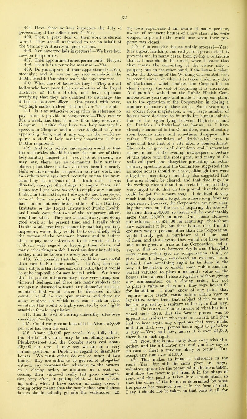 404. Have these sanitary inspectors the duty of prosecuting at the police courts 1—Yes. 405. TJien, a great deal of their work is clerical ■work 1—They are all authorised to act on behalf of the Sanitary Authority in prosecutions. 406. You have two lady inspectors 1—We have four now on temporarily. 407. Their appointment is not permanent?—Notyet. 408. Then it is a tentative measure 1—Yes. 409. Do you approve of their appointment 1—Yes, strongly; and it was on my recommendation the Public Health Committee made the appointment?. 410. What class of ladies are they 1—They are all ladies who have passed the examination of the Royal Institute of Public Health, and have diplomas certifying that they are qualified to discharge the duties of sanitary officer. One passed with very, very high marks, indeed—I think over 75 per cent. 411. Is it an attractive occupation in reference lo pay—does it provide a competence ?—They receive 30s. a week, and that is more than they receive in Glasgow. I think they have ten lady sanitary in- spectors in Glasgow, and all over England they ai-e appointing them, and if any city in the woi'ld re- quires a staff of lady sanitary inspectors I think Dublin requires it. 412. And your advice and opinion would be that the authorities should increase the number of these lady sanitary inspectors?—Yes; l)ut at present, we may say, there are no ])emianent lady sanitary officers ; but there are two who have been for nearly eight or nine months occupied in sanitary work, and two others were ai)i)uinted recently during the scare caused by the increase of the death rate. I was directed, amongst other things, to employ them, and I may say I get carte blanche to employ any number I liked in this matter, as I always do, and I employed some of them tempoiarily, and all those employed have taken out certificates, either of the Sanitary Institute or the Royal Institute of Public Health, and I took care that two of the temporary officers would be ladies. They are woi-king away, and doing good work at the present time, and I really think Dublin would requirts permanently four lady sanitary inspectors, whose duty would be to deal chiefly with the women of the tenement houses, and to induce them to pay more attention to the wants of their children with regard to keeping them clean, and many other things which I need not describe publicly, as they must be known to every one of us. 413. You consider that they would be more useful than men 1—Far more useful. In fact, there are some subjects that ladies can deal with, that it would be quite impossible for men to deal with. We know that the people in this country have very strong sen- timental feelings, and there are many subjects that are openly discussed without any shameface in other countries that would never be disciissed in this country at all in any open manner, and there are many sxibjects on which men can speak in other countries that would be highly resented by our highly sensitive female population. 414. Has the cost of clearing unhealthy sites been considered 1—Yes. 415. Could you give an idea of it 1—About .£5,000 per acre has been the cost. 416. About £5,000 per acre?—Yes, fully that; the Bride's-alley area may be something more-- Plunketf^street and the Coombe areas cost about £5,000 per acre. I may say we are in a very curious position, in Dublin, in regard to insanitary houses. We must either do one or other of two things; they are either to be got rid of altogether without any compensation whatever to the owners, on a closing order, or acquired at a cost ex- ceeding their value—^I really felt great compunc- tion, very often, in getting what we term a clos- ing order, when I have known, in many cases, a closing order meant that the people that owned these houses should actually go into the workhouse. In my own experience I am aware of many persons,, owners of tenement houses of a low class, who were- obliged to go into the workhouse when their pro- perty was closed. 417. You consider this an unfair process?—^Yes; it is a great hardship, and really, to a great extent, it prevents me, in many cases, from giving a certificate that a house should be closed, when I knew that that means the converting of the owner into a., pauper; but on the other hand, if the house is taken under the Housing of the Working Classes Act, first or second clause, or when it is taken under any Act of Parliament which enables the Corporation to. clear it away, the cost of acquiring it is enormous. A. deputation waited on the Public Health Com- mittee some years ago, and made a strong complaint as to the operation of the Corporation in closing a number of houses in their area. Some years ago,, oa orders from magistrates, a very large number of houses were declared to be unfit for human habita- tion in the region lying between High-street and St Patrick's Cathedral—these houses, as I have already mentioned to the Committee, when closed up soon become ruins, and sometimes disappear alto- gether. The condition of Bride's-alley area is somewhat like that of a city after a bombardment. The roofs are gone in all directions, and I remember seeing in one of the evening newspapers a picture of this place with the roofs gone, and many of the walls collapsed, and altogether presenting an extra- ordinary spectacle, and the Committee suggested that no more houses should be closed, although they were altogether unsanitary; and they also suggested that the area shotdd be cleared, and that dwellings for the working classes should be erected there, and they were urged to do that on the ground that the sites could be got for a mere song. I doubted it very much that they cordd be got for a mere song, from my experience; however, the Corporation are now clear- ing that area, and the cost of acquiring the site will be more than £30,000, so that it will be considerably more than £5,000 an acre. One house alone—a public-house, cost £4,500 for acqmring: that shows, how expensive it is; but these houses, if sold in the ordinary way to persons other than the Corporation, wotdd hardly get a purchaser at all for most of them, and at all events they would not have been sold at as great a price as the Corporation had to pay, so that we are between Scylla and Charybdis —we must either give no compensation at all, or give what I always considered an excessive sum. I think that something ought to be done in the way of legislation to enable some public and im- partial valuator to place a moderate value on the houses that we could close altogether without giving- any compensation on a closing order, but not to place a value on them as if they were houses fit for habitation. I don't know of any point that requires more careful consideration with a view to legislative action than that subject of the value of houses acquired by a sanitary authority in that way.. 418. Chairman.—You are aware of what has hap- pened since 1896, that the former process was ta. appoint an arbitrator who made an award, and then had to hear again any objections that were made„ and after that, every person had a right to go before a jury?—Yes; and now, unless it is over £1,000,. there is no such right. 419. Now, that is practically done away with alto- gether, and the arbitrator sits, and you may say in no case is there a traverse likely to occur?—No; except any sum over £1,000. 420. That makes an immense difference m the cost?—Yes; but still the sums given are large; valuators appear for the person whose house is taken, and show the revenue got from it in the shape of rent, and this point is taken into consideration, so that' the value of the house is determined by what the person has received from it in the form of rent. I say it should not be taken on that basis at all, for