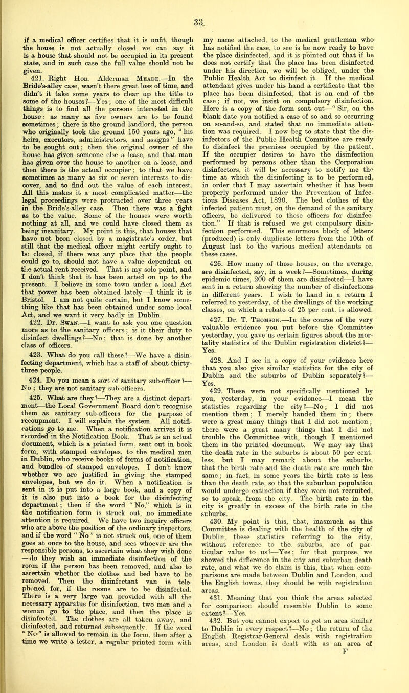 if a medical officer certifies that it is unfit, though the house is not actually closed we can say it is a house that should not be occupied in its present state, and in such case the full value should not be given. 421. Right Hon. Alderman Meade.—In the Bride's-alley case, wasn't there great loss of time, and didn't it take some years to clear up the title to some of the houses?—Yes; one of the most difficult things is to find all the persons interested in the house: as many as five owners are to be found sometimes; there is the ground landlord, the person who originally took the ground 150 years ago, his heirs, executors, administrators, and assigns  have to be sought out; then the original owner of the house has given someone else a lease, and that man has given over the house to another on a lease, and then there is the actual occupier ; to that we have sometimes as many as six or seven interests to dis- cover, and to find out the value of each interest. All this makes it a most complicated matter—the legal proceedings were protracted over three years in the Bride's-alley case. Then there was a fight as to the value. Some of the houses were worth nothing at all, and we could have closed them as being insanitary. My point is this, that houses that have not been closed by a magistrate's order, but still that the medical officer might certify ought to bf! closed, if there was any place that the people could go to, should not have a value dependent on tlie actual rent received. That is my sole point, and I don't think that it has been acted on up to the present. I believe in some town under a local Act that power has been obtained lately—think it is Bristol. I am not quite certain, but I know some- thing like that has been obtained under some local Act, and we want it very badly in Dublin. 422. Dr. Swan.—want to ask you one question more as to the sanitary officers; is it their duty to disinfect dwellings?—^No; that is done by another class of officers. 423. What do you call these ?—^We have a disin- fecting department, which has a staff of about thirty- three people. 424. Do you mean a sort of sanitary sub-officer 1— No ; they are not sanitary sub-officers. 425. What are they ?—They are a distinct depart- ment—the Local Government Board don't recognise them as sanitary sub-officers for the purpose of S'ecoupment. I will explain the system. All notifi- cations go to me. When a notification arrives it is recorded in the Notification Book. That is an actual dociunent, which is a printed form, sent out in book form, with stamped envelopes, to the medical men in DubKn, who receive books of forms of notification, and bundles of stamped envelopes. I don't know whether we are justified in giving the stamped envelopes, but we do it. When a notification is sent in it is put into a large book, and a copy of it is also put into a book for the disinfecting department; then if the word  No, which is in the notification form is struck out, no immediate attention is required. We have two inquiry officers who are above the position of the ordinary inspectors, and if the word  No  is not struck out, one of them goes at once to the house, and sees whoever are the responsible persons, to ascertain what they wish done — do they wish an immediate disinfection of the room if the person has been removed, and also to ascertain whether the clothes and bed have to be removed. Then the disinfectant van is tele- phoned for, if the rooms are to be disinfected. There is a very large van provided with all the necessary apparatus for disinfection, two men and a woman go to the place, and then the place is disinfected. The clothes are all taken away, and disinfected, and returned subsequently. If the word  Nc  is allowed to remain in the form, then after a time we write a letter, a regular printed form with my name attached, to the medical gentleman who has notified the case, to see is he now ready to have the place disinfected, and it is pointed out that if he does not certify that flie place has been disinfected under his direction, we will be obhged, imder the Public Health Act to disinfect it. If the medical attendant gives under his hand a certificate that the place has been disinfected, that is an end of the case; if not, we insist on compidsory disinfection. Here is a copy of the form sent out— Sir, on the blank date you notified a case of so and so occurring on so-and-so, and stated that no immediate atten- tion was required. I now beg to state that the dis- infectors of the Public Health Committee are ready to disinfect the premises occupied by the patient. If the occupier desires to have the disinfection performed by persons other than the Corporation disinfectors, it will be necessary to notify me the time at which the disinfecting is to be performed, in order that I may ascertain whether it has been properly performed under the Prevention of Infec- tious Diseases Act, 1890. The bed clothes of the infected patient must, on the demand of the sanitary officers, be delivered to these officers for disinfec- tion. If that is refused we get compulsory disin- fection performed. This enormous block of letters (produced) is only duplicate letters from the 10th of August last to the various medical attendants on these cases. 426. How many of these houses, on the average, are disinfected, say, in a week?—Sometimes, during epidemic times, 200 of them are disinfected—I have sent in a return showing the number of disinfections in different years. I wish to hand in a return I referred to yesterday, of the dwellings of the working classes, on which a rebate of 25 per cent, is allowed. 427. Dr. T. Thomson.—In the course of the very valuable evidence you put before the Committee yesterday, you gave us certain figures about the mor- tality statistics of the Dublin registration district?— Yes. 428. And I see in a copy of your evidence here that you also give similar statistics for the city of Dublin and the suburbs of Dubhn separately?— Yes. 429. These were not specifically mentioned by you, yesterday, in your evidence—I mean the statistics regarding the city ?—No; I did not mention them; I merely handed them in; there were a great many things that I did not mention; there were a great many things that I did not trouble the Committee with, though I mentioned them in the printed document. We may say that the death rate in the suburbs is about 50 per cent, less, but I may remark about the subixrbs, that the birth rate and the death rate are much the same; in fact, in some years the birth rate is less than the death rate, so that the suburban population would undergo extinction if they were not recruited, so to speak, from the city. The birth rate in the city is greatly in excess of the birth rate in the suburbs. 430. My point is this, that, inasmuch as this Committee is deaUng with the health of the city of Dublin, these statistics refening to the city, without reference to the. suburbs, are of par- ticular value to us?—Yes; for that purpose, we showed the difference in the city and suburban death rate, and what we do claim is this, that when com- parisons are made between Dublin and London, and the English towns, they should be with registration areas. 431. Meaning that you think the areas selected for comparison should resemble Dublin to some extent ?—Yes. 432. But you cannot expect to get an area similar to Dublin in every respect?—No; the return of the English Registrar-General deals with registration areas, and London is dealt with as an area of