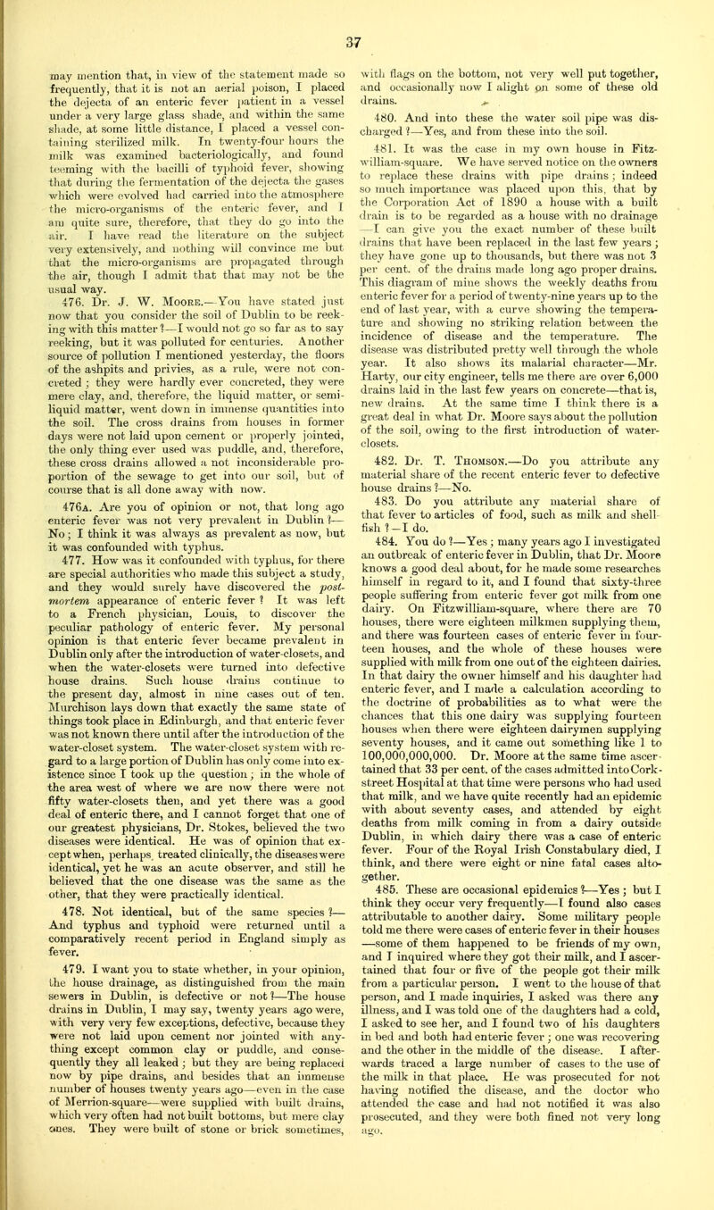 may mention that, in view of the statement made so frequently, that it is not an aerial poison, I placed the dejecta of an enteric fever patient in a vessel under a very large glass shade, and within the same sliade, at some little distance, I placed a vessel con- taining sterilized milk. In twenty-four hours the milk was examined bacteriological 1}', and found teeming with the bacilli of tyi)hoid fever, showing that during the fermentation of the dejecta the gases which were evolved had carried into the atmosphere the micro-organisms of the enteric fever, and I a,m quite sure, therefore, that they do go into the air. I have read the literature on the subject very extensively, and nothing will convince me but that the micro-organisms are propagated through the air, though I admit that that may not be the usual way. 476. Dr. J. W. Moore.-—You liave stated just now that you consider the soil of Dublin to be reek- ing with this matter 1—I woiild not go so far as to say reeking, but it was polluted for centuries. Another source of pollution I mentioned yesterday, the floors of the ashpits and privies, as a rule, were not con- creted ; they were hardly ever concreted, they were mere clay, and, therefore, the liquid matter, or semi- liquid matter, went down in immense quantities into the soil. The cross drains from houses in former days wei*e not laid upon cement or properly jointed, the only thing ever used was puddle, and, therefore, these cross drains allowed a not inconsiderable pro- portion of the sewage to get into our soil, but of course that is all done away with now. 476a. Are you of opinion or not, that long ago enteric fever was not very prevalent in Dublin ]— No; I think it was always as prevalent as now, but it was confounded with typhus. 477. How was it confounded with typhus, for there are special authorities who made this subject a study, and they would surely have discovered the post- mortem appearance of enteric fever ? It was left to a French physician, Louis, to discover the peculiar pathology of enteric fever. My personal opinion is that enteric fever became prevalent in Dublin only after the introduction of water-closets, and when the water-closets were turned into tlefective house drains. Such house drains continue to the present day, almost in nine cases out of ten. Murchison lays down that exactly the same state of things took place in Edinburgh, and that enteric fevei' was not known there until after the introduction of the water-closet system. The water-closet system with re- gard to a large portion of Dublin has only come into ex- istence since I took up the question; in the whole of the area west of where we are now there were not fifty water-closets then, and yet there was a good deal of enteric there, and I cannot forget that one of our greatest physicians, Dr. Stokes, believed the two diseases were identical. He was of opinion that ex- cept when, perhaps, treated clinically, the diseases were identical, yet he was an acute observer, and still he believed that the one disease was the same as the other, that they were practically identical. 478. Not identical, but of the same species 1— And typhus and typhoid were returned until a comparatively recent period in England simply as fever. 479. I want you to state whether, in your opinion, the house drainage, as distinguished from the main sewers in Dublin, is defective or not ]—The house drains in Dublin, I may say, twenty years ago were, with very veiy few exceptions, defective, because they were not laid upon cement nor jointed with any- thing except common clay or puddle, and conse- quently they all leaked ; but they are being i-eplaced now by pipe drains, and besides that an immense number of houses twenty years ago—even in the case of Merrion-square—were supplied with built drains, which very often had not built bottoms, but mere clay ones. They were built of stone oi- brick sometimes, witli flags on the bottom, not verj'^ well put together, and occasionally now I alight pn some of these old drains. >. 480. And into these the water soil pipe was dis- charged ']—Yes, and from these into the soil. 481. It was the case in my own house in Fitz- william-square. We have served notice on the owners to replace these drains with pipe drains; indeed so much importance was placed upon this, that by the Corporation Act of 1890 a house with a built drain is to be regai'ded as a house with no drainage —I can give you the exact number of these built drains that have been replaced in the last few years ; they have gone up to thousands, but there was not .3 per cent, of the drains made long ago proper drains. This diagram of mine shows the weekly deaths from enteric fever for a period of twenty-nine years up to the end of last year, with a curve showing the tempera- ture and showing no striking relation between the incidence of disease and the temperature. The disease was distributed pi-etty well thi'ough the whole year. It also shows its malarial character—Mr. Harty, our city engineer, tells me there are over 6,000 drains laid in the last few years on concrete—that is, new drains. At the same time I think there is a great deal in what Dr. Moore says about the pollution of the soil, owing to the first introduction of Avater- closets. 482. Dr. T. Thomson.—Do you attribute any material share of the recent enteric fever to defective house drains 1—No. 483. Do you attribute any material share of that fever to articles of food, such as milk and shell- fish ?-I do. 484. You do 1—Yes ; many years ago I investigated an outbreak of enteric fever in Dublin, that Dr. Moore knows a good deal about, for he made some researches himself in regard to it, and I found that sixty-three people suffering from enteric fever got milk from one dairy. On Fitzwilliam-square, where there are 70 houses, there were eighteen milkmen supplying them, and there was fourteen cases of enteric fever in four- teen houses, and the whole of these houses were supplied with milk from one out of the eighteen dairies. In that dairy the owner himself and his daughter had enteric fever, and I made a calculation according to the doctrine of probabilities as to what were the chances that this one dairy was supplying fourteen houses when there were eighteen dairymen supplying seventy houses, and it came oiit something like 1 to 100,000,000,000. Dr. Moore at the same time ascer- tained that 33 per cent, of the cases admitted into Cork- street Hospital at that time were persons who had used that milk, and we have quite recently had an epidemic with about seventy cases, and attended by eight deaths from milk coming in from a dairy outside Dublin, ill which dairy there was a case of enteric fever. Four of the Royal Irish Constabulary died, I think, and there were eight or nine fatal cases alto- gether. 485. These are occasional epidemics %—Yes ; but I think they occur very frequently—I found also cases attributable to another dairy. Some military people told me there were cases of enteric fever in their houses —some of them happened to be friends of my own, and I inquired where they got their milk, and I ascer- tained that four or five of the people got their milk from a particular person. I went to the house of that person, and I made inquiries, I asked was there any illness, and I was told one of the daughters had a cold, I asked to see her, and I found two of his daughters in bed and both had enteric fever ; one was recovering and the other in the middle of the disease. I after- Avards traced a large number of cases to the use of the milk in that place. He was prosecuted for not ha\-ing notified the disease, and the doctor who attended the case and had not notified it was also prosecuted, and they were both fined not very long ago.