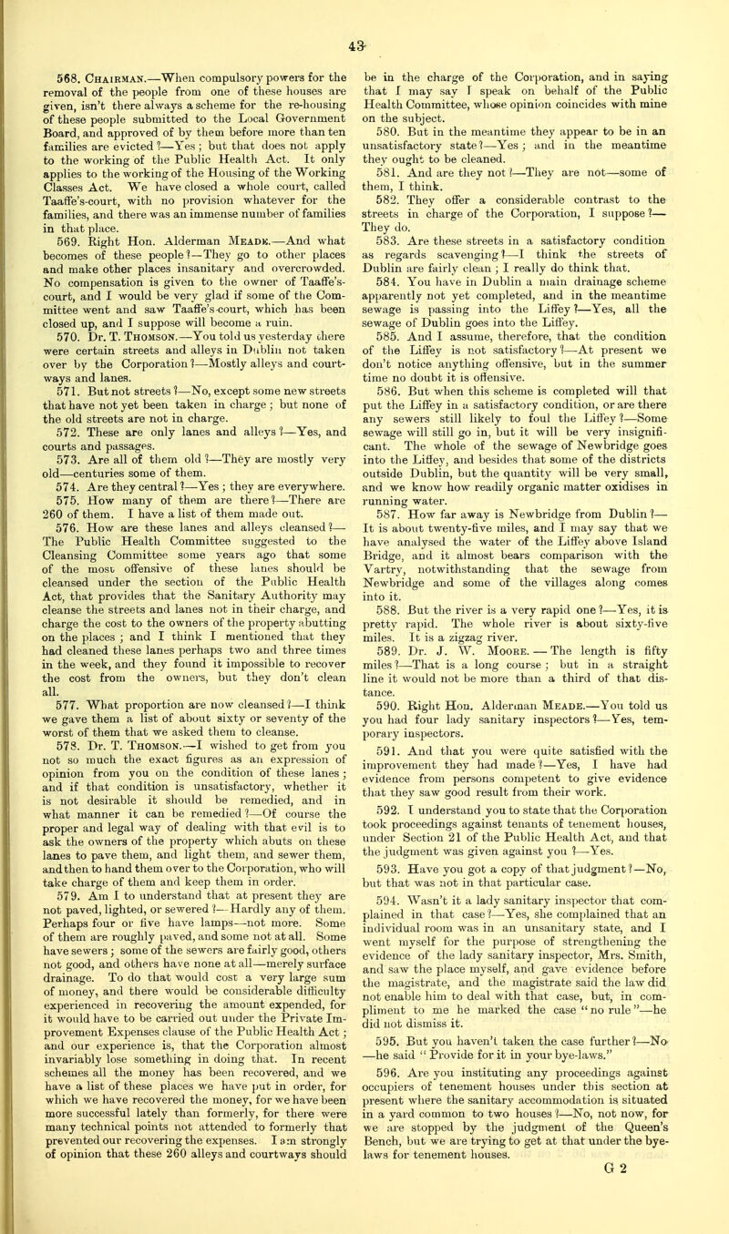 568. Chairman.—When compulsory powers for the removal of the people from one of these houses are given, isn't there always a scheme for the re-housing of these people submitted to the Local Government Board, and approved of by them before more than ten families are evicted ?—Yes ; but that does not apply to the working of the Public Healtli Act. It only applies to the working of the Housing of the Working Classes Act. We have closed a whole court, called Taaffe's-court, with no provision whatever for the families, and there was an immense number of families in that place. 569. Right Hon. Alderman Meadk.—And what becomes of these people —They go to other places and make other places insanitary and overcrowded. No compensation is given to the owner of Taaffe's- court, and I would be very glad if some of the Com- mittee went and saw Taaffe's-court, which has been closed up, and I suppose will become a ruin. 570. Dr. T. Thomson.—You told us yesterday ohere were certain streets and alleys in Dublin not taken over by the Corporation 1—-Mostly alleys and court- ways and lanes. 571. But not streets 1—No, except some new streets that have not yet been taken in charge ; but none of the old streets are not in charge. 572. These are only lanes and alleys 1—Yes, and courts and passages. 573. Are all of them old 1—They are mostly very old—centuries some of them. 574. Are they central 1—Yes ; they are everywhere. 575. How many of them are thereThere are 260 of them. I have a list of them made out. 576. How are these lanes and alleys cleansed?— The Public Health Committee suggested to the Cleansing Committee some years ago that some of the mosu offensive of these lanes should be cleansed under the section of the Public Health Act, that provides that the Sanitary Authority may cleanse the streets and lanes not in their charge, and charge the cost to the owners of the property abutting on the places ; and I think I mentioned that they had cleaned these lanes perhaps two and three times in the week, and they found it impossible to recover the cost from the owners, but they don't clean all. 577. What proportion are now cleansed ?—I think we gave them a list of about sixty or seventy of the worst of them that we asked them to cleanse. 578. Dr. T. Thomson.—I wished to get from you not so much the exact figures as an expression of opinion from you on the condition of these lanes ; and if that condition is unsatisfactory, whether it is not desirable it should be remedied, and in what manner it can be remedied 1—Of course the proper and legal way of dealing with that evil is to ask the owners of the property which abuts on these lanes to pave them, and light them, and sewer them, and then to hand them over to the Corporation, who will take charge of them and keep them in order. 579. Am I to imderstand that at present they are not paved, lighted, or sewered 1—Hardly any of them. Perhaps four or five have lamps—not more. Some of them are roughly paved, and some not at all. Some have sewers; some of the sewers are fairly good, others not good, and others have none at all—merely surface drainage. To do that would cost a very large sum of money, and there would be considerable difficulty experienced in recovering the amount expended, for it would have to be carried out under the Private Im- provement Expenses clause of the Public Health Act; and our experience is, that the Corporation almost invariably lose something in doing that. In recent schemes all the money has been recovered, and we have a list of these places we have put in order, for which we have recovered the money, for we have been more successful lately than formerly, for there were many technical points not attended to formerly that prevented our recovering the expenses. lam strongly of opinion that these 260 alleys and courtways should 4a be in the charge of the Corporation, and in saying that I may say I speak on behalf of the Public Health Committee, whose opinion coincides with mine on the subject. 580. But in the meantime they appear to be in an unsatisfactory state?—Yes; and in the meantime they ought to be cleaned. 581. And are they not ?—They are not—some of them, I think. 582. They offer a considerable contrast to the streets in charge of the Corporation, I suppose 1— They do. 583. Are these streets in a satisfactory condition as regards scavenging 1—I think the streets of Dublin are fairly clean ; I really do think that. 584. You have in Dublin a main drainage scheme apparently not yet completed, and in the meantime sewage is passing into the Liffey ?—Yes, all the sewage of Dublin goes into the Liffey. 585. And I assume, therefore, that the condition of the Liffey is not satisfactory 1—At present we don't notice anything offensive, but in the summer time no doubt it is offensive. 586. But when this scheme is completed will that put the Liffey in a satisfactory condition, or are there any sewers still likely to foul the Liffey ?—Some sewage will still go in, but it will be very insignifi- cant. The whole of the sewage of Newbridge goes into the Liffey, and besides that some of the districts outside Dublin, but the quantity will be very small, and we know how readily organic matter oxidises in running water. 587. How far away is Newbridge from Dublin?— It is about twenty-five miles, and I may say that we have analysed the water of the Liffey above Island Bridge, and it almost bears comparison with the Vartry, notwithstanding that the sewage from Newbridge and some of the villages along comes into it. 588. But the river is a very rapid one ?—Yes, it is pretty rapid. The whole river is about sixty-five miles. It is a zigzag river. 589. Dr. J. W. Moore. — The length is fifty miles 1—That is a long couz'se ; but in a straight line it would not be more than a third of that dis- tance. 590. Right Hon. Alderman Meade.—You told us you had four lady sanitary inspectors'?—-Yes, tem- porary inspectors. 591. And that you were quite satisfied with the improvement they had made ?—Yes, I have had evidence from persons competent to give evidence tliat they saw good result from their work. 592. I understand you to state that the Corporation took proceedings against tenants of tenement houses, under Section 21 of the Public Health Act, and that the judgment was given against you ?—Yes. 593. Have you got a copy of that judgment ?—No, but that was not in that particular case. 594. Wasn't it a lady sanitary inspector that com- plained in that case 1—Yes, she complained that an individual room was in an unsanitary state, and I went myself for the purpose of strengthening the evidence of the lady sanitary inspector, Mrs. Smith, and saw the place myself, and gave evidence before the magistrate, and the magistrate said the law did not enable him to deal with that case, but, in com- pliment to me he marked the case  no rule —he did not dismiss it. 595. But you haven't taken the case further?—No —he said  Provide for it in your bye-laws. 596. Are you instituting any proceedings against occupiers of tenement houses under this section at present where the sanitary accommodation is situated in a yard common to two houses ?—No, not now, for we are stopped by the judgment of the Queen's Bench, but we are trying to get at that under the bye- laws for tenement houses. G 2