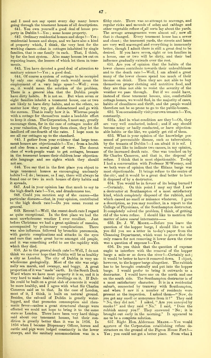 and I need not say spent every day many hours going through the tenement houses of all descriptions. 641. You own yourself a good deal of house pro- perty in Dublin 1—Yes ; some house property. 642. Ordinary residential houses and shops ?—Yes ; residential houses and shops, and we have also a kind of property which, I think, the very best for the working classes—that is cottages inhabited by single families, that is one family in each. That, I think, by far the best system. Also many houses let out on repairing leases, the lessees of which let them in tene- ments. 643. You have devoted a good deal of attention to sanitary science ?—Yes ; a good deal. 644. Of course a system of cottages to be occupied by only one single family each would mean the employment of a very large space 1—Well; even so, it would mean the solution of the problem. There is a general idea that the Dublin people have dirty habits, tt is not so. But when seven or eight families inhabit a tenement house, one or two are likely to have dirty habits, and so the others, no matter how they try, get disheartened and go with the stream. That is really how it is. Whereas people with a cottage for themselves make a laudable effort to keep it clean. The Corporation, T must say, greatly encourage them, for in the case of cottages under £8 a year valuation, if they keep them clean, they let the landlord off one-fourth of the rates. I hope soon to see all our cottages up to the standard. 645. I gather from your evidence that large tene- ment houses are objectionable?—Yes ; from a health and also from a moral point of view. The decent class of work-people want to get cottages, because in the tenement houses their children hear objection- able language and see sights which they should not see. 646. You say that in the first place you object to large tenement houses as encouraging uncleanly habits 1—I do ; because, as I say, there will always be found one or two in such houses of dirty habits and it spreads, 647. And in your opinion has that much to say to the high death rate 1—Yes, and drunkenness too. 648. Could you mention any of the causes—the particular diseases—that, in your opinion, contributed to the high death rate?—Do you mean recent or general. 649. Recent ?—Well, the recent death rate I regard as quite exceptional. In the first place we had the most unwholesome weather I ever recollect. .Just before Christmas we had a great epidemic of measles, accompanied by pulmonary complications. There was also influenza followed by bronchio pneumonia, with gastric complications and attacks in the eyes and ears that made great havoc amongst old people, and it was something awful to see the rapidity with which they died. 650. As to the general death rate?—Well, I do not think we can ever hope that Dublin will be as healthy a city as London. The city of Dublin is very un- wholesome geologically. Most of the site was origi- nally sea marsh, and swampy, and boggy. A great proportion of it was  made  earth. In the South Dock Ward where we have most property it is so, and it is very hard to make healthy dwellings on it. If Dub- lin could be built on a great slab of concrete it would be more healthy, and I agree with what Sir Charles Cameron said as to that. In the case of London, most of it, I think, is built on natural ground. Besides, the sub-soil of Dublin is greatly water- logged, and that promotes consumption and rheu- matic fever—unless a great structural change were effected we could not hope to bring it to the same state as London. There have been very hard things said about our tenement houses, but their con- dition is greatly better than it was in 1856. In 1856 when I became Dispensary Officer, horses and cattle and pigs were lodged constantly in the lower storeys, and the sanitary accommodation was in a 47 „ filthy state. There was no attempt to scavenge, and regular ricks and mounds of ashes and cabbage and other vegetable refuse of^all sorts lay about the yards. The sewage arrangements were almost ; now all that is changed. Every tenement house has a sewer and closet; the tenement yards, the streets and lanes are very well scavenged and everything is immensely better, though I admit there is still a great deal to be desired. If you have seven, eight or ten families in a house, one or two will be dirty, and their bad influence gradually extends over the rest. 651. Are you of opinion that the habits of the lower classes contribute towai'ds their unhealthiness and to the death rate ?—Well, I am afraid a great many of the lower classes spend too much of their income on drink. Then they are not able to buy themselves proper clothing and nutritive food, and they are thus not able to resist the severity of the weather we pass through. But if we could have, instead of these tenement houses, nice, comfortable cottage homes, we would find, in the majority of cases, I habits of cleanliness and thrift, and the people would therefore not be, so prone to go to the public-houses. 652. You occasionally visityourown tenants ?—Yes, ; constantly. 652a. And in what condition are they?—Oh, they are very well conducted, indeed ; and if any should ! become noisy or badly conducted, or have objection- I able habits or the like, we quietly get rid of them. 653. What is your opinion of the knowledge pos- sessed of preventable disease, such as tuberculosis, by the tenants of Dublin ?—1 am afraid it is nil. I would just like to indicate two causes, in my opinion, ! of the increased death rate. One was touched on by Sir Charles Cameron, and that is, the disposal of [ refuse. I think that is most objectionable. To-day I had a conversation with Professor M'Weeney, and we both were of opinion that the Eblana barge was most objectionable. It bi'ings refuse to the centre of 1 the city, and it would be a great deal better to have it disposed of by a destructor. 654. You would be in favour of its being burned ? —Certainly. On this point I may say that I saw a destructor at Southampton of a most satisfactory kind, which completely disposed of the rubbish, and which caused no smell or nuisance whatever. I gave a description, as you may recollect, in a report to the College of Physicians, of the Southampton destructor. It completely solved the problem, I think, of getting rid of the town refuse. I should like to mention the matter of intra mural interments 655. Dr. J. W. Moore.—Before you leave the i question of the hopper barge, I should like to ask you did you see a letter in to-day's paper from the Cleansing Department, which went to prove that the only reason for not removing it lower down the river was a question of expense ?—Yes. 656. Do you think that the question of expense ought to interfere with the removal of the hopper barge a mile or so down the river ?—Certainly not; it would be better to have it removed down. I object, however, to the hopper barge altogether. The rubbish ; has to be brought centrally and put into the hopper barge. I would prefer to bring it outwards to a i destructor. I would have one on the north and one on the south side. The Southampton destructor is of a most satisfactory character. It is in a residential ; suburb, connected by tramway with Southampton, and when T saw it a number of residents were present at the inspection. I asked them— Now, do you get any smell or annoyance from it ? They said  No, they did not. I asked, Are you annoyed by ) smoke ? and they said  No. I said,  Does the ! rubbish annoy you? They answered No; it is > brought out early in the morning. It appeared to me to be a complete solution. L 657. Right Hon. Alderman Meade.—You would [ approve of the Coi-poration establishing refuse de- structors on the ground of the Pigeon House Fort ?— Yes ; you could not get a better place. From what 1