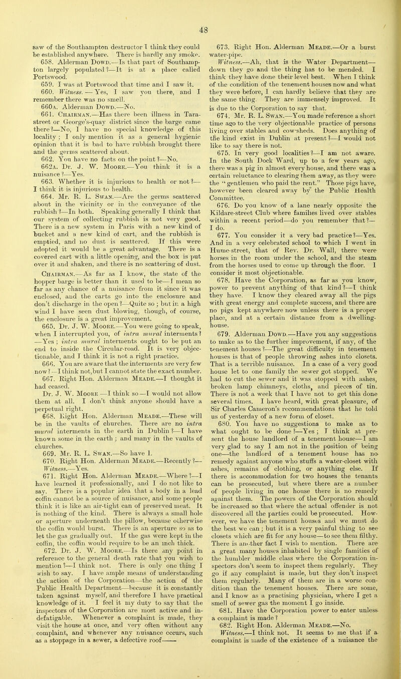 saw of the Southampton destructor I think they could be established anywhere. There is hardly any smoke. 658. Alderman DowD.—Is that part of Southamp- ton largely populated 1—It is at a ])lace called Portswood. 6.59. I was at Portswood that time and I saw it. 660. Witness. — Yes, I saw you there, and I remember there was no smell. 660a. Alderman Dowd.—No. 661. Chairman.—Has there been illness in Tara- street or George's-quay district since the barge came there?—No, I have no special knowledge of this locality; I only mention it as a general hygienic opinion that it is bad to haA'e rubbish brought there and the germs scattered about. 662. You have no facts on the point ?—No. 662a. Dr. J. W. Moore.—You think it is a nuisance t—Yes. 663. Whether it is injurious to health or not ?— I think it is injurious to health. 664. Mr. R. L. Swan.—Are the germs scattered about in the vicinity or in the conveyance of the rubbish 1—In both. Speaking generally I think that our system of collecting rubbish is not very good. There is a new system in Paris with a new kind of bucket and a new kind of cart, and the rubbish is emptied, and no dust is scattered. If this were adopted it would be a. great advantage. There is a covered cart with a little opening, and the box is put over it and shaken, and there is no scattering of dust. Chairman.—As far as I know, the state of the hopper barge is better than it used to be—I mean so far as any cliance of a nuisance from it since it was enclosed, aud the carts go into the enclosure and don't discharge in the open ?—Quite so ; but in a high wind I have seen dust blowing, though, of course, the enclosure is a great improvement. 665. Dr. J. W. Moore.—You were going to speak, when I interrupted you, of intra mural interments 1 —Yes ; intra mural interments ought to be put an end to inside the Circular-road. It is very objec- tionable, and I think it is not a right practice. 666. You are aware that the interments are very few now? —I think not,but I cannot state the exact number. 667. Right Hon. Alderman Meade.—I thought it had ceased. Dr. J. W. Moore—I think so—T would not allow them at all. I don't think anyone should have a perpetual right. 668. Right Hon. Alderman Meade.—These will be in the vaults of churches. There are no intra mural interments in the earth in Dublin ?-—I have known some in the earth ; and many in the vaults of churches. 669. Mr. R. L. Swan.—So have 1. 670. Right Hon. Alderman Meade.—Recently?— Witness.—Yes. 671. Right Hon. Alderman Meade.—Where?—I have learned it professionally, and I do not like to say. There is a popular idea that a body in a lead coffin cannot be a source of nuisance, and some people think it is like an air-tight can of preserved meat. It is nothing of the kind. There is always a small hole or aperture underneath the pillow, because otherwise the coffin would burst. There is an aperture so as to let the gas gradually out. If the gas were kept in the coffin, the coffin would require to be an inch thick. 672. Dr. J. W. Moore.—Is there any point in reference to the general death T'ate that you wish to mention 1—I think not. There is only one thing I wish to say. I have ample means of understanding the action of the Corporation—the action of the Public Health Department—because it is constantly taken against myself, and therefore I have practical knowledge of it. I feel it my duty to say that tlie inspectors of the Corporation are most active and in- defatigable. Whenever a complaint is made, they visit the house at once, and very often without any complaint, and whenever any nuisance occurs, such as a stoppage in a sewer, a defective roof 673. Right Hon. Alderman Meade.—Or a burst water-pipe. Witness.—Ah, that is the Water Department— down they go and the thing has to be mended. I think they have done their level best. When I think of the condition of the tenement houses now and what they were before, I can hardly believe that they are the same thing. They are immensely improved. It is due to the Corporation to say that. 674. Mr. R. L. Swan.—You made reference a short time ago to the very objectionable practice of persons living over stables and cowsheds. Does anything of the kind exist in Dublin at present ?—I would not like to say there is not. 675. In very good localities?—I am not aware. In the South Dock Ward, up to a few years ago, there was a pig in almost every house, and there was a certain reluctance to clearing them away, as they were the  gentlemen who paid the rent. Those pigs have, however been cleared away by' the Public Health Committee. 676. Do you know of a lane nearly opposite the Kildare-street Club where families lived over stables within a recent period—do you remember that?— I do. 677. You consider it a very bad practice ?—Yes. And in a very celebrated school to which I went in Hume-street, that of Rev. Dr. Wall, there were horses in the room under the school, and the steam from the horses used to come up through the floor. I consider it most objectionable. 678. Have the Corporation, as far as you know, power to prevent anything of that kind ?—T think they have. I know they cleared away all the pigs with great energy and complete success, and there are no pigs kept anywhere now unless there is a proper place, and at a certain distance from a dwelling- house. 679. Alderman DowD.—Have you any suggestions to make as to the further improvement, if any, of the tenement houses ?—The great difficulty in tenement houses is that of people throwing ashes into closets. That is a terrible nuisance. In a case of a very good house let to one family the sewer got stopped. We had to cut the sewer and it was stopped with ashes, broken lamp chimneys, cloths^ and pieces of tin. There is not a week that I have not to get this done several times. I have heard, with great pleasure, of Sir Charles Cameron's recommendations that he told us of yesterday of a new form of closet. 680. Yon have no suggestions to make as to what ought to be done 1—Yes ; I think at pre- sent the house landlord of a tenement house—I am very glad to say I am not in the position of being one—the landlord of a tenement house has no- remedy agaiast anyone who stuffs a water-closet with ashes, remains of clothing, or anything else. If there is accommodation for two houses the tenants can be prosecuted, but where there are a number of people living in one house there is no remedy against them. The powers of the Corporation should be increased so that where the actual offender is not discovered all the parties could be prosecuted. How- ever, we have the tenement houses and we must do the best we can; but it is a very painful thing to see closets which are fit for any house—to see them filthy. There is arn.ther fact I wish to mention. There are- a great many houses inhabited by single famities of the humbler middle class where the Corporation in- spectors don't seem to inspect them regularly. They go if any complaint is made, but they don't inspect them regularly. Many of them are in a worse con- dition than the tenement houses. There are some, and I know as a practising physician, where I get a smell of sewer gas the moment I go inside. 681. Have the Corporation power to enter unless- a complaint is made ? 682. Right Hon. Alderman Meade.—No. Witness.—I think not. It seems to me that if a. complaint is made of the existence of a nuisance the