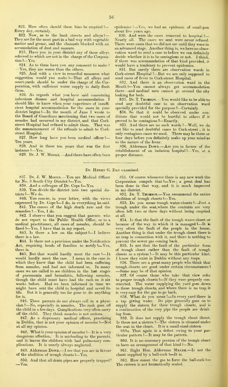 821. How often slionld these bins be emptied 1— Every day, certainly. 822. NoWj as to the back streets and alleys?— They are for tlie most part in a bad way with vegetable matter and grease, and the channels blocked with an accumulation of dust and manure. 823. Have you in your district any of these alleys referred to which are not in the charge of the Cor[)ora- tion ?—Yes. 824. As to these have you any comment to make ? —Yes, they are worse than the others. 825. And with a view to remedial measures what suggestion would you make 1—That all alleys and court-yards should be under the charge of the Cor- poration, with sufficient water supply to daily flush them. 826. As regai'ds what you have said concerning infectious disease and hospital accommodation I should like to know when your experience of insuffi- cient hospital accommodation for tlie cases in your district begins 1—In the month of June I wrote to the Board of Guardians mentioning that two cases of measles had occurred in my district, and that Cork- street Hospital had refused to admit them. That was the commencement of the refusals to admit to Cork- street Hospital. 827. How long have you been medical officer?— Ten years. 828. And in these ten years that was the first instance ?—Yes. 829. Dr. J. W. Moore.—And there have often been epidemics ?—Ye>i, we had an epidemic of small-pox about five years ago. 830. And were the cases removed to hospital 1— Nearly all. The cases we sent were never refused. There were cases that we did not see until they were in an advanced stage. Another thing is, we have no obser- vation ward to send a case to before we can definitely decide whether it is to be contagious or not. I think, if there was accommodation of that kind pro-saded, it would have a tendency to prevent epidemics. 831. But surely there are observation wards in Cork-street Hospital 1—But we are only supposed to send cases of fever to Cork-street Hospital. 832. And there is an observation ward in the Meath 1—You cannot always get accommodation there—-and medical men cannot go around the city looking for beds. 833. Dr. T. Thomson.—You would like to be able to send any doubtful case to an observation ward specially provided for the purpose 1—Certainly. 834. So that it could be observed under con- ditions that would not be hurtful to others if it proved to be contagious ?—Exactly. 835. And there are no such wards 1—Well, we do not like to send doubtful cases to Cork-street; it is only contagious cases we send. There may be three or four days before you definitely make up your mind as to the nature of the fever. 836. Alderman Dowd.—Are you in favour of the establishment of an isolation hosjjital ?—Yes, at a proper distance. Dr. Henry G. Day examined. 837. Dr. J. W. MooEE.—You are Medical Officer for No. 3 South City District ?—Yes. 838. And a colleague of Dr. Cope ?—Yes. 839. You divide the district into two special dis- tricts ?—We do. 840. You concur, in your letter, with the views expressed by Dr. Cope %—I do, in everything he said. 841. The causes of the high death rate and the remedies ?—Yes, I do. 842. I observe that you suggest that parents wlio do not report to the Public Health Office, or to a medical practitioner, all cases of measles, should be fined 1—Yes, I have that in my report. 843. Is there a law on the subject?—I believe there is a law. 844. Is there not a provision under the Notification Act, requiring heads of families to notify?—Yes, theie is. 845. But that would hardly meet the case ?—It would hardly meet the case. T mean in the case in which they knew that the child had been suffering from measles, and had not informed us. In many cases we are called to see children in the last stages of pneumonia and bronchitis, following measles, though the child must have had the rash on it six weeks before. Had we been informed in time we might have sent the child to hospital and saved its life. But it is generally too far gone to do anything for it. 846. These parents do not always call in a physi- cian ?—No, especially in measles. The rash goes off the child in a few days. Complications very often carry off the child. They think measles is not serioiis. 847. As a dispensary medical officer, practising in Dublin, that is not your opinion of measles ?—Not at all my opinion. 848. What is your opinion of measles ?—It is a very dangerous affection. It is misleading to the parents, and it leaves the children with bad pulmonary com- plications. It is nearly always neglected. 849. Alderman Dowd.—I see that you are in favour of the abolition of trough closets 1—Yes. 850. And that all drain pipes are properly trapped? -—Yes, 851. Of course whenever there is any new work the Corporation compels that ?—Yes; a great deal has been done in that way, and it is much improved in my district. 852. Dr. T. Thomson.—You recommend the entire abolition of trough closets?—Yes. 853. Do you mean trough water-closets ?—Just a trough under the seat, where the contents are very often left two or three days without being emptied at all. 854. Is that the fault of the trough water-closet or because of the way in which it is managed ?—It is very often the fault of the people in the house. Another thing is that under the trough closet there is no trap in connection with it, and there is nothing to prevent the sewer gas coming back. 855. Is not that the fault of the particular form of trough closet rather than the fault of trough closets as a system ?—It may be this particular kind. I know they exist in Dublin without any traps. 856. There are a great many people who think that trough closets are good under certain circumstances ? —Some may be of that opinion. 857. Of course those who take that view refer to proper trough closets ?—If they were properly con- sturcted. The water supplying the yard goes down to these trough closets, and where there is no trap it is very easy for the gas to go back. 858. What do you mean ?—In every yard there is a taji giving water. Its pipe generally goes on to supply the cistern for these trough closets, and is a continuation of the very pipe the people are drink- ing from. 859. It does not supply the trough closet direct. Is there not a cistern ?—The cistern is situated under the seat in the closet. It is a small-sized cistern 859a. That again is a defect owing to your par- ticular pattern ?—It may be the joattern. 860. It is no necessary portion of the trough closet to have an arrangement of that kind ?—No. 861. Right Hon. Alderman Meade.—Is not the closet supplied by a ball-cock 1—It is. 862. How comes the gas to force the ball-cock ?— The cistern is not hermetically sealed.