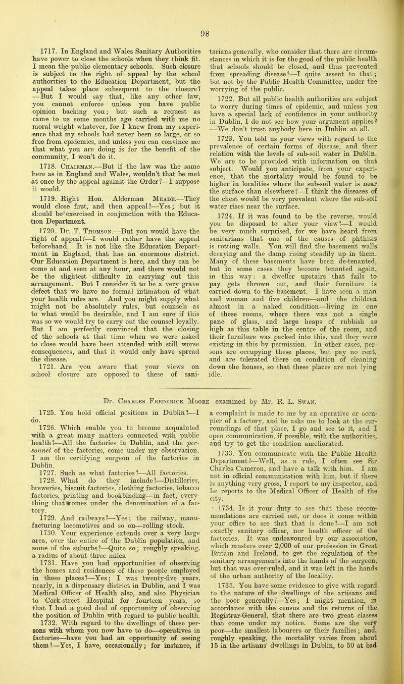 1717. In England and Wales Sanitary Authorities liave power to close the schools when they think fit. I mean the public elementary schools. Such closure is subject to the right of appeal by the school authorities to the Education Department, but the appeal takes place subsequent to the closure? —But I would say that, like any other law, you cannot enforce unless you have public ■opinion backing you; but such a request as came to us some months ago carried with me no moral weight whatever, for I knew from my experi- ence that my schools had never been sO' large, or so free from epidemics, and unless you can convince me that what you are doing is for the benefit of the 'Community, I won't do it. 1718. Chairman.—But if the law was the same here as in England and Wales, wouldn't that be met .at once by the appeal against the Order 1—I suppose it would. 1719. Right Hon. Alderman Meade.^—They would close first, and then appeal?—Yes; but it should be exercised in conjunction with the Educa- tion Department. 1720. Dr. T. Thomson.—But you would have the right of appeal?—I would rather have the appeal beforehand. It is not like the Education Depart- ment in England, that has an enormous district. Our Education Department is here, and they can be 'Come at and seen at any hour, and there would not he the sUghtest difficulty in carrying out this arrangement. But I consider it to be a very gxave defect that we have no formal intimation of what your health rules are. And you might supply what might not be absolutely mles, but counsels as to what would be desirable, and I am sure if this was so we would try to carry out the counsel loyally. But I am perfectly convinced that the closing of the schools at that time when we were asked to close would have been attended with still worse consequences, and that it would only have spread the disease. 1721. Are you aware that your views on school closure are opposed to these of sani- tarians generally, who consider that there are circum- stances in which it is for the good of the public health that schools shoiild be closed, and thus prevented from spreading disease 1—I quite assent to that; but not by the PubUc Health Committee, under the worrying of the public. 1722. But all public health authorities are subject to worry during times of epidemic, and unless you have a special lack of confidence in your authority in Dublin, I do not see how your argument applies ? —We don't trust anybody here in Dublin at all. 1723. You told us your views with regard to the prevalence of certain forms of disease, and their relation with the levels of sub-soil water in Dublin. We are to be provided with information on that subject. Would you anticipate, from yom- experi- ence, that the mortality would be found to be higher in localities where the sub-soil water is near the sTirface than elsewhere?—I think the diseases of the chest wovild be very prevalent where the sub-soil water rises near the surface. 1724. If it was foimd to be the reverse, would you be disposed to alter your view?—I would be very much surprised, for we have heard from sanitarians that one of the causes of phthisis is rotting walls. You will find the basement walls decaying and the damp rising steadily up in them. Many of these basements have been de-tenanted, but in some cases they become tenanted again, in this way: a dweller upstairs that fails to pay gets thrown out, and their fui'niture is carried down to the basement. I have seen a man and woman and five children—and the children almost in a naked condition—living in one of these rooms, where there was not a single pane of glass, and large heaps of rubbish as high as this table in the centre of the room, and their fiumitiure was packed into this, and they were existing in this by permission. In other cases, per- sons are occupying these places, but pay no rent, and are tolerated there on condition of cleaning down the houses, so that these places are not lying idle. Dr. Charles Frederick Moore examined by Mr. R. L. Swan. 1725. You hold official positions in Dublin?—I do. 1726. Which enable you to become acquainted with a great many matters connected with public health?—All the factories in Dublin, and the per- sonnel of the factories, come under my observation. I am the certifying siu'geon of the factories in . Dublin. 1727. Such as what factories?—All factories. 1728. What do they include ?—Distilleries, breweries, biscuit factories, clothing factories, tobacco factories, printing and bookbinding—in fact, every- thing that^comes under the denomination of a fac- tory. 1729. And railways?—Yes; the railway, manu- facturing locomotives and so on—rolling stock. 1730. Yoiu- experience extends over a very large area, over the entire of the Dublin population, and some of the suburbs?—Quite so; roughly speaking, a radius of about three miles. 1731. Have you had opportvmities of observing the homes and residences of these people employed in these places?—^Yes; I was twenty-five years, nearly, in a dispensary district in Dubhn, and I was Medical Officer of Health also, and also Physician to Cork-street Hospital for foiurteen years, so that I had a good deal of opportimity of observing the position of Dubhn with regard to public health. 1732. With regard to the dwellings of these per- sons with whom you now have to do—operatives in factories—^have you had an opportunity of seeing them?—Yes, I have, occasionally; for instance, if a complaint is made to me by an operative or occu- pier of a factory, and he asks me to look at the sur- roundings of that place, I go and see to it, and I open communication, if possible, with the authorities, and try to get the condition ameUorated. 1733. You commmiicate with the Public Health Department?—Well, as a rule, I often see Sir Charles Cameron, and have a talk with him. I am not in official commimication with him, but if there is anything very gross, I report to my inspector, and he reports to the Medical Officer of Health of the city. ' 1734. Is it yom' duty to see that these recom- mendations are carried out, or does it come within your office to' see that that is done?—I am not exactly sanitary officer, nor health officer of the factories. It was endeavoiu-ed by our association, which musters over 2,000 of our profession in Great Britain and Ireland, to get the regulation of the sanitary arrangements into the hands of the surgeon, but that was over-ruled, and it was left in the hands of the urban authority of the locality. 1735. You have some evidence to give with regard to the nature of the dwellings of the artisans and the poor generally?—^Yes; I might mention, in accordance with the census and the returns of the Registrar-General, that there are two great classes that come under my notice. Some are the very poor—^the smallest labourers or their families; and, roughly speaking, the mortality varies from about 15 in the artisans' dwellings in Dublin, to 50 at bad