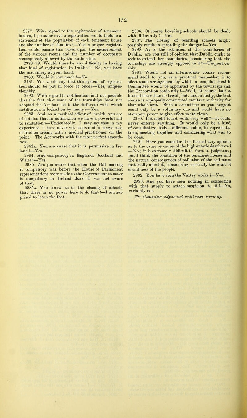 2977. With regard to the registration of tenement Louses, I presume such a registration would include a statement of the population of each tenement house and the number of families 1—Yes, a proper registra- tion would ensure this based upon the measurement of the various rooms and the number of occupants consequently allowed by the authorities. 2978-79. Would there be any difficulty in having that kind of registration in Dublin 1—No, you have the machinery at your hand. 2980. Would it cost much 1~No. 2981. You would say that this system of registra- tion should be put in force at once 1—Yes, unques- tionably. 2982. With regard to notification, is it not possible that the fact that some of the townships have not adopted the Act has led to the disfavour with which notification is looked on by many ]—Yes. 2983. And, as a medical officer of health, you are of opinion that in notification we have a powerful aid to sanitation 1—Undoubtedly, I may say that in my experience, I have never yet known of a single case of friction arising with a medical practitioner on the point. The Act works with the most perfect smooth- ness. 2983a. You are aware that it is permissive in Ire- land 1—Yes. 2984. And compulsory in England, Scotland and Wales ?—Yes. 2985. Are you aware that when the Bill making it compulsory was before ihe House of Parliament representations were made to the Government to make it compulsory in Ireland also ?—I was not aware of that. 2985a. You know as to the closing of schools, that there is no power here to do that ?—I am swr- prised to learn the fact. 2986. Of course boarding schools should be dealt with difierently ?—Yes. 2987. The closing of boarding schools might possibly result in spreading the danger 1—Yes. 2988. As to the extension of the boundaries of Dublin, are you still of opinion that Dublin ought to seek to extend her boundaries, considering that the townships are strongly opposed to it ?—Unquestion- ably. 2989. Would not an intermediate course recom- mend itself to you, as a practical man—that is to efiect some arrangement by which a conjoint Health Committee would be appointed by the townships and the Corporation conjointly 1—Well, of course half a loaf is better than no bread ; but, undoubtedly, the best course is a properly constituted sanitary authority for that whole area. Such a committee as you suggest could only be a voluntary one and would have no statutory power to give effect to its views. 2990. But might it not work very well?—It could never enforce anything. It would only be a kind of consultative body—difierent bodies, by representa- tives, meeting together and considering what was to be done. 2991. Have you considered or formed any opinion as to the cause or causes of the high enteric death rate I —No; it is extremely difficult to form a judgment; but I think the condition of the tenement houses and the natural consequences of pollution of the soil must materially affect it, considering especially the want of cleanliness of the people. 2992. You have seen the Vartry works 1—Yes, 2993. And you have seen nothing in connection with that supply to attach suspicion to it?—No, certainly not. The Committee adjourned until next morning.