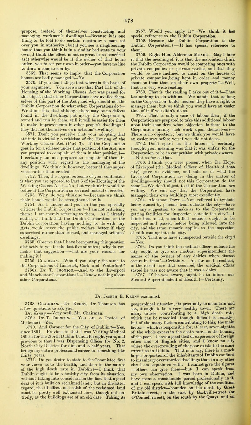 propose, instead of themselves constructing and managing workmen's dwellings ?—Because it is one thing to be told to do certain repairs by a man set over you in authority ; but if you see a neighbouring house that you think is in a similar bad state to your own, I think the eflfect is not so great or so beneficial as it otherwise would be if the owner of that house orders you to set your own in order—you have no line to draw a comparison by. 3569. That seems to imply that the Corporation houses are badly managed 1—No. 3570. If you don't allege that where is the basis of your argument. You are aware that Part III. of the Housing of the Working Classes Act was passed for this object; that other Corporations have availed them- selves of this part of the Act; and why should not the Dublin Corporation do what other Corporations do 1— We think this, that although there may be no defects found in the dwellings put up by the Corporation, owned and run by them, still it will be easier for them to make improvements in other people's dwellings if they did nob themselves own artisans' dwellings. 3571. Don't you perceive that your adopting that attitude is virtually a criticism of the Housing of the Working Classes Act (Part 3). If the Corporation goes in for a scheme under that portion of the Act, are you prepared to complain of them in that position 1— I certainly am not prepared to complain of them in any position with regard to the managing of the dwellings. We think it, however, better if they super- vised rather than erected. 3752. Then, the logical outcome of your contention is that you are opposed to Part 3 of the Housing of the Working Classes Act ]—jSTo ; but we think it would be better if the Corporation supervised instead of erected. 3753. Why do you think so ?—Because we think their hands would be strengthened by it. 3754. As I understand you, in this you specially criticise the Dublin Corporation ?—I am not criticising them; I am merely referring to them. As I already stated, we think that the Dublin Corporation, as the Dublin Coiporation, having nothing to do with any Acts, would. serve the public welfare better if they supervised rather than erected, and managed artisans' dwellings. 3755. Observe that I have been putting this question distinctly to you for the last five minutes ; why do you make that suggestion—what ai'e your reasons for making it 1 3756. Chairman.—Would you apply the same to the Corporations of Limerick, Cork, and Waterford 1 3756a. Dr. T. Thomson.—And to the Liverpool and Manchester Corporations 1—I know nothing about other Corporations. 3757. Would you apply it?—We think it ha« special reference to the Dublin Corporation. 3758. Because the Dublin Corporation is the Dublin Corporation 1 — It has special reference to them. 3759. Right Hon. Alderman Meade.—May I take it that the meaning of it is that the association think the Dublin Corporation would be competing ones with private companies or private parties, and that they would be here inclined to insist on the houses of 23rivate companies jbeing kept in order and money spent on them than on their own property 1—Well, that is a very wide reading. 3760. That is the reading I take out of it 1—That has nothing to do with us. We admit that as long as the Corporation build houses they have a right to manage them; but we think you would have an easier time of it if you didn't do so. 3761. That is only a case of labour then; if th« Corporation are prepared to take this additional labour upon their shoulders, what objection is there to the Corporation taking such work upon themselves 1— There is no objection; but we think you would have an easier way before you if you did not do so. 3762. Don't spare us the labour—I oertsdnly thought your meaning was that it was unfair for th« Corporation to be in competition with private owners —Not so far as that. 3763. I think you were present when Dr. Hope, of Liverpool (the Medical Ofiicer of Health of thai city), gave us evidence, and told us of what the Liverpool Corporation are doing in the matter of dwellings—why should not this Corporation do the samel—We don't object to it if the Corporation ajre willing. We can say that the Corporation have managed their own buildings most excellently. 3764. Alderman Dowd.—You referred to typhoid being caused by persons from outside the city—^have you any suggestion to make as to the Corporation getting facilities for inspection outside the city?—I think that meat, when killed outside, ought to be in.spected and passed before being allowed into the city, and the same remark applies to the inspection of milk coming into the city. 3765. That is to have it inspected outside the city ? —Yes. 3766. Do you think the medical ofl&cers outside the city ought to give our medical superintendent the names of the owners of any dairies when disease occurs in them 1—Certainly. As far as I recollect, in the recent case that occurred, the medical officer stated he was not aware that it was a dairy. 3767. If he was aware, ought he to inform our Medical Superintendent of Health 1—Certainly. Dr. Joseph E. Kenny examined. 3768. Chairman.—Dr. Kenny, Dr. Thomson has a few questions to ask you. Dr. Kenny.-—Yery well, Mr. Chairman. 3769. Dr. T. Thomson. — You are a Doctor of IMedicine ]—Yes. 3770. And Coroner for the City of Dublin ?—Yes, since 1891. Previous to that I was Visiting Medical Officer for the North Dublin Union for eight years, and previous to that I was Dispensing Officer for No. 2, North City District for nine and a half years. That brings my entire professional career to something like thirty years. 3771. Do you desire to state to the Committee, first your views as to the health, and then to the nature of the high death rate in Dublin 1—I think that Dublin ought to be a healthy city from its situation, without taking into consideration the fact that a good deal of it is built on reclaimed land ; but in the latter regard, the ill effects on health of the reclaimed land must be pretty well exhausted now, though not en- tirely, as the buildings are of an old date. Taking its geographical situation, its proximity to mountain and sea, it ought to be a very healthy town. There are many causes contribviting to a high death rate, which can be remedied, though difficult to remedy; but of the many factors contributing to this, the main factor—which is responsible for, at least, seven-eighths of the whole excess in the death rate—is the housing of the poor. I have a good deal of experience of foreign cities and of English cities, and I know no city where the overcrowding of the poor exists to the sam* extent as in Dublin. That is to say, there is a much larger proportion of the inhabitants of Dublin confined to insanitary overcrowded dwellings than in any other city I am acquainted with. I cannot give the figure* —others can give them—but I can speak from my own observation. I was born in Dublin, and have spent a considerable period professionally in it, and I can speak with full knowledge of the condition of my old district—bounded on the north by Great Britain-street, on the east by Sackville-atreet (or O'Conneil-street), on the south by the Quay* and on