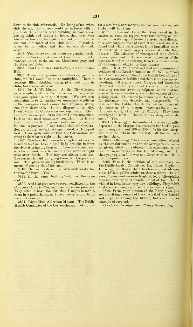 down to the club afterwards. On being asked what club, she said that anyone could go in there with a jug. that the children were standing in rows there getting drink and taking it home, that that was where her husband had got the drink, and that he was not a member of the chib at all. I made a rejjort to the police, and they immediately took action. 3843. You are aware that there are genuine work- men's clubs ?—Yes, and some of them are admirably managed—such as the one on Merchants'-quay and the Foresters' clubs. 3844. And the Trades Halll—Yes,and the Trades Hall. 3845. Those are genuine clubs 1—Yes, genuine clubs, which I would like to see multiplied. There is constant illicit drinking taking place, not only in clubs, but also in shebeens. 3846. Dr. J. W. Moore.—As the City Coroner, some members of the Committee would be glad to hear your opinion as to the Morgue. We have seen complaints as to its sanitary or unsanitary condition in the newspapers'?—T cannot find language strong enough to describe it. It is a disgrace to the city. I don't think the Corporation are responsible. Their attention was only called to it since I came into ofl&ce. It is in the most unsanitary condition. It is the most unsuitable building you could possibly imagine for such a purpose. I understand that the Corpora- tion are taking very active steps, indeed, with regard to it. I am quite satisfied that the Corporation are going to do what is right in the matter. 3847. You have had reason to complain of its con- struction 1—You have a dead body brought in from the river after having been in it fifteen or sixteen days, or a body found in a tenement house seven or eight days after death. The jury are sitting over that. The coroner is paid for going there, but the jury are not. The place is simply intolerable. There is no means of getting rid of the smell. 3848. The dead body is in a room underneath the Coroner's Court 1—Yes. 3849. In the same building 1—Under the same roof. 8850. And th&tpost-mortem room ventilates into the Coroner's Court ?—Yes, and over the entire premises. Very often I have thought that I ought to take a room in a public-house, as I have power to do ; but I have not done so. 3851. Right Hon. Alderman Meade.—The Public Health Committee of the Corporationare looking out for a site for a new morgue, and as soon as they get it they will build one. 3852. Witness.—I know that they moved in the matter as soon as reports were forthcoming on the subject. With regard to deaths from heart disease, in a very large number of cases of sudden death it is found that where heart disease is the immediate cause of death, it is very largely associated with lung disease. The existence of unsuspected lung disease is very prevalent. A very large proportion of the poor are found to be suffering from tubercular disease of the lungs, in addition to heart disease. 3853. Dr. J. W. Moore.—I find in the minutes of evidence of the Royal Commission of 1879, a report as to the operations of the Public Health Committee of the Corporation of Dublin ; and there is this j^aragraph (reading), Mortuary-house, Morgue, and Coroner's Court.—Up to the year 1871 the only provision for receiving remains awaiting inquests, or for making post-mortem examinations, was a shed connected with a dairy yard. The means for removing such remains for interment were defective and disagreeable. In that year the Public Health Committee undertook the erection of a morgue, mortuary-house, and Coroner's court, at a cost of £1,200. They were completed in 1872. That is the existing establish- ment 1—Yes. 3854. (Reading)  The number of remains annually deposited in the Morgue has averaged 93?—The pre- sent average is about 200 or 250. With the excep- tion of those held in the hospitals, all the inquests are held there. 3854a. (Reading)  In the accommodation offered by this establishment, and in the arrangements made- for giving effect to its objects, it is considered to be inferior to no others in the United Kingdom. I that your opinion 1—I was not Coroner then. It is not my opinion now. 3855. That is the opinion of the Secretary to the Public Health Committee, Mr. James Boyle ?— Of course. Dr. Moore, there has been a great advance since 1872 in public opinion on these matters. In the- case of many mortuaries in England, too, public opinion, was not quite up to the mark. Most of them that I visited in London are very new buildings. They didn't strike me as being up for more than twenty years. 3856. From your opinion of the Morgue, are you not a striking example of the survival of the fittest ?■ —I hope of among the fittest; but certainly an. example of survival. The Committee adjourned till the following day.