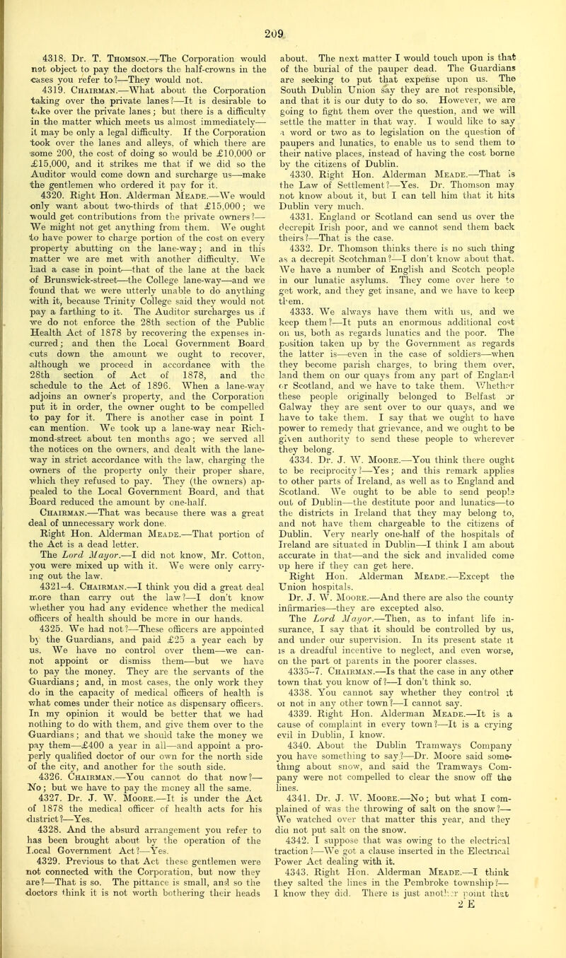 4318. Dr. T. Thomson.^The Corporation would not object to pay the doctors the half-crowns in the cases you refer to?—They would not. 4319. Chairman.—What about the Coi-poration talking over the private lanes?—It is desirable to t;.ke over the private lanes; but there is a difficulty in the matter which meets us almost immediately— it may be only a legal difficulty. If the Coi-]Doration took over the lanes and alleys, of which there are ■some 200, the cost of doing so would be £10,000 or £15,000, and it strikes me that if we did so the Auditor would come down and surcharge us—make the gentlemen who ordered it pay for it. 4320. Right Hon. Alderman Meade.—We would ■only want about two-thirds of that £15,000; we ■would get contributions from the private owners?— We might not get anything from them. We ought to have power to charge portion of the cost on every property abutting on the lane-way; and in this matter we are met with another difficulty. We liad a case in point—that of the lane at the back of Brunswick-street—-the College lane-way—and we found that we were utterly unable to do anvtliing ■with it, because Trinity College said they would not pay a farthing to it. The Auditor surcharges us if ■we do not enforce the 28th section of the Public Health Act of 1878 by recovering the expenses in- curred; and then the Local Government Board ■cuts down the amount we ought to recover, although we proceed in accordance with the 28th section of Act of 1878, and the schedule to the Act of 1896. When a lane-way adjoins an owner's property, and the Corporation put it in order, the owner ought to be compelled to pay for it. There is another case in point I can mention. We took up a lane-way near Rich- mond-street about ten months ago; we served all the notices on the owners, and dealt with the lane- way in strict accordance with the law, charging the owners of the property only their proper share, which they refused to pay. Tliey (the owners) ap- pealed to the Local Government Board, and that Board reduced the amount by one-half. Chairman.—Tliat was because there was a great deal of unnecessary work done. Right Hon. Alderman Meade.—That portion of the Act is a dead letter. The Lord Mayor.—I did not know, Mr. Cotton, you were mixed up with it. We were only carry- ing out the law. 4321-4. Chairman.—I think you did a great deal mom than carry out the law?—I don't know whether you had any evidence whether the medical officers of health should be more in our hands. 4325. We had not?—These officers are appointed bj the Guardians, and paid £25 a year each by us. We have no control over them—we can- not appoint or dismiss them—but we have to pay the money. They are the servants of the diiardians; and, in most cases, the only work they do in the capacity of medical officers of health is ■V7hat comes under their notice as dispensary officers. In my opinion it would be better that we had nothing to do with them, and give them over to the Ouardians; and that we should take the money we pay them—£400 a year in all—and appoint a pro- perly qualified doctor of our own for the north side of the city, and another for the south side. 4326. Chairman.—You cannot do that now?— No; but we have to pay the money all the same. 4327. Dr. J. W. Moore.—It is under the Act of 1878 the medical officer of health acts for his district ?—Yes. 4328. And the absui'd arrangement you refer to has been brought about by the operation of the Local Government Act ?—Yes. 4329. Previous to that Act these gentlemen were not connected with the Coi-poration, but now they are?—That is so. The pittance is small, ansl so the doctors think it is not worth bothering their heads about. The next matter I would touch upon is that of the bmial of the pauper dead. The Guardians are seeking to put that expense upon us. The South Dublin Union say they are not responsible, and that it is our duty to do so. However, we are going to fight them over the question, and we will settle the matter in that way. I would lilce to say ■\ word or two as to legislation on the question of paupers and lunatics, to enable us to send them to their native places, instead of having the cost borne by the citizens of Dublin. 4330. Right Hon. Alderman Meade.—That is the Law of Settlement?—Yes. Dr. Thomson may not know about it, but I can tell him that it hits Dubhn veiy much. 4331. England or Scotland can send us over the decrepit Irish poor, and we cannot send them back theirs?—That is the case. 4332. Dr. Thomson thinks there is no such thing as a decrepit Scotchman?—I don't know about that. We have a number of English and Scotch people in our lunatic asylums. They come over here to get work, and they get insane, and we have to keep them. 4333. We always have them with us, and we keep them?—It puts an enormous additional cost on us, both as regards lunatics and the poor. The position taken up by the Government as regards the latter is—even in the case of soldiers—when they become parish charges, to bring them over, land them on our quaj's from any part of England cr Scotland, and we have to take them. Whether these people originally belonged to Belfast or Galway they are sent over to our quays, and we have to take them. I say that we ought to have power to remedy that grievance, and we ought to be gi\en authority to send these people to wherever they belong. 4334. Dr. J. W. Moore.—You think there ought to be reciprocity ?—Yes; and this remark applies to other parts of Ireland, as well as to England and Scotland. We ought to be able to send people out of Dublin—the destitute poor and lunatics—to the districts in Ireland that they may belong to, and not have them chargeable to the citizens of Dublin. Very nearly one-half of the hospitals of Ireland are situated in Dublin—I think I am about accurate in that—and the sick and invalided come up here if they can get here. Right Hon. Alderman Meade.—Except the Union hospitals. Dr. J. W. Moore.—And there are also the county infirmaries—they are excepted also. The Lord Mayor.—Then, as to infant life in- surance, I say that it should be controlled by us, and under oui* supervision. In its present state it IS a dreadful incentive to neglect, and even worse, on the part of parents in the poorer classes. 4335-7. Chairman.—Is that the case in any other town that you know of?—I don't think so. 4338. You cannot say whether they control it 01 not in any other town?—I cannot say. 4339. Right Hon. Alderman Meade.—It is a cause of complaint in eveiy town ?—It is a crying evil in Dublin, I know. 4340. About the Dublin Tramways Company you have something to say ?—^Dr. Moore said some- thing about snow, and said the Tramways Com- pany were not compelled to clear the snow off the lines. 4341. Dr. J. W. Moore.—No; but what I com- plained of was the throwing of salt on the snow?— We watched over that matter this year, and they diet not jDut salt on the snow. 4342. I suppose that was owing to the electrical traction ?—We got a clause inserted in the Electoral Power Act dealing -with it. 4343. Right Hon. Alderman Meade.—I think they salted the lines in the Pembroke township?— I know they did. There is just anot]:;r roint that 2'E