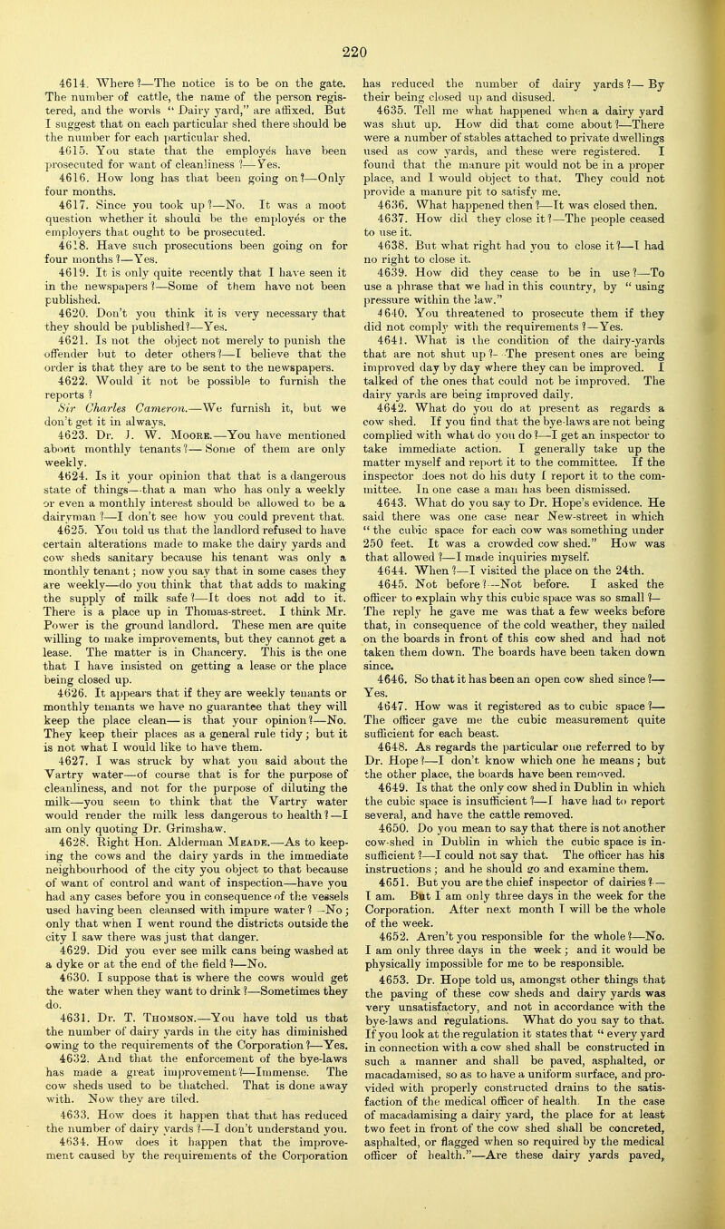 4614. Where 1—The notice is to be on the gate. The numbei' of cattle, the name of the person regis- tered, and the words  Dairy yard, are affixed. But I suggest that on each particuLir shed there should be the number for each particular shed. 4G1.5. You state that the employes have been prosecuted for want of cleanliness ?—Yes. 4616. How long has that been going onl—Only four months. 4617. Since you took up?—No. It was a moot question whether it should be the employes or the employers that ought to be prosecuted. 4618. Have such prosecutions been going on for four months 1—Yes. 4619. It is only quite recently that I have seen it in the newspapers 1—Some of them have not been published. 4620. Don't you think it is very necessary that they should be published?—Yes. 4621. Is not the object not merely to punish the offender but to deter others?—I believe that the order is that they are to be sent to the newspapers. 4622. Would it not be possible to furnish the reports ? Sir Charles Cavieron.—We furnish it, but we don't get it in always. 4623. Dr. J. W. Moore.—You have mentioned about monthly tenants?—Some of them are only weekly. 4624. Is it your opinion that that is a dangei'ous state of things—that a man who has only a weekly or even a monthly interest should bo allowed to be a dairyman ?—I don't see how you could prevent that, 4625. You told us that the landlord refused to have certain alterations made to make the dairy yards and cow sheds sanitary because his tenant was only a monthly tenant; now you say that in some cases they are weekly—do you think that that adds to making the supply of milk safe 1—It does not add to it. There is a place up in Thomas-street. I think Mr. Power is the ground landlord. These men are quite willing to make improvements, but they cannot get a lease. The matter is in Chancery. This is the one that I have insisted on getting a lease or the place being closed up. 4626. It appears that if they are weekly tenants or monthly tenants we have no guarantee that they will keep the place clean— is that your opinion ?—No. They keep their places as a general rule tidy; but it is not what I would like to have them. 4627. I was struck by what you said about the Vartry water—of course that is for the purpose of cleanliness, and not for the purpose of diluting the milk—you seem to think that the Vartry water would render the milk less dangerous to health?—I am only quoting Dr. Grimshaw. 4628. Right Hon. Alderman Meade.—As to keep- ing the cows and the dairy yards in the immediate neighbourhood of the city you object to that because of want of control and want of inspection—have you had any cases before you in consequence of the vessels used having been cleansed with impure water ? —No ; only that when I went round the districts outside the city I saw there was just that danger. 4629. Did you ever see milk cans being washed at a dyke or at the end of the field ?—No. 4630. I suppose that is where the cows would get the water when they want to drink ?—Sometimes they do. 4631. Dr. T. Thomson.—You have told us that the number of dairy yards in the city has diminished owing to the requirements of the Corporation?—Yes, 4632. And that the enforcement of the bye-laws has made a great improvement?—Immense. The cow sheds used to be thatched. That is done away with. Now they are tiled. 4633. How does it happen that that has reduced the number of dairy yards ?—I don't understand you. 4634. How does it happen that the improve- ment caused by the requirements of the Corporation has reduced the number of dairy yards ?— By their being closed up and disused. 4635. Tell me what happened when a dairy yard was shut up. How did that come about ?—There were a number of stables attached to private dwellings used as cow yards, and these were registered. I found that the manure pit would not be in a proper place, and I would object to that. They could not provide a manure pit to satisfy me. 4636. What happened then?—It was closed then. 4637. How did they close it?—The people ceased to use it. 4638. But what right had you to close it?—I had no right to close it. 4639. How did they cease to be in use ?—To use a phrase that we had in this country, by  using pressiire within the law. 4 640. You threatened to prosecute them if they did not comply with the requirements?—Yes. 4641. What is the condition of the dairy-yards that are not shut up ?- The present ones are being improved day by day where they can be improved. I talked of the ones that could not be improved. The dairy yards are being improved daily. 4642. What do you do at present as regards a cow shed. If you find that the bye-laws are not being complied with what do you do ?—-I get an inspector to take immediate action. I generally take up the matter myself and report it to the committee. If the inspector does not do his duty I report it to the com- mittee. In one case a man has been dismissed. 4643. What do you say to Dr. Hope's evidence. He said there was one case near New-street in which  the cubic space for each cow was something under 250 feet. It was a crowded cow shed. How was that allowed ?—I made inquiries myself. 4644. When ?—I visited the place on the 24th. 4645. Not before?—Not before. I asked the ofhcer to explain why this cubic space was so small ?— The reply he gave me was that a few weeks before that, in consequence of the cold weather, they nailed on the boards in front of this cow shed and had not taken them down. The boards have been taken down since. 4646. So that it has been an open cow shed since 1— Yes. 4647. How was it registered as to cubic space ?— The officer gave me the cubic measurement quite sufficient for each beast. 4648. As regards the particular one referred to by Dr. Hope ?—I don't know which one he means; but the other place, the boards have been removed. 4649. Is that the only cow shed in Dublin in which the cubic space is insufficient ?—I have had to report several, and have the cattle removed. 4650. Do you mean to say that there is not another cow-shed in Dublin in which the cubic space is in- sufficient ?—I could not say that. The officer has his instructions ; and he should so and examine them. 4651. But you are the chief inspector of dairies?— I am. But I am only three days in the week for the Corporation. After next month T will be the whole of the week. 4652. Aren't you responsible for the whole?—No. I am only three days in the week ; and it would be physically impossible for me to be responsible. 4653. Dr. Hope told us, amongst other things that the paving of these cow sheds and dairy yards was very unsatisfactory, and not in accordance with the bye-laws and regulations. What do you say to that. If you look at the regulation it states that  every yard in connection with a cow shed shall be constructed in such a manner and shall be paved, asphalted, or macadamised, so as to have a uniform surface, and pro- vided with properly constructed drains to the satis- faction of the medical officer of health. In the case of macadamising a dairy yard, the place for at least two feet in front of the cow shed shall be concreted, asphalted, or flagged when so required by the medical officer of health.—Are these dairy yards paved.