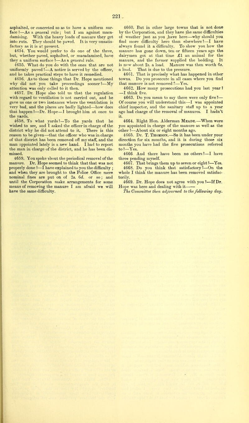 asphalted, or concreted so as to have a uniform sur- face 1—As a general rule; but I am against maca- damising. With the heavy loads of manure they get into ruts. They should be paved. It is very unsatis- factory as it is at present. 4654. You would prefer to do one of the three, but, whether paved, asphalted, or macadamised, have they a uniform surface 1—As a general rule. 4655. What do you do with the ones that are not uniformly paved 1—A notice is served by the officer, and he takes practical steps to have it remedied. 4656. As to those things that Dr. Hope mentioned why did not you take proceedings sooner]—My attention was only culled to it then. 4657. Dr. Hope also told us that the regulation with regard to ventilation is not carried out, and he gave lis one or two instances where the ventilation is very bad, and the places are badly lighted—how does that happen?—Dr. Hope—] brought him at once to the yards. 4658. To what yards?—To the yards that he wished to see, and T asked the officer in charge of the district why he did not attend to it. There is this reason to be given—that the officer who was in charge of that district has been removed off my staff, and the man appointed lately is a new hand. I had to report the man in charge of the district, and he has been dis- missed. 4659. You spoke about the periodical removal of the manure. Dr. Hope seemed to think that that was not properly done 1—I have explained to you the difficulty ; and when they are brought to the Police Office mere nominal fines are put on of 2s. Qd. or so; and until the Corporation make arrangements for some means of removing the manure I am afraid we wUl have the same difficulty. 4660. But in other large towns that is not done by the Corporation, and they have the same difficulties of weather just as you have here—why should you find more difficulty here than elsewhere?—I have always found it a difficulty. To show you how the manure has gone down, ten or fifteen years ago the dair3'men got at that time £1 aii animal for the manure, and the farmer supplied the bedding. It is now about 2s. a load. Manure was then worth 6s. a load. That is due to the pressure. 4661. That is precisely what has happened in other towns. Do you prosecute in all cases where you find that manure is not removed?—Yes. 4662. How many prosecutions had you last year? —I think five. 4663. Do you mean to say there were only five?— Of course you will understand this—I was appointed chief inspector, and the sanitary staff up to a year ago had charge of the removal of manures. I hadn't it. 4664. Right Hon. Alderman Meade.—When were you appointed in charge of the manure as well as the other ?—About six or eight months ago. 4665. Dr. T. Thomson.—So it has been under your direction for six months, and it is during those six months you have had the five prosecutions referred to ?—Yes. 4666 And there have been no others?—I have three pending myself. 4667. That brings them up to seven or eight ?—Yes. 4668. Do you think that satisfactory?—On the whole I think the manure has been removed satisfac- torily. 4669. Dr. Hope does not agree with you ?—If Dr. Hope was here and dealing with it The Committee then adjourned to the following day.