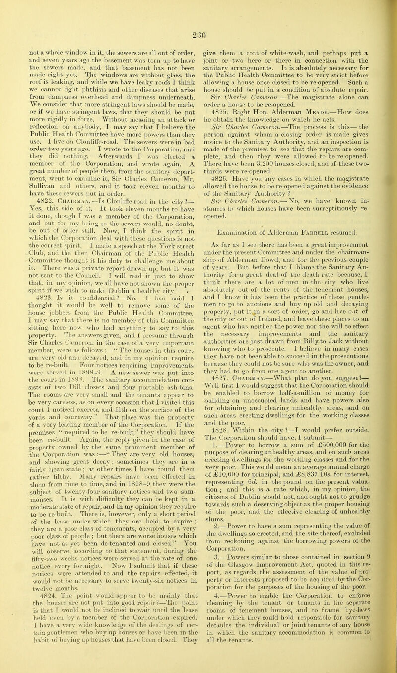 not a whole window in it, the sewers are all out of order, and seven years ago the basement was torn up to have the sewers made, and that basement has not been made right yet. The windows are without glass, the roof is leaking, and while we have leaky roofs T think we cannot fight phthisis and other diseases that arise from dampness overhead and dampness underneath. We consider that more stringent laws should be made, or if we have stringent laws, tliat they should be put more rigidly in force. Without mea^iing an attack or raHection on anybody, I may say that I believe the Public Healtli Conmittee have more powers than they use. I live on ClonlifFe-road. The sewers were in bad order twoyeai-s ago. I wrote to the Corporation, and they did nothing. Afterwards I was elected a member of the Corporation, and wrote again. A great number of people then, from the sanitary depart- ment, went to examine it. Sir Charles Cameron, Mr. Sullivan and others, and it took eleven months to have these sewers put in order. 4822. Chairman.—Is Clonliffe-road in the city'?— Yes, this side of it. It took eleven months to have it done, though I was a member of the Corporation, and but for my being so the sewers would, no doubt, be out of order still. Now, I think the spirit in which the Corporation deal with these questions is not the correct spirit. I made a speech at the York-street Club, and the then Chairman of the Public Health Committee thought it his duty to cliallenge me about it. There was a private report drawn up, but it was not sent to the Council. T will read it just to show that, in my opinion, we all have not shown the proper spirit if we wish to make Dublin a healthy city. 4823. Is it coiifidentian—No. I had 'said I thought it would be well to remove some of the house jobbers from the Public Health Committee. I may say that there is no member of this Commit'tee sitting here now who had anything to say to this property. The answers given, and I presume through Sir Charles Cameron, in the case of a very important member, were as follows :— The houses in this couro are very old and decayed, and in my opinion require to be re-built. Four notices requiring improvements -were served in 1898-9. A new sewer was put into the court in 189'<. The sanitary accommodation con- sists of two Dill closets and four portable ash-bins. 'The rooms are very small and the tenants appear to be very careless, as on every occasion that I visited this court I noticed excreta and tilth on the surface of the yards and courtway. That place was the property of a very leading member of the Corporation. If the premises  required to be re-built, they should have been re-built. Again, the reply given in the case of property owned by the same prominent member of the Corporation was :— They are very old houses, and showing great decay; sometimes they are in a fairly clean state; at other times I have found them rather filthy. Many repairs have been effected in them from time to time, and in 1898-9 they were the subject of twenty four sanitary notices and two sum- monses. It is wdth difficulty they can be kept in a ' moderate state of repair, and in my opinion they require to be re-built. There is, however, only a short period of the lease under which they are held, to expire; they are a poor class of tenements, occupied by a very poor class of people; but there are worse houses which have not as yet been de-tenanted and closed. You will observe, according to that statement, during the tifty-two weeks notices were served at the rate of one notice every fortnight. Now I submit that if these notices were attended to and the repairs effected, it would not be necessary to serve twenty-six notices in twelve months. 4824. The point would appt^ar to be mainly that the hoiises are not put into good repair ?—TJie point is that I would not be inclined to wait until the lease held even by a member of the Corporation expired. I have a very wide knowledge of the dealings of cer- tain gentlemen who buy up houses or have been in the habit of buying up houses that have been closed. They give them a cont of white-wash, and perhaps put a joint or two here or there in connection with the sanitary arrangement?. It is absolutely necessar}'' for the Public Health Committee to be veiy strict before allowing a house once closed to be re-opened. Such a house should be put in a condition of absolute repair. Sir Charles Cameron.—The magistrate alone can order a house to be re-opened. 4825. Right Hon. Aldei-man Meade.—How does he obtain the knowledge on which he acts. Sir Charles Cameron.—The process is this— the ])erson against whom a closing order is made gives notice to the Sanitary Authority, and an inspection is made of the premises to see that the repairs are com- plete, and then they were allowed to be re-opened. There have been 3,200 houses closed, and of these two- thirds were re-opened. 4826. Have you any cases in which the magistrate allowed the house to be re-opened against the evidence of the Sanitary Authority 1 Sir Charles Cameron.— No, we have known in- stances in which houses have been surreptitiously re opened. Examination of Alderman Farrell resumed. As far as I see there has been a great improvement under the present Committee and under the chairman- ship of Alderman Dovvd, and for the previous couple of years. But before that I blams the Sanitary Au- thority for a great deal of the death rate because, I think there are a lot of men in the city who live absolutely out of the rents of the tenement houses, and I know it has been the practice of these gentle- men to go to auctions and buy up old and decaying Ijroperty, put it,in a sort of order, go and live oat of the city or out of Ireland, and leave these places to an agent who has neither the power nor the will to effect the necessary improvements and the sanitary authorities are just drawn from Billy to Jack without knowing wiio to prosecute. I believe in many cases they have not been able to succeed in the prosecutions because they could not be sure who was the owner, and they had to go from one agent to another. 4827. Chairman.— What plan do you suggest'?— Well first I would suggest that the Corporation should be enabled to borrow half-a-million of money for building on unoccupied lands and have powers also for obtaining and clearing unhealthy areas, and on such areas ei'ecting dwellings for the working classes and the poor. 4828. Within the city 1—I would prefer outside. The Corporation should have, I submit— 1. —Power to borrow a sum of £500,000 for the purpose of clearing unhealthy areas, and on such areas erecting dwellings for the working classes and for the very poor. This would mean an average annual charge of £10,000 for principal, and £8,837 10s. for interest, representing Qd. in the pound on the present valua- tion ; and this is a rate which, in my opinion, the citizens of Dublin would not, and ought not to grudge towards such a deserving object as the proper housing of the poor, and the effective clearing of unhealthy slums. 2. —Power to have a sum representing the value of the dwellings so erected, and the site thereof, excluded from reckoning against the borrowing powers ot the Corporation. 3. —Powers similar to those contained in section 9 of the Glasgow Improvement Act, quoted in this re- port, as regards the assessment of the value of pi'O- perty or interests proposed to be acquired by the Cor- poration for the purposes of the housing of the poor. 4. —Power to enable the Corporation to enforce cleaning by the tenant or tenants in the separate rooms of tenement house.s, and to frame bye-laws under which they could hold responsible for sanitary defaults the individual or joint tenants of any house in which the sanitary accommodation is common to all the tenants.