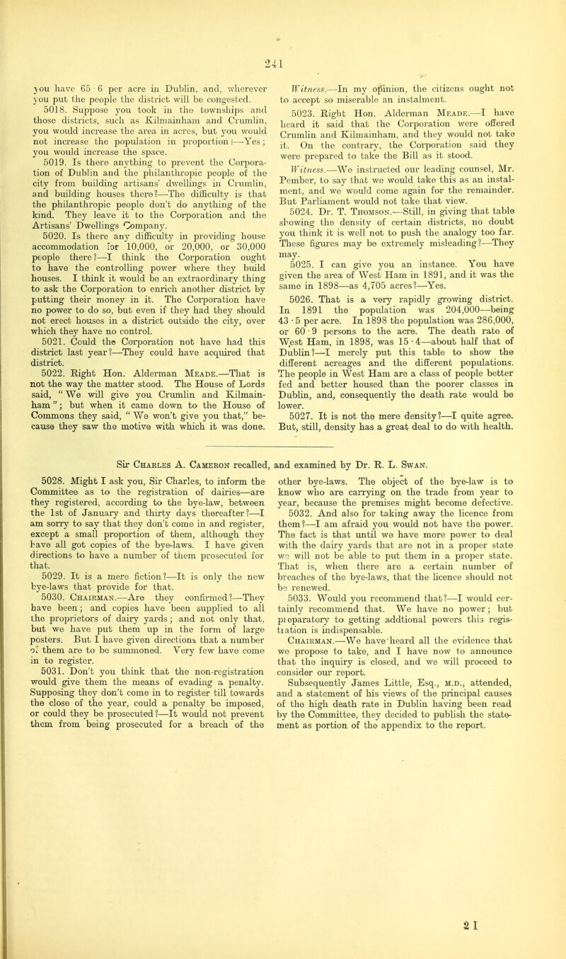 j-ou have 65 • 6 per acre in DubKn, and, wherever you put the people the district will be congested. 5018. Suppose you took in the townships and those districts, such as Kilmainham and Crunilin, you would increase the area in acres, but you would not increase the population in proportion 5—Yes; you would increase the space. 5019. Is there anything to prevent the CorjDora- tion of Dublin and the philantlu-opic people of the city from building artisans' dwellings in Crumlin, and building houses there?—The difficulty is that the philanthropic people don't do anything of the kind. They leave it to the Corporation and the Artisans' Dwellings Company. 5020. Is there any difficulty in providing house accommodation lor 10,000, or 20,000, or 30,000 people there ?—I think the Corporation ought to have the controlling power where they build houses. I think it would be an extraordinary thing to ask the Corporation to enrich another district by putting their money in it. The Corporation have no power to do so, but even if they had they should not erect houses in a district outside the city, over which they have no control. 5021. Could the Corporation not have had this district last year?—They could have acquired that district. 5022. Eight Hon. Alderman Meade.—That is not the way the matter stood. The House of Lords said,  We will give you Crumlin and Kilmain- ham ; but when it came down to the House of Conimons they said,  We won't give you that, be- cause they saw the motive with which it was done. Witness.—In my opinion, the citizens ought not to accept so miserable an instalment. 5023. Right Hon. Alderman Meade.—I have heard it said that the Corporation were offered Crumlin and Kilmainham, and they would not take it. On the contrary, the Corporation said they were prepared to take the Bill as it stood. Witness.—We instructed our leading counsel, Mr. Pember, to say that we would take this as an instal- ment, and we would come again for the remainder. But Parliament would not take that view. 5024. Dr. T. Thomson.—Still, in giving that table showing the density of certain disti'icts, no doubt you think it is well not to push the analogy too far. These figures may be extremely misleading?—They may. 5025. I can give you an instance. You have given the area of West Ham in 1891, and it was the same in 1898—as 4,705 acres?—Yes. 5026. That is a very rapidly growing district. In 1891 the population was 204,000—being 43 • 5 per acre. In 1898 the population was 286,000, or 60 • 9 persons to the acre. The death rate of West Ham, in 1898, was 15-4—about half that of Dublin?—I merely put this table to show the different acreages and the different populations. The people in West Ham are a class of people better fed and better housed than the poorer classes in Dublin, and, consequently the death rate would be lower. 5027. It is not the mere density?—I quite agree. But, still, density has a great deal to do with health. Sir Charles A. Cameron recalled, and examined by Dr. R. L. Swan. 5028. Might I ask you. Sir Charles, to inform the Committee as to the registration of dairies—are they registered, according to the bye-law, between the 1st of January and thirty days thereafter?—^I am sorry to say that they don't come in and register, except a small proportion of them, although they have all got copies of the bye-laws. I have given directions to have a number of them prosecuted for that. 5029. It is a mere fiction?—It is only the new bye-laws that provide for that. 5030. Chairman.—Are they confinned?—They have been; and copies have been supplied to all the proprietors of dairy yards; and not only that, but we have put them up in the fonn of large posters. But I have given directionsj that a number Ol them are to be srmimoned. Very few have come in to register. 5031. Don't you think that the non-registration would give them the means of evading a penalty. Supposing they don't come in to register till towards the close of the year, could a penalty be imposed, or could they be prosecuted?—It would not prevent them from being prosecuted for a breach of the other bye-laws. The object of the bye-law is to know who are carrying on the trade from year to year, because the premises might become defective. 5032. And also for taking away the licence from them?—I am afraid you would not have the power. The fact is that imtU. we have more power to deal with the dairy yards that are not in a proper state we will not be able to put them in a proper state. That is, when there are a certain number of breaches of the bye-laws, that the hcence should not be renewed. 5033. Would you recommend that?—I would cer- tainly recommend that. We have no power; but pieparatory to getting addtional powers this regis- tiation is indispensable. Chairman.—-We have'heard all the evidence tlrat we propose to take, and I have now to announce that the inquiry is closed, and we will proceed to consider our report. Subsequently James Little, Esq., m.d., attended, and a statement of his views of the principal causes of the high death rate in Dublin having been read by the Committee, they decided to publish the state- ment as portion of the appendix to the report. HI