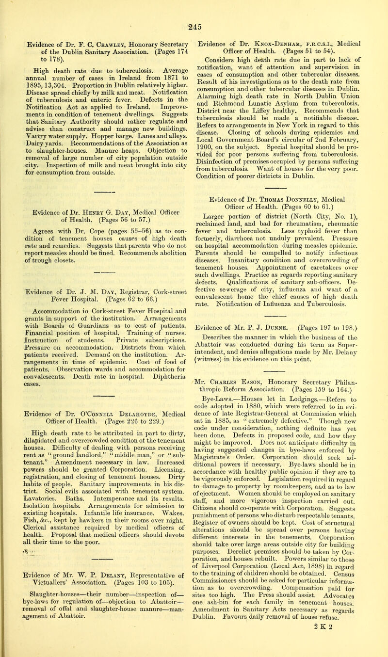 Evidence of Dr. F. C. Crawley, Honorary Secretary of the Dublin Sanitary Association. (Pages 17i to 178). High death rate due to tuberculosis. Average annual number of cases in Ireland from 1871 to 1895,13,304. Proportion in Dublin relatively higher. Disease spread chiefly by milk and meat. Notification of tuberculosis and enteric fever. Defects in the Notification Act as applied to Ireland. Improve- ments in condition of tenement dwellings. Suggests that Sanitary Authority should luther regulate and advise than construct and manage new buildings. Vartry water supply. Hopper barge. Lanes and alleys. Dairy yards. Recommendations of the Association as to slaughter-houses. Manure heaps. Objection to removal of large number of city population outside city. Inspection of milk and meat brought into city for consumption from outside. Evidence of Dr. Knox-Denham, f.r.c.s.i.. Medical Officer of Health. (Pages 51 to 54). Considers high death rate due in part to lack of notification, want of attention and supervision in cases of consumption and other tubercular diseases. Result of his investigations as to the death rate from consumption and other tuberciilar diseases in Dublin. Alarming high death rate in North Dublin Union and Richmond Lunatic Asylum from tuVjerculosis. District near the Lifi'ey healthy. Recommends that tuberculosis should be made a notifiable disease. Refers to arrangements in New Yoi'k in regard to this disease. Closing of schools duiing epidemics and Local Government Board's circular of 2nd February, 1900, on the subject. Special hospital should be pro- vided for poor persons suffering from tuberculosis. Disinfection of premises occupied by persons suffering from tuberculosis. Want of houses for the very poor. Condition of poorer districts in Dublin. Evidence of Dr. Henry Q. Day, Medical Officer of Health. (Pages 56 to 57.) Agrees with Dr. Cope (pages 55-56) as to con- dition of tenement houses causes of high death rate and remedies. Suggests that parents who do not report measles should be fined. Recommends abolition of trough closets. Evidence of Dr. J. M. Day, Registi'ar, Cork-street Fever Hospital. (Pages 62 to 66.) Accommodation in Cork-street Fever Hospital and grants in support of the institution. Arrangements with Boards of Guardians as to cost of patients. Financial position of hospital. Training of nurses. Instruction of students. Private subscriptions. Pressure on accommodation. Districts from which patients received. Demand on the institution. Ai'- rangements in time of epidemic. Cost of food of patients. Observation wards and accommodation for convalescents. Death rate in hospital. Diphtheria cases. Evidence of Dr. Thomas Donnelly, Medical Officer of Health. (Pages 60 to 61.) Larger portion of district (North City, No. 1), reclaimed land, and bad for rheumatism, rheumatic fever and tuberculosis. Less typhoid fever than formerly, diarrhoea not unduly prevalent. Piessure on hospital accommodation during measles epidemic. Parents should be compelled to notify infectious diseases. Insanitary condition and overcrowding of tenement houses. Appointment of caretakers over such dwellings. Practice as regards reporting sanitary defects. Qualifications of sanitary sub-officei s. De- fective sewerage of city, influenza and want of a conv'alescent home the chief causes of high death rate. Notification of Influenza and Tuberculosis. Evidence of Mr. P. J. Dunne. (Pages 197 to 198.) Describes the manner in which the business of the Abattoir was conducted during his term as Super- intendent, and denies allegations made by Mr. Delauy (witness) in his evidence on this point. Mr. Charles E.ason, Honorary Secretary Philan- thropic Reform Association. (Pages 159 to 164.) Bye-Laws.—Houses let in Lodgings.—Refei's to code adopted in 1880, which were referred to in evi- dence of late Registrar-General at Commission which satin 1885, as  extremely defective. Though new code under consideration, nothing definite has yet been done. Defects in proposed code, and how they might be improved. Does not anticipate difficulty in having suggested changes in bye-laws enforced by Magistrate's Order. Corporation should seek ad- ditional powers if necessary. Bye-laws should be in accordance with healthy public opinion if they are to be vigorously enforced. Legislation required in regard to damage to property by roomkeepers, and as to law of ejectment. Women should be employed on sanitary staff, and more vigorous inspection carried out. Citizens should co-operate with Corporation. Suggests punishment of persons who disturb respectable tenants. Register of owners should be kept. Cost of structural alterations should be spread over persons having different interests in the tenements. Corporation should take over large areas outside city for building purposes. Derelict premises should be taken by Cor- poration, and houses rebuilt. Powers similar to those of Liverpool Corporation (Local Act, 1898) in regard to the training of children should be obtained. Census Commissioners should be asked for particular informa- tion as to overcrowding. Compensation paid for sites too high. The Pi-ess should assist. Advocates one ash-bin for each family in tenement houses. Amendment in Sanitary Acts necessary as regards Dublin. Favours daily removal of house refuse. 2 K 2 Evidence of Dr. O'Connell Delahoyde, Medical Officer of Health. (Pages 226 to 229.) High death rate to be attributed in part to dirty, dilapidated and overci'owded condition of the tenement houses. Difficulty of dealing with persons receiving rent as  ground landlord, middleman, or sub- tenant. Amendment necessary in law. Increased powers should be granted Corporation. Licensing, registration, and closing of tenement houses. Dirty habits of people. Sanitary improvements in his dis- trict. Social evils associated with tenement system. Lavatories. Baths. Intemperance and its results. Isolation hospitals. Arrajigements for admission to existing hospitals. Infantile life insurance. Wakes. Fish, (fee, kept by hawkers in their rooms over night. Clerical assistance required by medical officers of health. Proposal that medical officers should devote all their time to the poor. Evidence of Mr. W. P. Delany, Representative of Victuallers' Association. (Pages 103 to 105). Slaughter-houses—their number—inspection of— bye-laws for regulation of—objection to Abattoir— removal of offal and slaughter-house manure—man- agement of Abattoir.