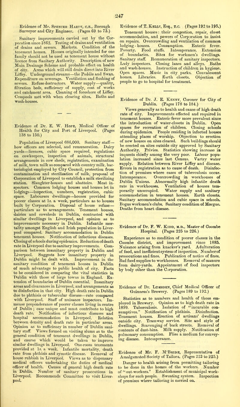 Evidence of Mr. Spencer Hartv, c.e., Borough Surveyor and City Engineer. (Pages 69 to 73.) Sanitary improvements carried out by the Cor- poration since 1862. Testing of drains and ventilation of drains and sewers. Markets. Condition of the tenement houses. Houses originally intended for one family should not be used as tenement house without licence from Sanitary Authority. Description of new Main Drainage Scheme and probable effect on health of city. Areas which will still drain direct into River LifFey. Underground streams—-the Poddle and Swan. Expenditure on sewerage. Ventilation and flushing of sewers. Refuse destructors. Water supply—quality, filtration beds, sufficiency of supply, cost of works and catchment area. Cleaning of foreshore of Liffey. Cesspools met with when cleai-Jng sites. Baths and wash-houses. Evidence of Dr. E. W. Hope, Medical OfKcer of Health for City and Port of Liverpool. (Pages 138 to 150.) Population of Liverpool 686,000. Sanitary staff— how officers are selected, and remuneration. Dairy yards—licences, cubic space required, regulations on cowkeepers, inspection of animals, structui-al arrangements in cow sheds, registration, examination of milk, town milk as compared with country milk, bac- teriologist employed by City Council, protection from contamination and sterilization of milk, proposal of Corporation of Liverpool to establish a milk sterilizing station. Slaughter-houses and abattoirs. Meat in- spectors. Common lodging houses and houses let in lodgings—inspection, numbers, registration, cubic space. Labourers dwellings—houses provided for poorer classes at Is. a week, particulars as to houses built by Corporation. Disposal of house refuse— particulars as to arrangements. Tenement houses, dairies and cowsheds in Dublin, contrasted with similar dwellings in Liverpool, and opinion as to improvements necessary in Dublin. Infantile mor- tality amongst English and Irish population in Liver- pool compared. Sanitary accommodation in Dublin tenement houses. Notification of infectious diseases. Closing of schools during epidemics. Reduction of death rate in Liverpool due to sanitary improvements. Com- parison between insanitary property in Dublin and Liverpool. Suggests bow insanitary property in Dublin might be dealt with. Improvement in the sanitary condition of tenement houses in Dublin of much advantage to public health of city. Facts to be considered in comparing the vital statistics in Dublin with those of large towns in England. Ex- tension of boundaries of Dublin essential. Insanitary areas and clearances in Liverpool, and arx-angements as to disinfection in that city. High death rate in Dublin due to phthisis or tubercular disease—rate compared with Liverpool. Staff of niiisance inspectors. Im- mense preponderance of poorer classes living in centre of Dublin; case unique and must contribute to high death rate. Notification of infectious diseases and hospital accommodation in Liverpool. Relation between density and death rate in particular areas. Opinion as to sufficiency in number of Dublin sani- tary staff. Views formed on visiting slums as to the general condition of tenement dwellings in Dublin, and course which would be taken to improve similar dwellings in Liverjjool. One-room tenements provided at Is. a week. Infantile mortality, death rate from phthisis and zymotic disease. Removal of house rubbish in Liverpool. Views as to dispensary medical officers undertaking the duties of medical officer of health. Causes of general high death rate in Dublin. Number of sanitary prosecutions in Liverpool. Recommends Committee to visit Liver- pool. Evidence of T, Kelly, Esq., t.c. (Pages 192 to 195.) Tenement houses: their congestion, repair, closet accommodation, and powers of Corporation to insist on repairs. Overcrowding and ventilation of common lodging - houses. Consumption. Enteric fever. Poverty. Food stuffs. Intemperance. Extension of boundaries. Sites for workmen's dwellings. Sanitary staff. Remuneration of sanitary inspectors. Lady inspectors. Closing lanes and alleys. Baths and wash-houses. Instruction of children in hygiene. Open spaces. Music in city parks. Convalescent homes. Libraries. Eirth closets. Objection of people to go to hospital for treatment. Evidence of Dr. J. E. Kenny, Coroner for City of Dublin. (Pages 178 to 184.) Views generally as to health and cause of high death rate of city. Improvements effected and required in tenement houses. Enteric fever more prevalent since the introduction of water-closets in Dublin. Open spaces for recreation of children. Closing schools during epidemics. People residing in infected houses attending places of worship. Objection to erection of new houses on sites cleared. Such buildings should be erected on sites outside city approved by Sanitary- Authority. Privies. Statistics showing increase in inquests chiefly among the very poor. Labour popu- lation increased since last Census. Vartry water supply. Relation between River Liffey and disease. Errors in registration as to cause of death. Disinfec- tion of premises where cases of tuberculosis occur. Intemperance. Overcrowding in workhouses of Dublin Unions. Abnormally high infantile death rate in workhouses. Ventilation of houses tem- porarily unoccupied. Water supply and sanitary accommodation in tenement houses. Earth closets. Sanitary accommodation and cubic space in schools. Bogus workmen's clubs. Sanitary condition of Morgue. Deaths from heart disease. Evidence of Dr. F. W. Kidd, m.d., Master of Ooombe Hospital. (Pages 225 to 226.) Experience as to condition of poorer classes in the Coombe district, and improvement since 1885. Nuisance arising from knacker's yard. Adulteration of food, and inefficient system of inspection. Numberof prosecutions and fines. Publication of notice of fines. Bad food supplies to workhouses. Removal of manure from dairy-yards. Appointment of food inspectors by body other than the Corporation. Evidence of Dr. Lumsden, Chief Medical Officer of Guinness's Brewery. (Pages 189 to 192.) Statistics as to numbers and health of those em- ployed in Brewery. Opinion as to high death rate in 1899. Tuberculosis. Isolation of incurable con- sumptives. Notification of phthisis. Disinfection. Tenement houses. Erection of artisans' dwellings outside city. Tramway service. Site and style of dwellings. Scavenging of back streets. Removal of contents of dust-bins. Milk supply. Notificatioa of pulmonary consumption. Flies a medium for convey- ing disease. Intemperance. Evidence of Mr. F. M'Bride, Representative of Amalgamated Society of Tailors. (Pages 223 to 225.) Danger to health arising from permitting tailoring to be done in the homes of the workers. Number of  out-workers. Establishment of municipal work- shops for such people. Sweating system. Inspection of premises where tailoring is carried on.