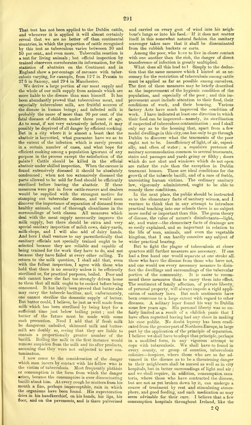 That test has not been applied to the Dublin cattle, and whenever it is applied it will almost certainly reveal that we are no better off than continental countries, in which the proportion of cattle recognised by this test as tuberculous varies betweeen 30 and 50 per cent., and even more. Tuberculin reaction is a test for living animals ; but official inspection by trained observers corroborates its information, for the statistics of abattoirs on the Continent and in England show a per-centage of cai'cases with tuber- culosis varying, for example, from 12'7 in Prussia to 27'5 in Saxony, and 29-4 in Manchester. We derive a large portion of our meat supply and the whole of our milk supply from animals which are more liable to the disease than man himself. It has been abundantly proved that tuberculous meat, and especially tuberculous milk, are fruitful sources of the disease in human beings; and infected milk is probably the cause of more than 90 per cent, of the fatal diseases of children under three years of age. As to meat, if not very extensively infected, it may possibly be deprived of all danger by efficient cooking. But in a city where it is almost a boast that the abattoir is boycotted, what guarantee have we as to the extent of the infection which is surely present in a certain number of cases, and what hope for efficient cooking among a population ignorant of any purpose in the process except the satisfaction of the palate f Cattle should be killed in the official abattoir under skilled inspection. When the carcase is found extensively diseased it should be absolutely condemned; when not too extensively diseased the parts allowed to be sold for food should be efficiently sterilised before leaving the abattoir. If these measures were put in force cattle-rearers and dealers would be sup])lied with the strongest motive for stamping out tubercular disease, and would soon discover the importance of separation of diseased from healthy animals, and of thorough cleanliness in the surroundings of both classes. All measures which deal with the meat supply necessarily improve the milk supply, but there should be extra and very special sanitary inspection of milch cows, dairy-yards, milk-shops, and I will also add of dairy hands. And hei'e I shall venture to say pai'entlietically that sanitary officials not specially trained ought to be selected because they are I'eliable and capable of being trained for the work they have to do, and not because they have failed at every other calling. To return to the milk question, I shall add that, even with the fullest inspection, I agree with those who hold that there is no security unless it be efficiently sterilised or, for practical purposes, boiled. Poor and rich cannot hare the fact too strongly driven home to them that all milk ought to be cooked before being consumed. It has lately been proved that butter also may carry the tubex-cle bacillus, and, unfortunately, one cannot sterilise the domestic supply of butter. But butter could, I believe, be just as well made from milk which has been sterilised by being kept for a sufficient time just below boiling point ; and the butter of the future must be made with some such precaution. Need I add that if fresh milk be dangerous unboiled, skimmed milk and butter- milk are doubly so, seeing that they are liable to contain a proporticmally greater number of the bacilli. Boiling the milk in the first instance would remove suspicion from the milk and its after products, assuming that they were not subjected to new con- tamination. I now come to the consideration of the danger which man incurs by contact with his fellow who is the victim of tuberculosis. Most frequently phthisis or consumption is the form from which the danger arises, because the consumptive is ever disseminating bacilli about him. At every cough he scatters from his mouth a fine, perhaps imperceptible, rain in which the organisms have been found. His expectoration dries in his handkerchief, on his hands, his lips, his floor, and on the pavements, and is there pulverised and carried on every gust of wind into his neigh- bour's lungs or into his food. If it does not scatter itself in this somewhat natural fasliion the sanitary scavenger takes care that it shall be disseminated from the rubbish buckets or carts. Among the poor, who h ive to live in closer contact with one another than the rich, the danger of direct transference of infection is greatly multiplied. What does all this lead to 1 Simply to the deduc- tion that the same measure which I hinted at as ne- cessary for the restriction of tuberculosis among cattle must be applied as far as possible among ourselves. The fii'st of these measures may Vje briefly described as the improvement of the hygienic condition of the population, and especially of the poor ; and this im- provement imist include attention to their food, their conditions of work, and their housing. Various factory Acts have much improved the condition of work. I have indicated at least one direction in which their food can be improved—namely, its sterilisation if suspected of tuberculous contamination ; and I shall only say as to the housing that, apart from a few model dwellings in this city, one has only to go through Dublin to discover what the tenements of the poor ought not to be. Insufficiency of light, of air, especi- ally, and often of water ; a repulsive pretence of sanitary accommodation common to several tenements, stairs and passages and yards grimy or filthy; doors which do not shut and windows which do not open ai'e rather the lade than the exception in Dublin tenement houses. These are ideal conditions for the growth of the tubercle bacilli, and of a race of feeble, unresisting human victims. The ordinary sanitary law, vigorously administered, ought to be able to remedy these conditions. In the next place, the public should be instructed as to the elementary facts of sanitary science, and I venture to think that in any attempt to introduce practical teaching into our schools there is no subject more useful or important than this. The germ theory of disease, the value of nature's disinfectants—light, air, and water—the elementary facts of drainage are so easily explained, and so important in relation to the life of man, animals, and even the vegetable kingdom, that I can hardly conceive any subject of wider practical bearing. But to fight the plague of tuberculosis at closer quarters still further measures are necessaiy. If one had a free hand one would separate at one stroke alL those who have the disease from those who have not, and one would use every necessary measure to disin- fect the dwellings and surroundings of the tubercular portion of the community. It is easier to recom- mend these measures than to carry them into effect. The sentiment of family affection, of private liberty, of personal property, will always impede a rigid appli- cation of sanitary laws. But such sentiments have been overcome to a large extent with regard to other diseases. A solitary leper found his way to Dublin some few years ago. His personal liberty was so un- fairly limited as a result of a childish panic that I have often regretted having had any share in making his case public. No doubt leprosy has been eradi- cated from the greater par t of Northern Europe, in large part by the application of the principle of separation. I believe we shall have to adopt that principle, perhaps in a modified form, in any vigorous attempt to cope with tuberculosis. We shall have to found in every county, or group of counties, tuberculosis colonies—hospices, where those who are so far ad- vanced in the disease as to be a threateninc: dansrer to their neighbours shall be nursed as well as in city hospitals, but in better surroundings of light and air ; and we shall require, in addition, consumption sana- toria, where those who have contracted the disease, but are not as yet broken down by it, can undergo a course of treatment by rest and stimulating atmos- phere, and good feeding, and such medication as may seem advisable for their cure. I believe that a few consumption hospitals throughout Ireland, like the 2Q