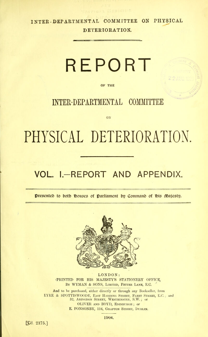 INTEB-DEPARTMENTAL COMMITTEE ON PHYSICAL DETEKTORATION. REPORT OF THE INTER-DEPARTMENTAL COMMITTEE ON PHYSICAL DETERIORATION. VOL. I.-REPORT AND APPENDIX. Ipre8ente& to botb Ibouses of parliainent Coininant) of Ibis /IDajesty. LONDON: iPRINTED FOR HIS MAJESTY'S STATIONERY OFFICi; By WYMAN & SONS, Limited, Fetter Lane, E.C. ' And to be purchased, either directly or through any Bookseller, from EYRE & SPOTTISWOODE, East Harding Street, Fleet Street, E.C. , and 32, Abingdon Street, Westminster, S.W. ; or OLIVER and BOYD, Edinburgh ; or E. PONSONBY, 116, Grafton Street, Dublin. [Cd. 2175.] 1904.