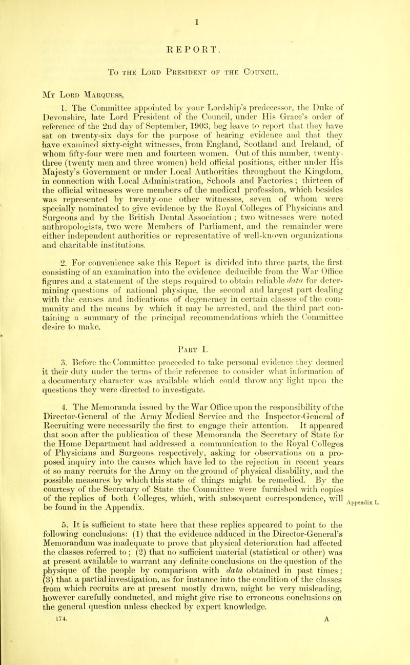 EEPOET. To THE Lord President of the Council. My Loed Marquess, 1. The Committee appointed by your Lordship's predecessor, the Duke of Devonshire, late Lord President of the Council, under His Grace's order of reference of the 2nd day of September, 1903, beg leave tn report that they have sat on twenty-six days for the purpose of hearing evidence and that they have examined sixty-eight witnesses, from England, Scotland and Ireland, of whom fifty-four were men and fourteen women. Out of this number, twenty- three (twenty men and three women) held official positions, either under His Majesty's Government or under Local Authorities throughout the Kingdom, in connection with Local Administration, Schools and Factories ; thirteen of the official witnesses were members of the medical profession, which besides was represented by twenty-one other witnesses, seven of whom were specially nominated to give evidence by the Eoyal Colleges of Physicians and Surgeons and by the British Dental Association ; two witnesses were noted anthropologists, two were Members of Parliament, and the remainder were either independent authorities or representative of well-known organizations and charitable institutions. 2. For convenience sake this Eeport is divided into three parts, the first consisting of an examination into the evidence deduciblc from the War Office figures and a statement of the steps required to obtain reliable data for deter- mining questions of national physique, the second and largest part dealing with the causes and indications of degeneracy in certain classes of the com- mmiity and the means by which it may be arrested, and the third part con- taining a summary of the ])rincipal recommendations which the Committee desire to make. Part I. 3. Before the Committee proceeded to take personal evidence they deemed it their duty under the terms of their reference to consider what information of a documentary character was available which could throw any light upon the questions they were directed to investigate. 4. The Memoranda issued by the War Office upon the responsibility of the Director-General of the Army Medical Service and the Insjiector-General of Recruiting were necessarily the first to engage their attention. It appeared that soon after the publication of these Memoranda the Secretary of State for the Home Department had addressed a communication to the Royal Colleges of Physicians and Surgeons respectively, asking for observations on a pro- posed inquiry into the causes which have led to the rejection in recent years of so many recruits for the Army on the ground of physical disability, and the possible measures by which this state of things might be remedied. By the courtesy of the Secretary of State the Committee were furnished with copies of the replies of both Colleges, which, with subsequent correspondence, will be found in the Appendix. 5. It is sufficient to state here that these replies appeared to point to the following conclusions: (1) that the evidence adduced in the Director-General's Memorandum was inadequate to prove that physical deterioration had affected the classes referred to ; (2) that no sufficient material (statistical or other) was at present available to warrant any definite conclusions on the question of the physique of the people by comparison with data obtained in past times ; (3) that a partial investigation, as for instance into the condition of the classes from which recruits are at present mostly drawn, might be very misleading, however carefully conducted, and might give rise to erroneous conclusions on the general question unless checked by expert knowledge. 174. A