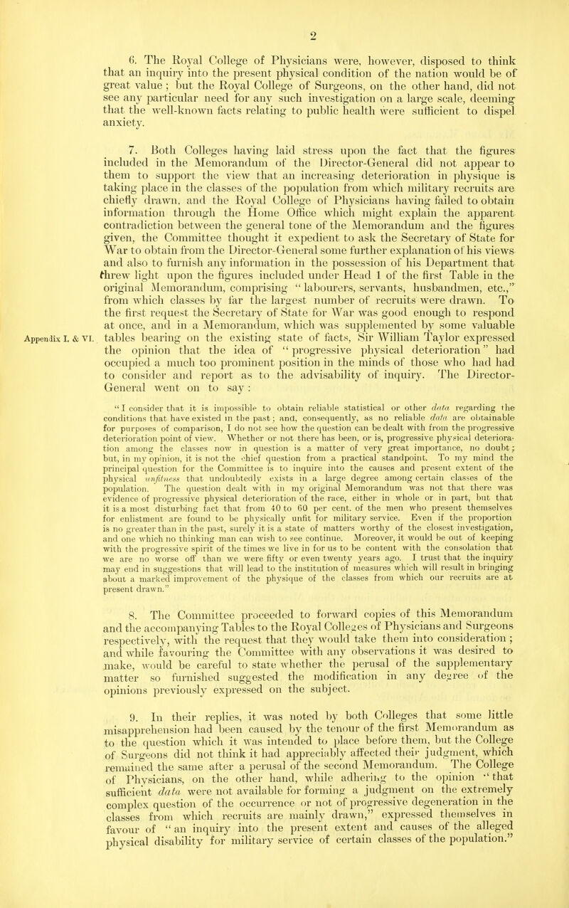 6. The Royal College of Physicians were, however, disposed to think that an inquiry into the present physical condition of the nation would be of great value ; but the Koyal College of Surgeons, on the other hand, did not see any particular need for any such investigation on a large scale, deeming that the well-known facts relating to public health were sutficient to dispel anxiety. 7. Both Colleges having laid stress upon the fact that the figures included in the Memorandum of the Director-General did not appear to them to support the view that an increasing deterioration in physique is taking place in the classes of the population from which military recruits are chiefly drawn, and the Royal College of Physicians having failed to obtain information through the Home Office which might explain the apparent contradiction between the general tone of the Memorandum and the figures given, the Committee thought it expedient to ask the Secretary of State for War to obtain from the Director-General some further explanation of his views and also to furnish any information in the possession of his Department that ^hrew light upon the figures included under Head 1 of the first Table in the original Memorandum, comprising  labourers, servants, husbandmen, etc., from which classes by far the largest number of recruits were drawn. To the first request the Secretary of State for AVar was good enough to respond at once, and in a Memorandum, which was supplemented by some valuable Appendix I. & VI. tables bearing on the existing state of facts. Sir William Taylor expressed the opinion that the idea of progressive physical deterioration had occupied a much too prominent position in the minds of those who had had to consider and report as to the advisability of inquiry. The Director- General went on to say :  I consider that it is impossible to obtain reliable statistical or other data regarding the conditions that have existed in the past; and, consequently, as no reliable dala are obtainable- for purposes of comparison, I do not see how the question can be dealt with from the progressive deterioration point of view. Whether or not there has been, or is, progressive physical deteriora- tion among the classes now in question is a matter of very great importance, no doubt; but, in my opinion, it is not the chief question from a practical standpoint. To my mind the principal question for the Committee is to inquire into the causes and present extent of the physical 'unfitness that undoubtedly exists in a large degree among certain classes of the population. The question dealt with in my original Memorandum was not that there was evidence of progressive physical deterioration of the race, either in whole or in part, but that it is a most disturbing fact that from 40 to 60 per cent, of the men who present themselves for enlistment are found to be physically unfit for military service. Even if the proportion is no greater than in the past, surely it is a state of matters worthy of the closest investigation,, and one which no thinking man can wish to see continue. Moreover, it would be out of keeping with the progressive spirit of the times we live in for us to be content with the consolation that we are no worse off than we were fifty or even twenty years ago. I trust that the inquiry may end in suggestions that will lead to the institution of measures which will result in bringing about a marked improvement of the physique of the classes from which our recruits are afc present drawn. 8. The Committee proceeded to forward copies of this Memorandum and the accompanying Tables to the Royal Colleges of Physicians and Surgeons respectively, with the request that they would take them into consideration ; and while favouring the Committee with any observations it was desired to make, would be careful to state Avhether the perusal of the sapplementary matter so furnished suggested the modification in any de,i.;ree of the opinions previously expressed on the subject. 9. In their replies, it was noted by both Colleges that some little misapprehension had been caused by the tenour of the first Memorandum as to the question which it was intended to place before them, but the College of Surgeons did not think it had appreciably affected their judgment, which remained the same after a perusal of the second Memorandum. The College of Physicians, on the other hand, while adhering to the opinion *' that sufficient data were not available for forming a judgment on the extremely complex question of the occurrence or not of progressive degeneration in the classes from which recruits are mainly drawn, expressed theiDselves in favour of an inquiry into the present extent and causes of the alleged physical disability for military service of certain classes of the population.