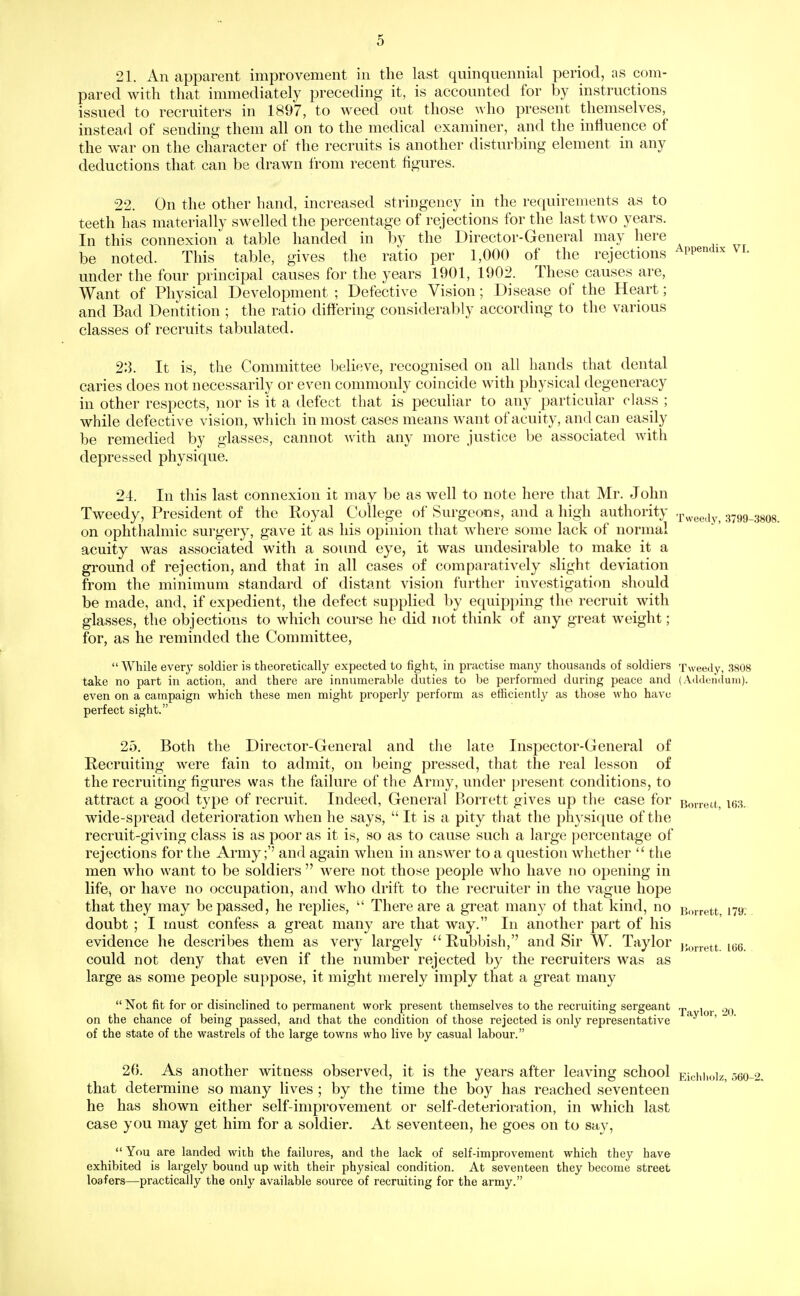 21. An apparent improvement in the last quinquennial period, as com- pared with that immediately preceding it, is accounted for by instructions issued to recruiters in 1897, to weed out those who present themselves, instead of sending them all on to the medical examiner, and the influence of the war on the character of the recruits is another disturbing element in any deductions that can be drawn from recent figures. 22. On the other hand, increased stringency in the requirements as to teeth has materially swelled the percentage of rejections for the last two years. In this connexion a table handed in by the Director-General may here be noted. This table, gives the ratio per 1,000 of the rejections Appendix vi. under the four principal causes for the years 1901, 1902. These causes are, Want of Physical Development ; Defective Vision; Disease of the Heart; and Bad Dentition ; the ratio differing considerably according to the various classes of recruits tabulated. 2:3. It is, the Committee believe, recognised on all hands that dental caries does not necessarily or even commonly coincide with physical degeneracy in other respects, nor is it a defect that is peculiar to any particular class ; while defective vision, which in most cases means want of acuity, and can easily be remedied by glasses, cannot Avith any more justice be associated with depressed physique. 24. In this last connexion it may be as well to note here that Mr. John Tweedy, President of the Royal College of Surgeons, and a high authority .p^^g^^y^ 3799-38O8. on ophthalmic surgery, gave it as his opinion that where some lack of normal acuity was associated with a sound eye, it was undesirable to make it a ground of rejection, and that in all cases of comparatively slight deviation from the minimum standard of distant vision further investigation should be made, and, if expedient, the defect supplied by equipping the recruit with glasses, the objections to which course he did not think of any great weight; for, as he reminded the Committee,  While every soldier is theoretically expected to fight, in practise many thousands of soldiers Tweedy, 3808 take no part in action, and there are innumerable duties to be performed during peace and (Addendum), even on a campaign which these men might properly perform as efficiently as those who have perfect sight. 25. Both the Director-General and the late Inspector-General of Recruiting were fain to admit, on being pressed, that the real lesson of the recruiting figures was the failure of the Army, under present conditions, to attract a good type of recruit. Indeed, General Borrett gives up the case for Boirect, \m. wide-spread deterioration when he says,  It is a pity that the physique of the recruit-giving class is as poor as it is, so as to cause such a large percentage of rejections for the Army;'' and again when in answer to a question whether  the men who want to be soldiers  were not those people who have no opening in life, or have no occupation, and who drift to the recruiter in the vague hope that they may be passed, he replies,  There are a great many of that kind, no Borrett, 179. doubt ; I must confess a great many are that way. In another part of his evidence he describes them as very largely Rubbish, and Sir W. Taylor }.,„.,.ett im. could not deny that even if the number rejected by the recruiters was as large as some people suppose, it might merely imply that a great many  Not fit for or disinclined to permanent work present themselves to the recruiting sergeant on the chance of being passed, and that the condition of those rejected is only representative '   of the state of the wastrels of the large towns who live by casual labour. 26. As another witness observed, it is the years after leaving school Eichhoiz 06O-2. that determine so many lives ; by the time the boy has reached seventeen he has shown either self-improvement or self-deterioration, in which last case you may get him for a soldier. At seventeen, he goes on to say, You are landed with the failures, and the lack of self-improvement which they have exhibited is largely bound up with their physical condition. At seventeen they become street loafers—practically the only available source of recruiting for the army.