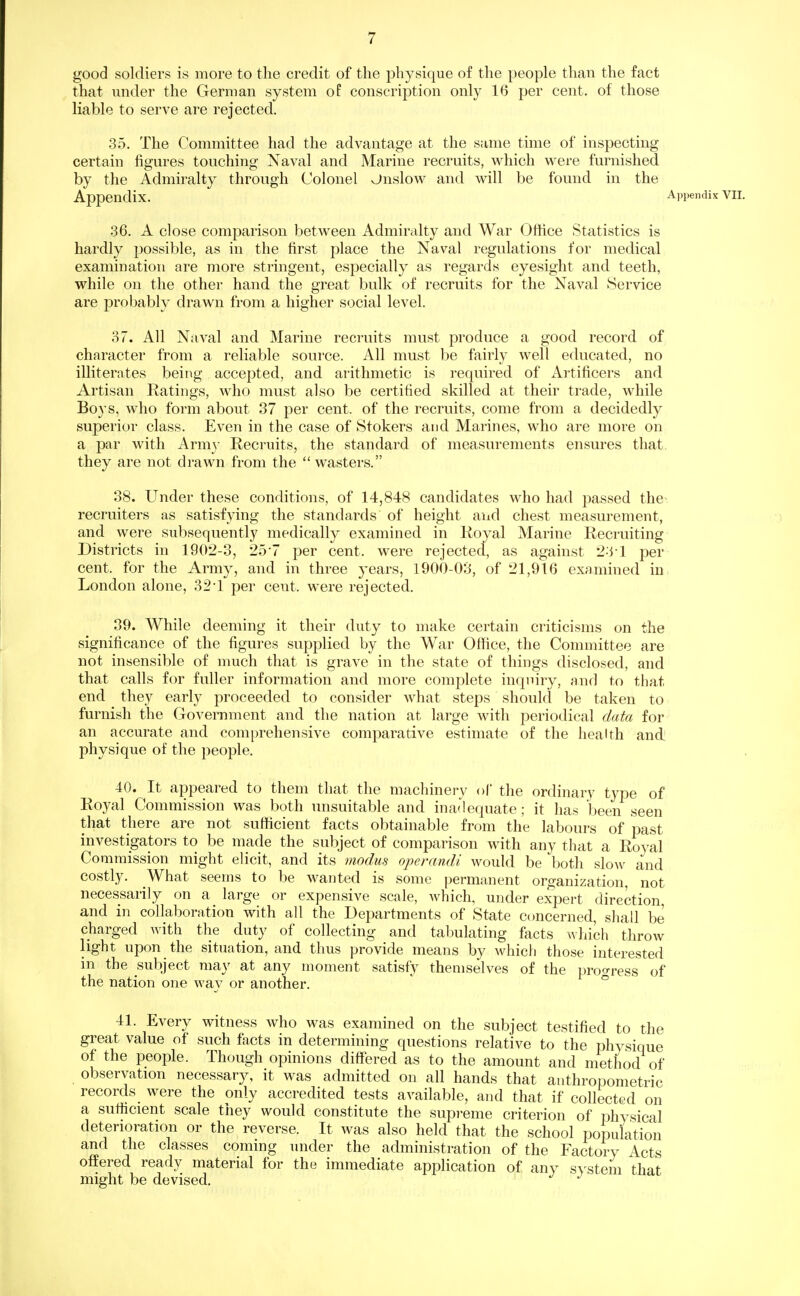 good soldiers is more to the credit of the physique of the people than the fact that under the German system of conscription only 16 per cent, of those liable to serve are rejected. 35. The Committee had the advantage at the same time of inspecting certain figures touching Naval and Marine recruits, which were furnished by the Admiralty through Colonel Jnslow and will be found in the Appendix. Appendix VII. .36. A close comparison between Admiralty and War Office Statistics is hardly possible, as in the first place the Naval regulations for medical examination are more stringent, especially as regards eyesight and teeth, while on the other hand the great bulk of recruits for the Naval Service are probably drawn from a higher social level. 37. All Naval and Marine recruits must produce a good record of character from a reliable source. All must be fairly well educated, no illiterates being accepted, and arithmetic is required of Artificers and Artisan Ratings, who must also be certified skilled at their trade, while Boys, who form about 37 per cent, of the recruits, come from a decidedly superior class. Even in the case of Stokers and Marines, who are more on a par with Army Recruits, the standard of measurements ensures that, they are not drawn from the wasters. 38. Under these conditions, of 14,848 candidates who had passed the recruiters as satisfying the standards of height and chest measurement, and were subsequently medically examined in Royal Marine Recruiting Districts in 1902-3, 257 per cent, were rejected, as against 2-'M -per cent, for the Army, and in three years, 1900-03, of 21,916 examined in London alone, 32•! per cent, were rejected. 39. While deeming it their duty to make certain criticisms on the significance of the figures supplied by the War Office, the Committee are not insensible of much that is grave in the state of things disclosed, and that calls for fuller information and more complete inquiry, and to that end they early proceeded to consider Avhat steps should be taken to furnish the Government and the nation at large with periodical data for an accurate and comprehensive comparative estimate of the health and physique of the people. 40. It appeared to them that the machinery of the ordinary type of Royal Commission was both unsuitable and inadequate; it has been seen that there are not sufficient facts obtainable from the labours of past investigators to be made the subject of comparison with any that a Royal Commission might elicit, and its modus operandi would be both slo^v and costly. What seems to be wanted is some permanent organization, not necessarily on a large or expensive scale, which, under expert direction and in collaboration with all the Departments of State concerned, shall be charged with the duty of collecting and tabulating facts which throw light upon the situation, and thus provide means by which those interested in the subject may at any moment satisfy themselves of the proo-ress of the nation one way or another.  ° 41. Every witness who was examined on the subject testified to the great value of such facts in determining questions relative to the physique of the people. Though opinions differed as to the amount and method of observation necessary, it was admitted on all hands that anthropometric records were the only accredited tests available, and that if collected on a sutiicient scale they would constitute the supi-eme criterion of physical deterioration or the reverse. It was also held that the school population and the classes coming under the administration of the Factory Acts offered ready material for the immediate application of any s>'stem that might be devised.