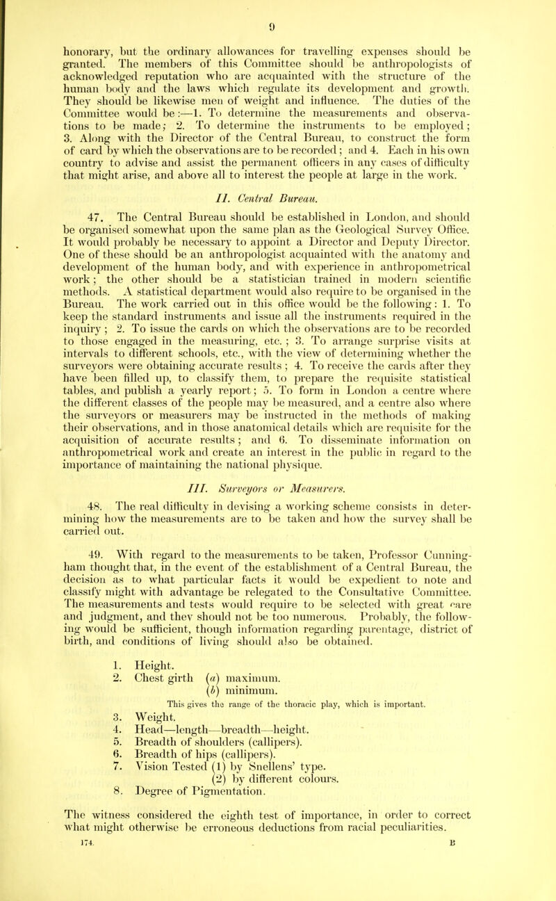 honorary, but the ordinary allowances for travelling expenses should be granted. The members of this Committee should be anthropologists of acknowledged reputation who are acquainted with the structure of the human body and the laws which regulate its development and growtli. They should be likewise men of weight and influence. The duties of the Committee would be:—1. To determine the measurements and observa- tions to be made; 2. To determine the instruments to be employed; 3. Along with the Director of the Central Bureau, to construct the form of card by which the observations are to be recorded; and 4. Each in his own country to advise and assist the permanent officers in any cases of difficulty that might arise, and above all to interest the people at large in the work. II. Central Bureau. 47. The Central Bureau should be established in London, and should be organised somewhat upon the same plan as the Geological Survey Office. It would probably be necessary to appoint a Director and Deputy Director. One of these should be an anthropologist acquainted with the anatomy and development of the human body, and with experience in anthropometrical work; the other should be a statistician trained in modern scientific methods. A statistical department would also require to be organised in the Bureau. The work carried out in this office would be the following: 1. To keep the standard instruments and issue all the instruments required in the inquiry ; 2. To issue the cards on which the observations are to be recorded to those engaged in the measuring, etc. ; 3. To arrange surprise visits at intervals to different schools, etc., with the view of determining whether the surveyors were obtaining accurate results ; 4. To receive the cards after they have been filled up, to classify them, to prepare the requisite statistical tables, and publish a yearly report; 5. To form in London a centre where the different classes of the people may be measured, and a centre also where the surveyors or measurers may be instructed in the methods of making their observations, and in those anatomical details which are requisite for the acquisition of accurate results; and 6. To disseminate information on anthropometrical work and create an interest in the public in regard to the importance of maintaining the national physique. III. Surveyors or Measurers. 48. The real difficulty in devising a working scheme consists in deter- mining how the measurements are to be taken and how the survey shall be carried out. 49. With regard to the measurements to be taken. Professor Cunning- ham thought that, in the event of the establishment of a Central Bureau, the decision as to what particular facts it would be expedient to note and classify might with advantage be relegated to the Consultative Committee. The measurements and tests would require to be selected with great care and judgment, and tliev should not be too numerous. Probably, the follow- ing would be sufficient, though information regarding parentage, district of birth, and conditions of living should also be obtained. 1. Height. 2. Chest girth (a) maximum. [b) minimum. This gives the range of the thoracic play, which is important. 3. Weight. 4. Head—length—breadth—height. 5. Breadth of shoulders (callipers). 6. Breadth of hips (callipers). 7. Vision Tested (1) by Snellens' type. (2) by different colours. 8. Degree of Pigmentation. The witness considered the eighth test of importance, in order to correct what might otherwise be erroneous deductions from racial peculiarities. ]74:. . B