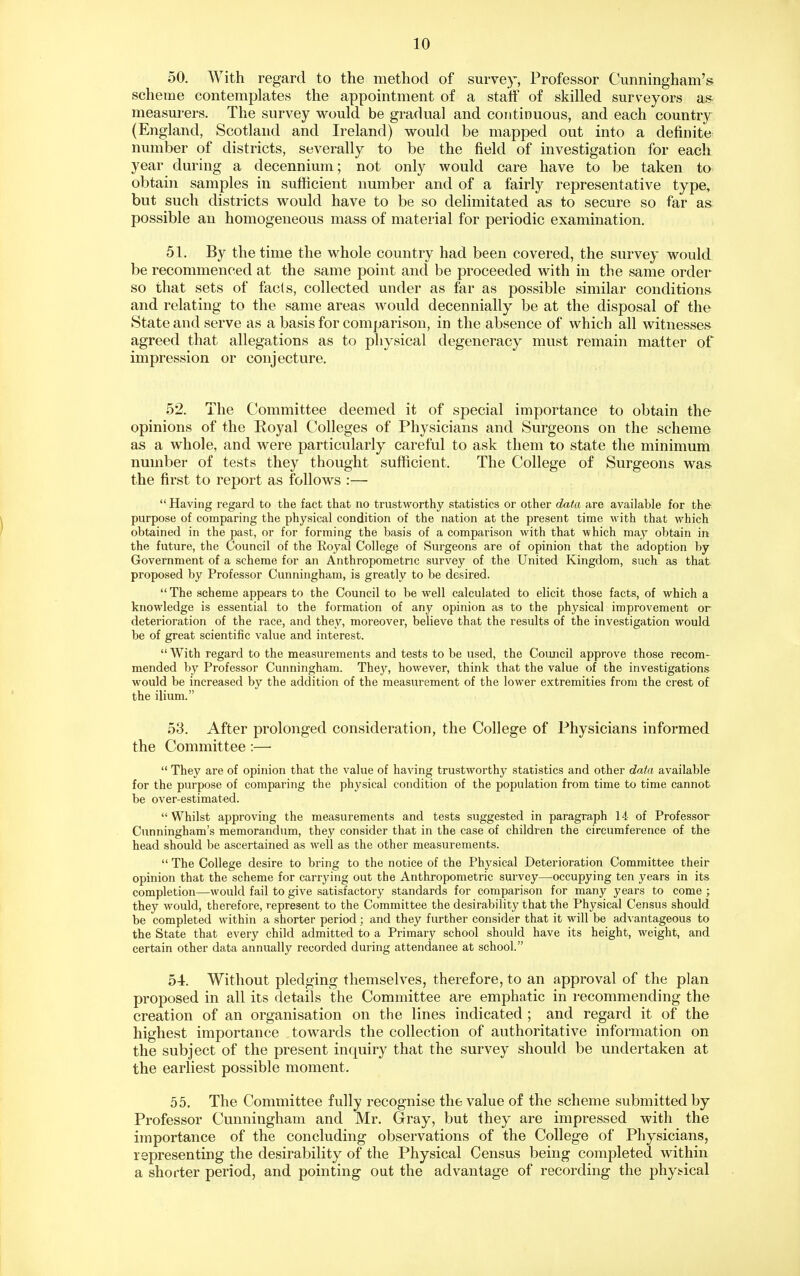 50. With regard to the method of survey, Professor Cunningham's scheme contemplates the appointment of a staff of skilled surveyors as measurers. The survey would be gradual and continuous, and each country (England, Scotland and Ireland) would be mapped out into a definite^ number of districts, severally to be the field of investigation for each year during a decennium; not only would care have to be taken to obtain samples in sufficient number and of a fairly representative type, but such districts would have to be so delimitated as to secure so far as possible an homogeneous mass of material for periodic examination. 51. By the time the whole country had been covered, the survey would be recommenced at the same point and be proceeded with in the same order so that sets of fads, collected under as far as possible similar conditions and relating to the same areas would decennially be at the disposal of the State and serve as a basis for comparison, in the absence of which all witnesses agreed that allegations as to physical degeneracy must remain matter of impression or conjecture. 52. The Committee deemed it of special importance to obtain the opinions of the Royal Colleges of Physicians and Surgeons on the scheme as a whole, and were particularly careful to ask them to state the minimum number of tests they thought sufficient. The College of Surgeons was the first to report as follows :—•  Having regard to the fact that no trustworthy statistics or other data are available for the purpose of comparing the physical condition of the nation at the present time with that which obtained in the past, or for forming the basis of a comparison with that which may obtain in; the future, the Council of the Royal College of Surgeons are of opinion that the adoption by Government of a scheme for an Anthropometric survey of the United Kingdom, such as that proposed by Professor Cunningham, is greatly to be desired.  The scheme appears to the Council to be well calculated to elicit those facts, of which a knowledge is essential to the formation of any opinion as to the physical improvement or deterioration of the race, and they, moreover, believe that the results of the investigation would be of great scientific value and interest.  With regard to the measurements and tests to be used, the Council approve those recom- mended by Professor Cunningham. Thej^ however, think that the value of the investigations would be increased by the addition of the measurement of the lower extremities from the crest of the ilium. 53. After prolonged consideration, the College of Physicians informed the Committee:—  They are of opinion that the value of having trustworthy statistics and other data available for the purpose of comparing the physical condition of the population from time to time cannot be over-estimated. Whilst approving the measurements and tests suggested in paragraph 14 of Professor Cunningham's memorandum, they consider that in the case of children the circumference of the head should be ascertained as well as the other measurements.  The College desire to bring to the notice of the Physical Deterioration Committee their opinion that the scheme for carrying out the Anthropometric survey—occupying ten years in its completion—would fail to give satisfactory standards for comparison for many years to come ; they would, therefore, represent to the Committee the desirability that the Physical Census should be completed within a shorter period; and they further consider that it will be ad^'antageous to the State that every child admitted to a Primary school should have its height, weight, and certain other data annually recorded during attendance at school. 54. Without pledging themselves, therefore, to an approval of the plan proposed in all its details the Committee are emphatic in recommending the creation of an organisation on the lines indicated ; and regard it of the highest importance towards the collection of authoritative information on the subject of the present inquiry that the survey should be undertaken at the earliest possible moment. 55. The Committee fully recognise the value of the scheme submitted by Professor Cunningham and Mr. Gray, but they are impressed with the importance of the concluding observations of the College of Physicians, representing the desirability of the Physical Census being completed within a shorter period, and pointing out the advantage of recording the phyt^ical