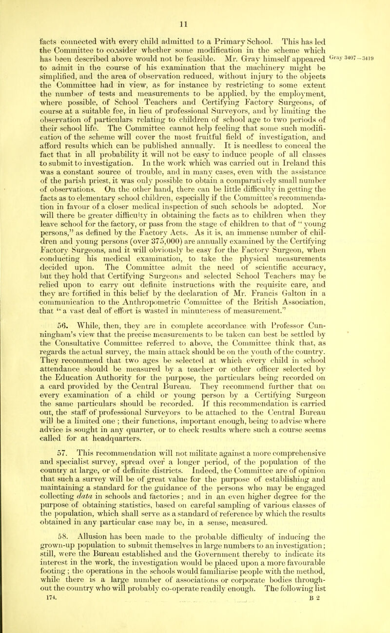 facts connected with every child admitted to a Primary School. This has led the Committee to co.isider whether some modification in the scheme which has been described above would not be feasible. Mr. Gray himself appeared ^'''^^ 3407-3419 to admit in the com'se of his examination that the machinery might be simplified, and the area of observation reduced, without injury to the objects the Committee had in view, as for instance by restricting to some extent the number of tests and measurements to be applied, by the emplo)'ment, where possible, of School Teachers and Certifying Factory Surgeons, of •course at a suitable fee, in lieu of professional KSurveyors, and by limiting the observation of particulars relating to children of school age to two periods of their school life. The Committee cannot help feeling that some such modifi- cation of the scheme will cover the most fruitful field of investigation, and afford results which can be published annually. It is needless to conceal the fact that in all probability it will not be easy to induce people of all classes to submit to investigation. In the work which was carried out in Ireland this was a constant source of trouble, and in many cases, even with the assistance of the parish priest, it was only possible to obtain a comparatively small number of observations. On the other hand, there can be little difficulty in getting the facts as to elementary school children, especially if the Committee's recommenda- tion in favour of a closer medical inspection of such schools be adopted. Nor will there be greater difficulty in obtaining the facts as to children when they leave school for the factory, or pass from the stage of children to that of  young persons, as defined by the Factory Acts. As it is, an immense number of chil- dren and young persons (over 375,000) are annually examined by the Certifying Factory Surgeons, and it will obviously be easy for the Factory Surgeon, when conducting his medical examination, to take the physical measurements decided upon. The Committee admit the need of scientific accuracy, but they hold that Certifying Surgeons and selected School Teachers may be relied upon to carry out definite instructions with the requisite care, and they are fortified in this belief by the declaration of Mr. Francis Galton in a communication to the Anthro])ometric Committee of the British Association, that '* a vast deal of effort is wasted in minuteness of measurement. 56. While, then, they are in complete accordance with Pi'ofessor Cun- ningham's view that the precise measurements to be taken can best be settled by the Consultative Committee referred to above, the Committee think that, as regards the actual survey, the main attack should be on the youth of the country. They recommend that two ages be selected at which every child in school attendance should be measured by a teacher or other officer selected by the Education Authority for the purpose, the particulars being recorded on a card provided by the Central Bureau. They recommend further that on every examination of a child or young person by a Certifying Surgeon the same particulars should be recorded. If this recommendation is carried out, the staff of professional Surveyors to be attached to the Central Bureau will be a limited one ; their functions, important enough, being to advise where advice is sought in any quarter, or to check results where such a course seems called for at headquarters. 57. This recommendation will not militate against a more comprehensive and specialist survey, spread over a longer period, of the population of the country at large, or of definite districts. Indeed, the Committee are of opinion that such a survey will be of great value for the purpose of establishing and maintaining a standard for the guidance of the persons who may be engaged collecting data in schools and factories ; and in an even higher degree for the purpose of obtaining statistics, based on careful sampling of various classes of the population, which shall serve as a standard of reference by which the results obtained in any particular case may be, in a sense, measured. 58. Allusion has been made to the probable difficulty of inducing the grown-up population to submit themselves in large numbers to an investigation; still, were the Biu-eau established and the Government thereby to indicate its interest in the work, the investigation would be placed upon a more favourable footmg ; the operations in the schools would familiarise people with the method, while there is a large number of associations or corporate bodies through- out the country who will probably co-operate readily enough. The following list 174. B 2