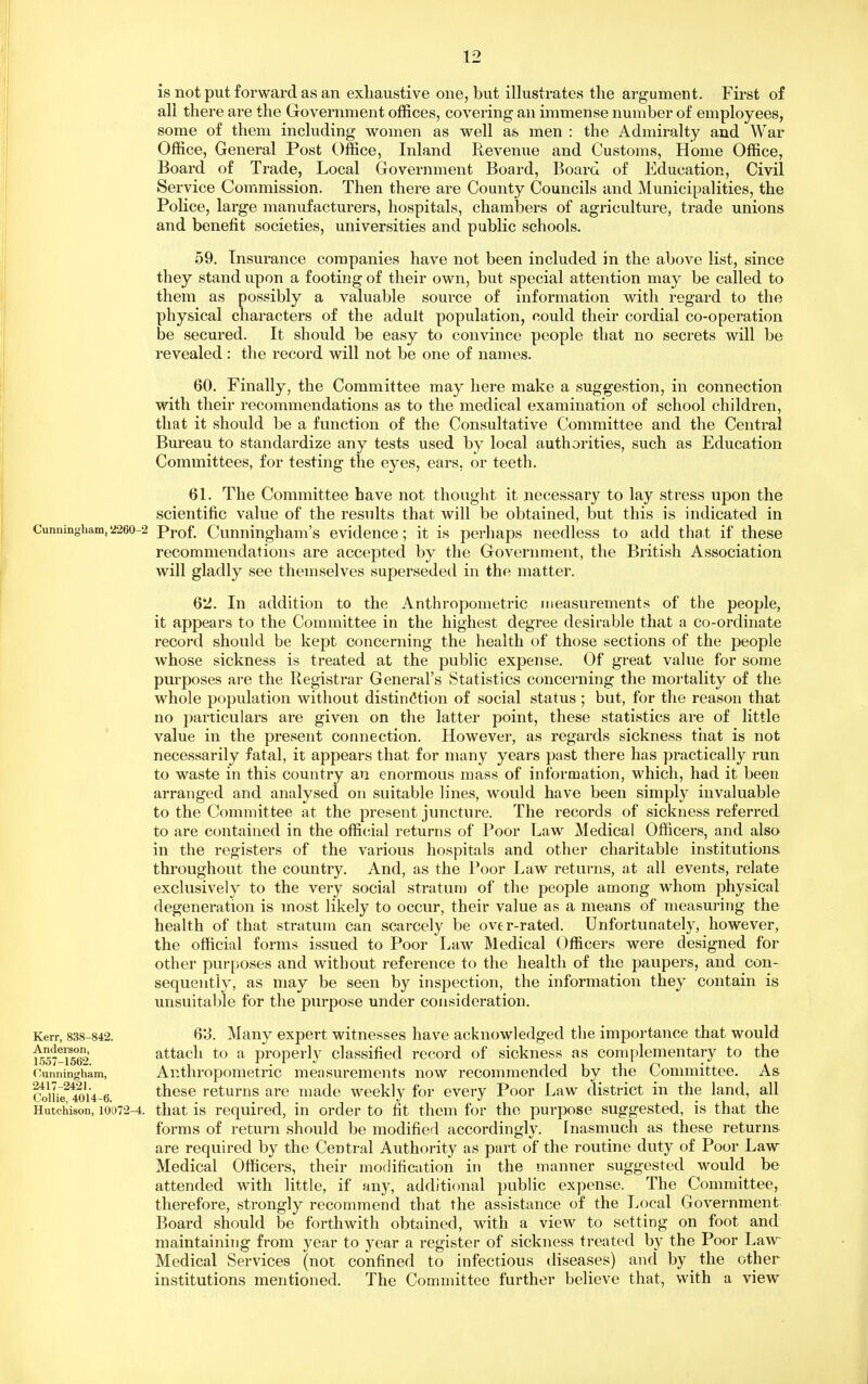 is not put forward as an exhaustive one, but illustrates the argument. First of all there are the Government offices, covering an immense number of employees, some of them including women as well as men : the Admiralty and War Office, General Post Office, Inland Revenue and Customs, Home Office, Board of Trade, Local Government Board, Board of Education, Civil Service Commission. Then there are County Councils and Municipalities, the Police, large manufacturers, hospitals, chambers of agriculture, trade unions and benefit societies, universities and public schools. 59. Insurance companies have not been included in the above list, since they stand upon a footing of their own, but special attention may be called to them as possibly a valuable source of information with regard to the physical characters of the adult population, could their cordial co-operation be secured. It should be easy to convince people that no secrets will be revealed : the record will not be one of names. 60. Finally, the Committee may here make a suggestion, in connection with their recommendations as to the medical examination of school children, that it should be a function of the Consultative Committee and the Central Bm'eau to standardize any tests used by local authorities, such as Education Committees, for testing the eyes, ears, or teeth. 61. The Committee have not thought it necessary to lay stress upon the scientific value of the results that will be obtained, but this is indicated in Cunningham,2260-2 Prof. Cunningham's evidence; it is perhaps needless to add that if these recommendations are accepted by the Government, the British Association will gladly see themselves superseded in the matter. 62. In addition to the Anthropometric measurements of the people, it appears to the Committee in the highest degree desirable that a co-ordinate record should be kept concerning the health of those sections of the people whose sickness is treated at the public expense. Of great value for some purposes are the Registrar General's Statistics c(mcerning the mortality of the whole population without distin(5tion of social status ; but, for the reason that no particulars are given on the latter point, these statistics are of little value in the present connection. However, as regards sickness that is not necessarily fatal, it appears that for many years past there has practically run to waste in this country an enormous mass of information, which, had it been arranged and analysed on suitable lines, would have been simply invaluable to the Committee at the present juncture. The records of sickness referred to are contained in the official returns of Poor Law Medical Officers, and also in the registers of the various hospitals and other charitable institutions, throughout the country. And, as the Poor Law returns, at all events, relate exclusively to the very social stratum of the people among whom physical degeneration is most likely to occur, their value as a means of measuring the health of that stratum can scarcely be over-rated. Unfortunately, however, the official forms issued to Poor Law Medical Officers were designed for other purposes and without reference to the health of the paupers, and con- sequently, as may be seen by inspection, the information they contain is unsuitable for the purpose under consideration. Q'S. Many expert witnesses have acknowledged the importance that would attach to a properly classified record of sickness as complementary to the Anthropometric measurements now recommended by the Committee. As these returns are made weekly for every Poor Law district in the land, all that is required, in order to fit them for the purpose suggested, is that the forms of return should be modified accordingly. Inasmuch as these returns are required by the Central Authority as part of the routine duty of Poor Law Medical Officers, their modification in the manner suggested would be attended with little, if any, additional public expense. The Committee, therefore, strongly recommend that the assistance of the Local Government Board should be forthwith obtained, with a view to setting on foot and maintaining from year to year a register of sickness treated by the Poor Law Medical Services (not confined to infectious diseases) and by the other institutions mentioned. The Committee further believe that, with a view Kerr, 838-842. Anderson, 1557-1562. Cunningham, 2417-2421. Collie, 4014-6. Hutchison, 10072-4.