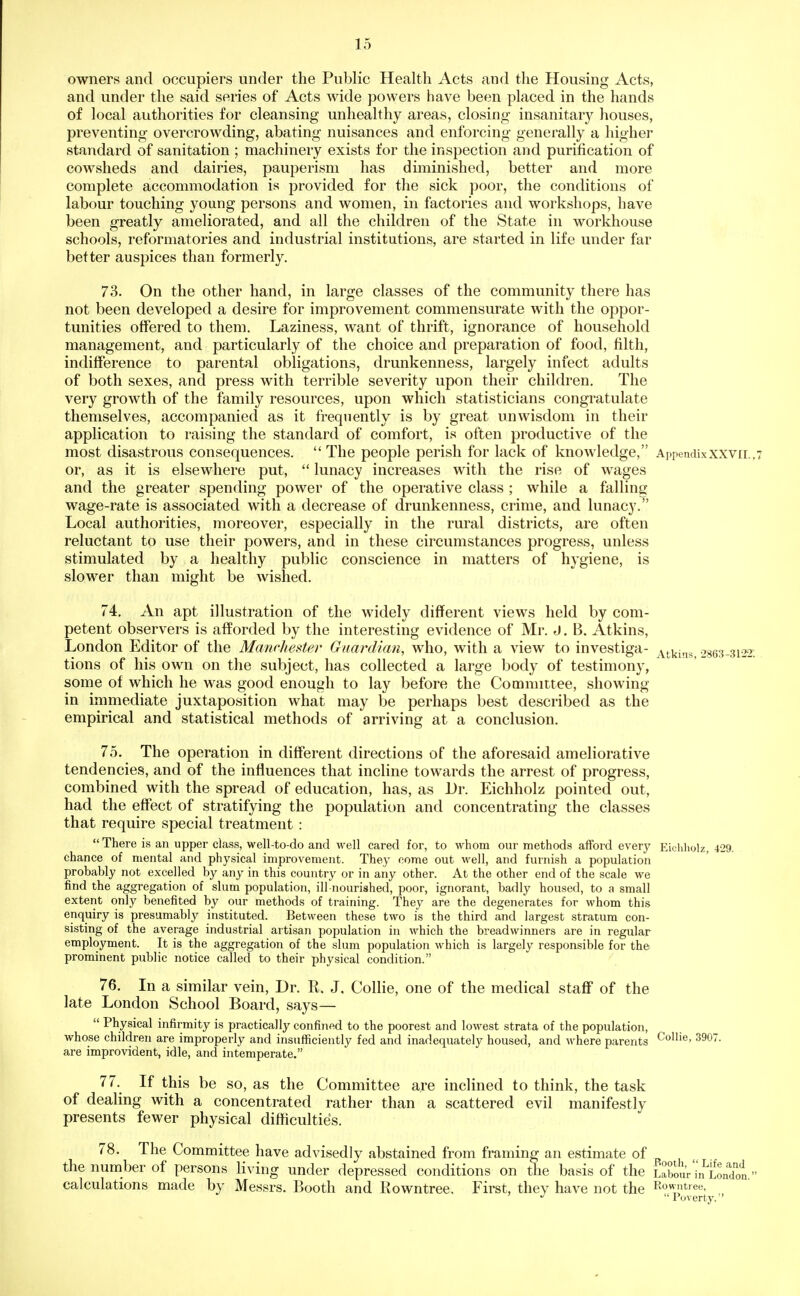 owners and occupiers under the Public Health Acts and the Housing Acts, and under the said series of Acts wide powers have been placed in the hands of local authorities for cleansing unhealthy areas, closing insanitary houses, preventing overcrowding, abating nuisances and enforcing generally a higher standard of sanitation ; machinery exists for the inspection and purification of cowsheds and dairies, pauperism has diminished, better and more complete accommodation is provided for the sick poor, the conditions of labour touching young persons and women, in factories and workshops, have been greatly ameliorated, and all the children of the State in workhouse schools, reformatories and industrial institutions, are started in life under far better auspices than formerly. 73. On the other hand, in large classes of the community there has not been developed a desire for improvement commensurate with the oppor- tunities offered to them. Laziness, want of thrift, ignorance of household management, and particularly of the choice and preparation of food, filth, indifference to parental obligations, drunkenness, largely infect adults of both sexes, and press with terrible severity upon their children. The very growth of the family resources, upon which statisticians congratulate themselves, accompanied as it frequently is by great unwisdom in their application to raising the standard of comfort, is often productive of the most disastrous consequences.  The people perish for lack of knowledge, Appendixxxvii .7 or, as it is elsewhere put,  lunacy increases with the rise of wages and the greater spending power of the operative class ; while a falling wage-rate is associated with a decrease of drunkenness, crime, and lunacy. Local authorities, moreover, especially in the rural districts, are often reluctant to use their powers, and in these circumstances progress, unless stimulated by a healthy public conscience in matters of hygiene, is slower than might be wished. 74. An apt illustration of the widely different views held by com- petent observers is afforded by the interesting evidence of Mr. J. B. Atkins, London Editor of the Manchester Guardian, who, with a view to investiga- Atkins 2863-3122; tions of his own on the subject, has collected a large body of testimony, some of which he was good enough to lay before the Comnnitee, showing in immediate juxtaposition what may be perhaps best described as the empirical and statistical methods of arriving at a conclusion. 75. The operation in different directions of the aforesaid ameliorative tendencies, and of the influences that incline towards the arrest of progress, combined with the spread of education, has, as Dr. Eichholz pointed out, had the effect of stratifying the population and concentrating the classes that require special treatment : There is an upper class, well-to-do and well cared for, to whom our methods afford every Eicliholz, 429. chance of mental and physical improvement. They come out well, and furnish a population probably not excelled by any in this country or in any other. At the other end of the scale we find the aggregation of slum population, ill-nourished, poor, ignorant, badly housed, to a small extent only benefited by our methods of training. They are the degenerates for whom this enquiry is presumably instituted. Between these two is the third and largest stratum con- sisting of the average industrial artisan population in which the breadwinners are in regular employment. It is the aggregation of the slum population which is largely responsible for the prominent public notice called to their physical condition. 76. In a similar vein. Dr. R. J, Collie, one of the medical staff of the late London School Board, says—  Physical infirmity is practically confined to the poorest and lowest strata of the population, whose children are improperly and insufficiently fed and inadequately housed, and where parents Collie, 3907. are improvident, idle, and intemperate. 77. If this be so, as the Committee are inclined to think, the task of dealing with a concentrated rather than a scattered evil manifestly presents fewer physical difficulties. 78. The Committee have advisedly abstained from framing an estimate of the number of persons living under depressed conditions on the basis of the LXuV'in^Londot  calculations made by Messrs. Booth and Rowntree. First, they have not the Rovn^tree, ^ Poverty.