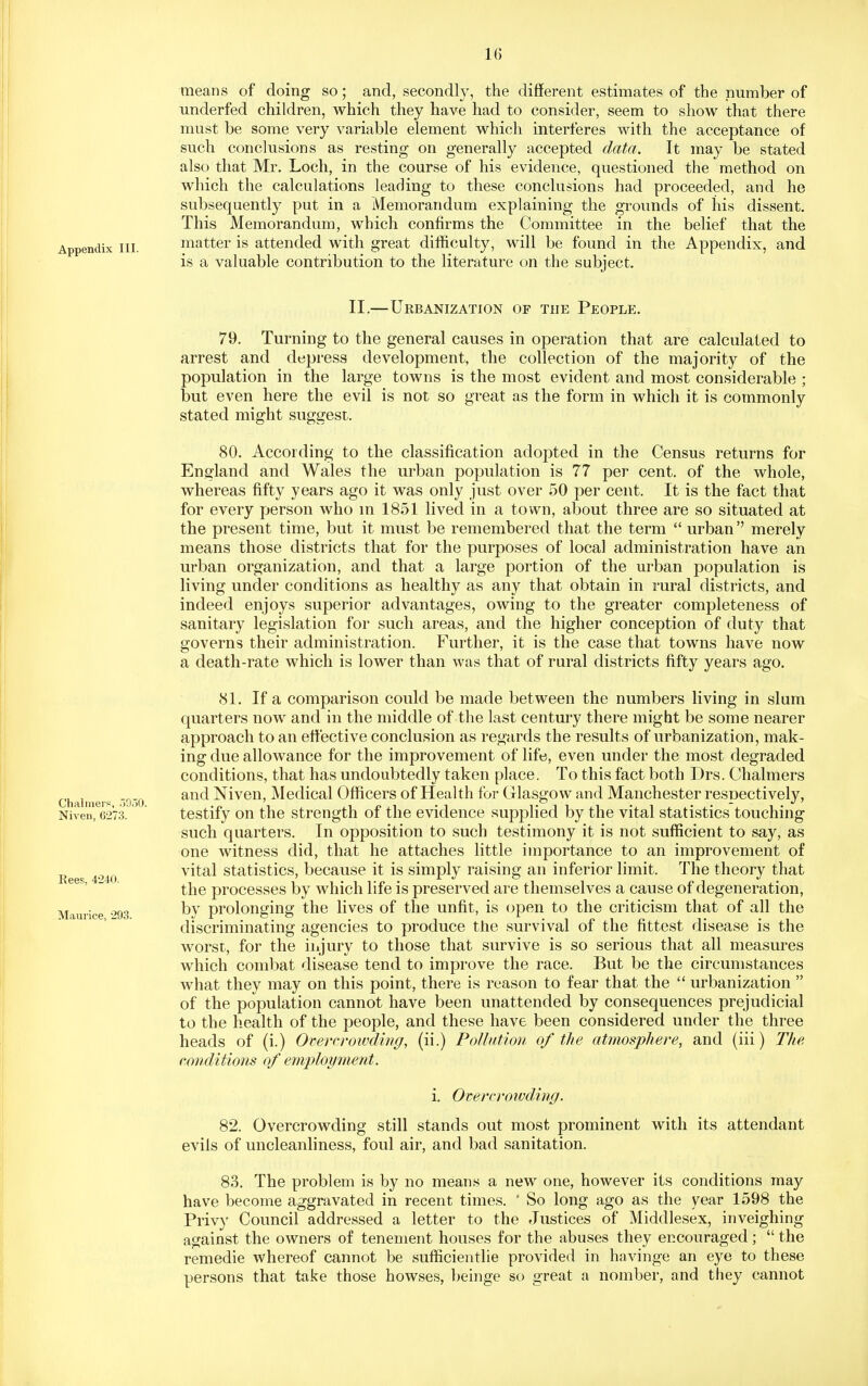 means of doing so; and, secondly, the different estimates of the number of underfed children, which they have had to consider, seem to show that there must be some very variable element which interferes with the acceptance of such conclusions as resting on generally accepted data. It may be stated also that Mr, Loch, in the course of his evidence, questioned the method on which the calculations leading to these conclusions had proceeded, and he subsequently put in a Memorandum explaining the grounds of his dissent. This Memorandum, which confirms the Committee in the belief that the Appendix III. matter is attended with great difficulty, will be found in the Appendix, and is a valuable contribution to the literature on the subject, II.—Urbanization of the People. 79. Turning to the general causes in operation that are calculated to arrest and depress development, the collection of the majority of the population in the large towns is the most evident and most considerable ; but even here the evil is not so great as the form in which it is commonly stated might suggest. 80. According to the classification adopted in the Census returns for England and Wales the urban population is 77 per cent, of the whole, whereas fifty years ago it was only just over 50 per cent. It is the fact that for every person who in 1851 lived in a town, about three are so situated at the present time, but it must be remembered that the term  urban'' merely means those districts that for the purposes of local administration have an urban organization, and that a large portion of the urban population is living under conditions as healthy as any that obtain in rural districts, and indeed enjoys superior advantages, owing to the greater completeness of sanitary legislation for such areas, and the higher conception of duty that governs their administration. Further, it is the case that towns have now a death-rate which is lower than was that of rural districts fifty years ago, (SI. If a comparison could be made between the numbers living in slum quarters now and in the middle of the last century there might be some nearer approach to an effective conclusion as regards the results of urbanization, mak- ing due allowance for the improvement of life, even under the most degraded conditions, that has undoubtedly taken place. To this fact both Drs. Chalmers Chalmers 5930 ^'^^ Nivcii, Mcdical Officcrs of Health for Glasgow and Manchester resDectively, Niven, 6273. testify on the strength of the evidence supplied by the vital statistics touching such quarters. In opposition to such testimony it is not sufficient to say, as one witness did, that he attaches little importance to an improvement of vital statistics, because it is simply raising an inferior limit. The theory that the processes by which life is preserved are themselves a cause of degeneration, by prolonging the lives of the unfit, is (jpen to the criticism that of all the discriminating agencies to produce the survival of the fittest disease is the worst, for the injury to those that survive is so serious that all measures which combat disease tend to improve the race. But be the circumstances what they may on this point, there is reason to fear that the  urbanization  of the population cannot have been unattended by consequences prejudicial to the health of the people, and these have been considered under the three heads of (i.) Overcroivding, (ii.) Pollution of the atmosphere, and (iii) The conditions of employment. i. Overcrowding. 82. Overcrowding still stands out most prominent with its attendant evils of uncleanliness, foul air, and bad sanitation. 83. The problem is by no means a new one, however its conditions may have become aggravated in recent times. ' So long ago as the year 1598 the Privy Council addressed a letter to the Justices of Middlesex, inveighing against the owners of tenement houses for the abuses they encouraged;  the remedie whereof cannot be sufficientlie provided in havinge an eye to these persons that take those howses, beinge so great a nomber, and they cannot Eees, 4240. Maurice, 293.