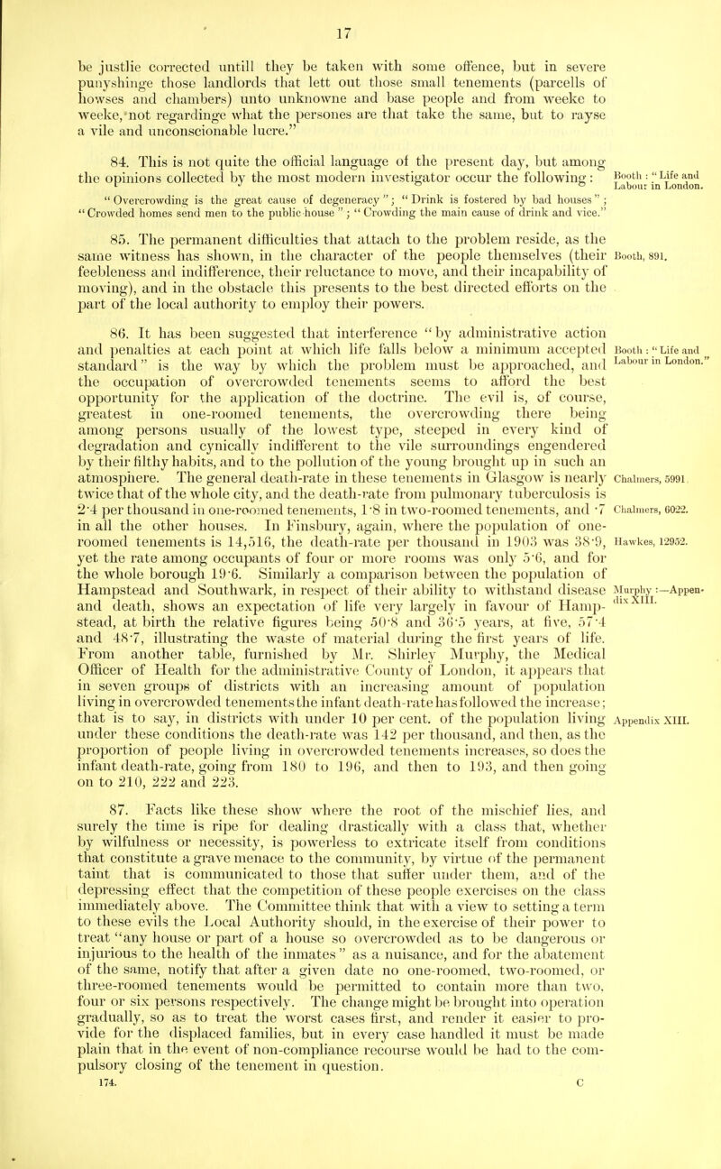 0 be justlie corrected untill they be taken with some offence, but in severe punyshinge those landlords that lett out those small tenements (parcells of liowses and chambers) unto unknowne and base people and from weeke to weeke, not regardinge what the persones are that take the same, but to rayse a vile and unconscionable lucre. 84. This is not quite the official language of the present day, but among the opinions collected by the most modern investigator occur the following : J^ooth : Life and ^ J <=| Labour in London.  Overcrowding is the great cause of degeneracy ;  Drink is fostered by bad houses  ;  Crowded homes send men to the public house  ;  Crowding the main cause of drink and vice. 85. The permanent difficulties that attach to the problem reside, as the same witness has shown, in the character of the people themselves (their Booth, 89i. feebleness and indifference, their reluctance to move, and their incapability of moving), and in the obstacle this presents to the best directed efforts on the part of the local authority to employ their powers. 86. It has been suggested that interference  by administrative action and penalties at each point at which life falls below a minimum accepted Booth •.  Life and standard is the way by which the problem must be approached, and labour m London. the occupation of overcrowded tenements seems to afford the best opportunity for the application of the doctrine. The evil is, of course, greatest in one-roomed tenements, the overcrowding there being among persons usually of the lowest type, steeped in every kind of degradation and cynically indifferent to the vile surroundings engendered by their filthy habits, and to the pollution of the young brought up in such an atmosphere. The general death-rate in these tenements in Glasgow is nearly chahners, 5991, twice that of the whole city, and the death-rate from pulmonary tuberculosis is 2'4 per thousand in one-roomed tenements, 1*8 in two-roomed tenements, and '7 Chahuers, 6022. in all the other houses. In Finsbury, again, where the population of one- roomed tenements is 14,516, the death-rate per thousand in 190o was o8'9, Hawkes, 12952. yet the rate among occupants of four or more rooms was only 56, and for the whole borough 196. Similarly a comparison between the population of Hampstead and Southwark, in respect of their ability to withstand disease Murpiiy:—Appen- and death, shows an expectation of life very largely in favour of Hamp- stead, at birth the relative figures being 50'8 and 36*5 years, at five, 57'4 and 48*7, illustrating the waste of material during the first years of life. From another table, furnished by Mr. Shirley Murphy, the Medical Officer of Health for the administrative County of London, it appears that in seven groups of districts with an increasing amount of population living in overcrowded tenements the infant death-rate has followed the increase; that is to say, in districts with under 10 per cent, of the population living Appendix xiiL under these conditions the death-rate was 142 per thousand, and then, as the proportion of people living in overcrowded tenements increases, so does the infant death-rate, going from 180 to 196, and then to 193, and then going on to 210, 222 and 223. 87. Facts like these show where the root of the mischief lies, and surely the time is ripe for dealing drastically with a class that, whether by wilfulness or necessity, is powerless to extricate itself from conditions that constitute a grave menace to the community, by virtue of the permanent taint that is communicated to those that suffer under them, and of the depressing effect that the competition of these people exercises on the class immediately above. The Committee thinlc that with a view to setting a term to these evils the Local Authority should, in the exercise of their power to treat any house or part of a house so overcrowded as to be dangerous or injurious to the health of the inmates  as a nuisance, and for the abatement of the same, notify that after a given date no one-roomed, two-roomed, or three-roomed tenements would be permitted to contain more than two. four or six persons respectively. The change might be brought into operation gradually, so as to treat the worst cases first, and render it easier to pro- vide for the displaced families, but in every case handled it must be made plain that in the event of non-compliance recourse would be had to the com- pulsory closing of the tenement in question. 174. c