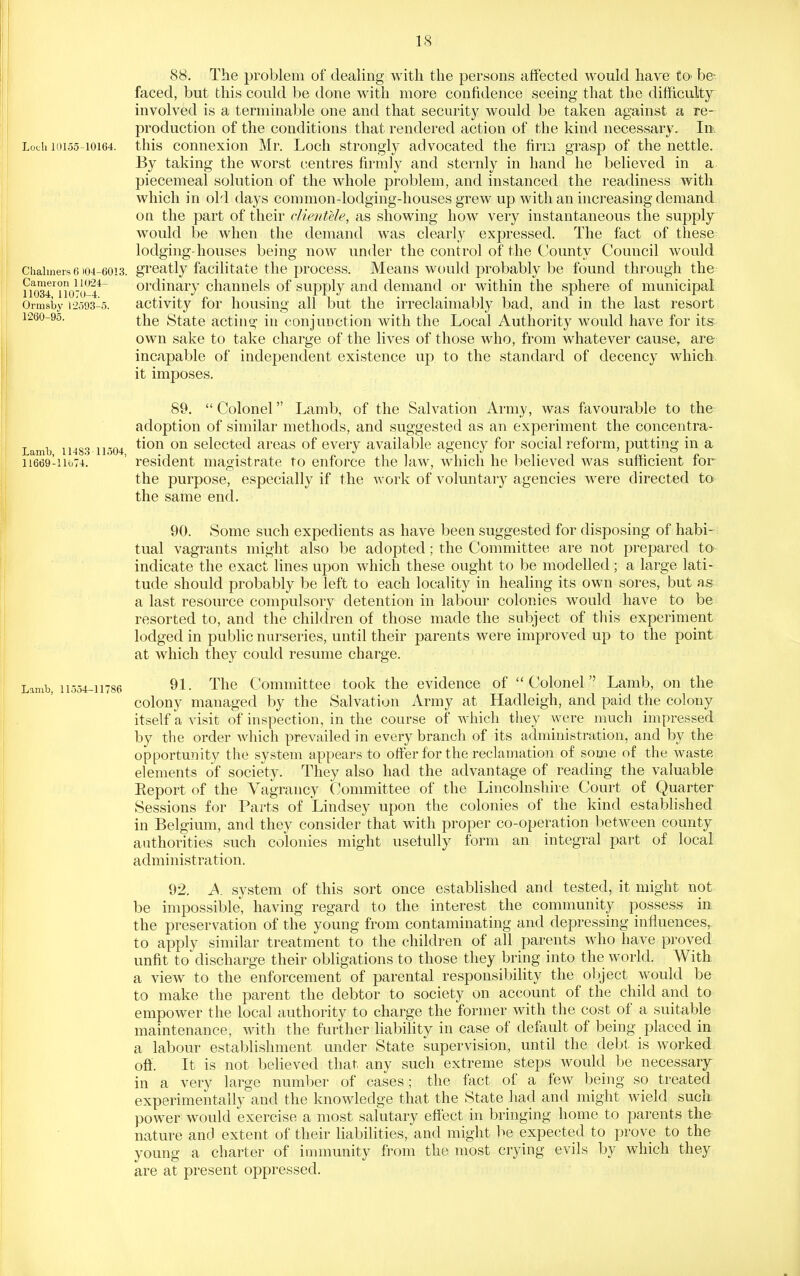 Loch 10155-10164. Chalmers 6 104-6013. Cameron 11024- 11034, 11070-4. Ormsby 12593-5. 1260-95. Lamb, 11483-11504, 11669-llti74. 88. The problem of dealing with the persons affected would have £©• be- faced, but this could be done with more confidence seeing that the difficulty involved is a terminable one and that security would be taken against a re- production of the conditions that rendered action of the kind necessary. In. this connexion Mr. Loch strongly advocated the firm grasp of the nettle. By taking the worst centres firmly and sternly in hand he believed in a piecemeal solution of the whole problem, and instanced the readiness with which in old days common-lodging-houses grew up with an increasing demand on the part of their clientele, as showing how very instantaneous the supply would be when the demand was clearly expressed. The fact of these lodging-houses being now under the control of the County Council would greatly facilitate the process. Means would probably be found through the ordinary channels of supply and demand or within the sphere of municipal activity for housing all but the irreclaimably bad, and in the last resort the State acting in conjunction with the Local Authority would have for its own sake to take charge of the lives of those who, from whatever cause, ar& incapable of independent existence up to the standard of decency which, it imposes. 89. Colonel Lamb, of the Salvation Army, was favourable to the adoption of similar methods, and suggested as an experiment the concentra- tion on selected areas of every available agency for social reform, putting in a resident magistrate to enforce the law, which he believed was sufficient for the purpose, especially if the work of voluntary agencies were directed to the same end. Lamb, 11554-11786 90. Some such expedients as have been suggested for disposing of habi- tual vagrants might also be adopted; the Committee are not prepared to indicate the exact lines upon which these ought to be modelled; a large lati- tude should probably be left to each locality in healing its own sores, but as a last resource compulsory detention in labour colonies would have to be resorted to, and the children of those made the subject of this experiment lodged in public nurseries, until their parents were improved up to the point at which they could resume charge. 91. The Committee took the evidence of Colonel Lamb, on the colony managed by the Salvation Army at Hadleigh, and paid the colony itself a visit of inspection, in the course of which they were much impressed by the order which prevailed in every branch of its administration, and by the opportunity the system appears to offer for the reclamation of some of the waste elements of society. They also had the advantage of reading the valuable Eeport of the Vagrancy Committee of the Lincolnshire Court of Quarter Sessions for Parts of Lindsey upon the colonies of the kind established in Belgium, and they consider that with proper co-operation between county authorities such colonies might usetully form an integral part of local administration. 92. A. system of this sort once established and tested, it might not be impossible, having regard to the interest the community possess in the preservation of the young from contaminating and depressing influences, to apply similar treatment to the children of all parents who have proved unfit to discharge their obligations to those they bring into the world. With a view to the enforcement of parental responsibility the object would be to make the parent the debtor to society on account of the child and to empower the local authority to charge the former with the cost of a suitable maintenance, with the further liability in case of deftiult of being placed in a labour establishment under State supervision, until the debt, is worked ofl:. It is not believed that any such extreme steps would be necessarjr in a very large number of cases; the fact of a few being so treated experimentally and the knowledge that the State had and might wield such power would exercise a most salutary effect in bringing home to parents the- nature and extent of their liabilities, and might be expected to prove to the young a charter of immunity from the most crying evils by which they are at present oppressed.