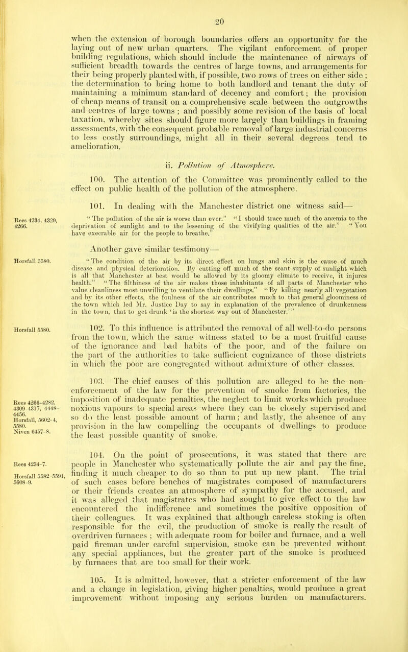 when the extension of borough boundaries offers an opportunity for the laying out of new urban quarters. The vigilant enforcement of proper building regulations, which should include the maintenance of airways of sufficient breadth towards the centres of large towns, and arrangements for their being properly planted with, if possible, two rows of trees on either side ; the determination to bring home to both landlord and tenant the duty of maintaining a minimum standard of decency and comfort; the provision of cheap means of transit on a comprehensive scale between the outgrowths and centres of large towns ; and possibly some revision of the basis of local taxation, whereby sites should figure more largely than buildings in framing assessments, with the consequent probable removal of large industrial concerns to less costly surroundings, might all in their several degrees tend to amelioration. Rees 4234, 4329, 4266. Horsfall 5580. Horsfall 5580. Eees 4266-4282, 4309-4317, 4448- 4456. Horsfall, 5602-4, 5580. Niven 6457-8. ii. Pollution of Atmosphere. 100. The attention of the Committee was prominently called to the effect on public health of the pollution of the atmosphere. 101. In dealing wit h the Manchester district one witness said—■  The pollution of the air is worse than ever.  I should trace much of the anpemia to the deprivation of sunlight and to the lessening of the vivifying qualities of the air.  You have execral)le air for the people to breathe. Another gave similar testimony—  The condition of the air by its direct effect on lungs and skin is the cause of much disease and physical deterioration. By cutting off much of the scant supply of sunlight which is all that Manchester at best would be allowed by its gloomy climate to receive, it injures health.  The filthiness of the air makes those inhabitants of all parts of Manchester who value cleanliness most unwilling to ventilate their dwellings. By killing nearly all'vegetation and by its other effects, the foulness of the air contributes much to that general gloominess of the town which led Mr. Justice Day to say in explanation of the prevalence of drunkenness in the town, that to get drunk 'is the shortest way out of Manchester.'  102. To this influence is attributed the removal of all well-to-do persons from the town, which the same witness stated to be a most fruitful cause of the ignorance and bad habits of the poor, and of the failure on the part of the authorities to take sufficient cognizance of those districts in which the poor are congregated without admixture of other classes. 108. The chief causes of this pollution are alleged to be the non- enforcement of the law for the prevention of smoke from factories, the imposition of inadequate penalties, the neglect to limit works which produce noxious vapours to special areas where they can be closely supervised and so do the least possible amount of harm; and lastly, the absence of any provision in the law compelling the occupants of dwellings to produce the least possible quantity of smoke. 104. On the point of prosecutions, it was stated that there are Rees 4234-7. people in Manchester who systematically pollute the air and pay the fine, Horsfall 5582 5591, finding it much cheaper to do so than to put up new plant. The trial 5608-9. ' of such cases before benches of magistrates composed of manufactm-ers or their friends creates an atmosphere of sympathy for the accused, and it was alleged that magistrates who had sought to give effect to the law encounterecl the indifference and sometimes the positive opposition of their colleagues. It was explained that although careless stoking is often responsible for the evil, the production of smoke is really the result of overdriven furnaces ; with adequate room for boiler and furnace, and a well paid fireman under careful supervision, smoke can be prevented without any special appliances, but the greater part of the smoke is produced by furnaces that are too small for their work. 105. It is admitted, however, that a stricter enforcement of the law and a change in legislation, giving higher penalties, would produce a great improvement without imposing any serious bm-den on manufacturers.