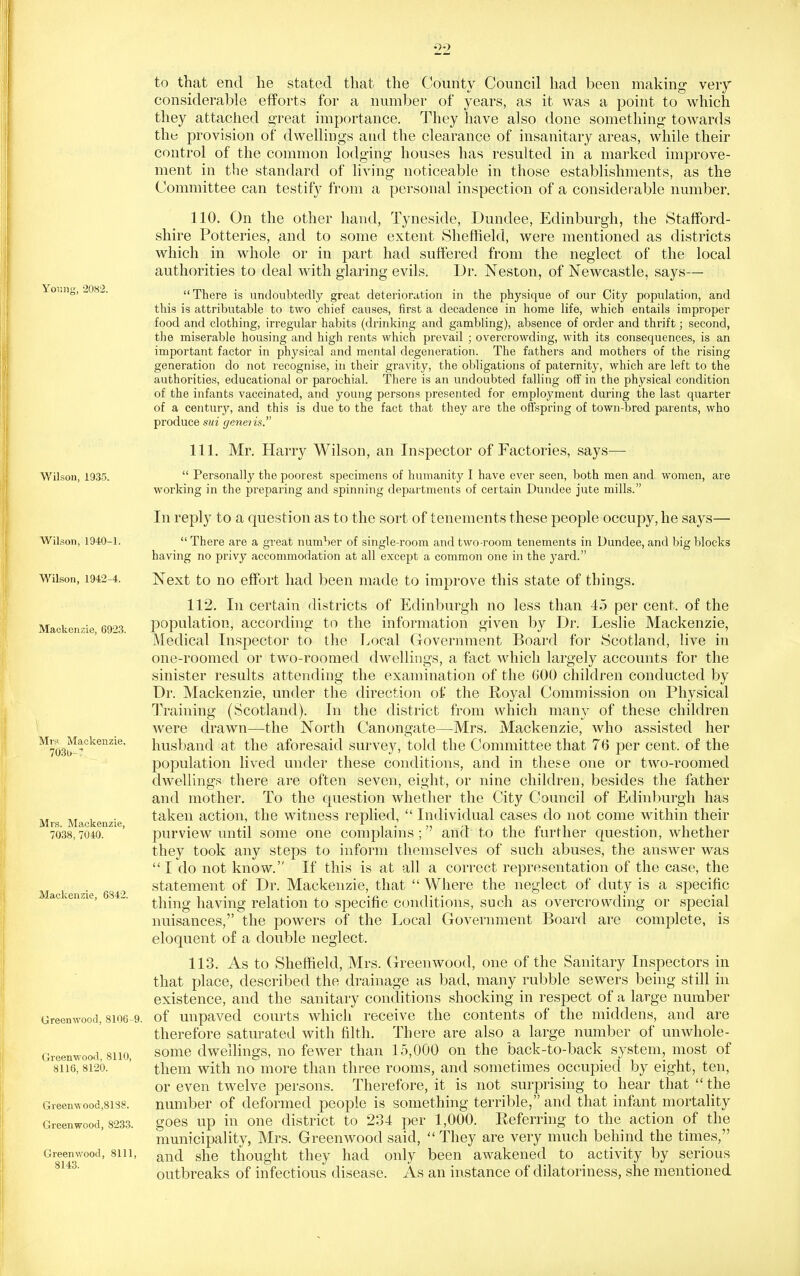 Young, 2082. Wilson, 1935. Wilson, 1940-1. Wilson, 1942-4. Mackenzie, 6923. Mrs Mackenzie, 7030-' Mrs. Mackenzie, 7038, 7040. Mackenzie, 6S42. Greenwood, 8106 9. Greenwood. 8110, 8116, 8120. Greenwood,8188. Greenwood, 8233. Greenwood, 8111, 8143. to that end he stated that the County Council had been making veiy considerable efforts for a number of years, as it was a point to which they attached great importance. They have also done something towards the provision of dwellings and the clearance of insanitary areas, while their control of the common lodging houses has resulted in a marked improve- ment in the standard of living noticeable in those establishments, as the Committee can testifj^ from a personal inspection of a considerable number. 110. On the other hand, Tyneside, Dundee, Edinburgh, the Stafford- shire Potteries, and to some extent vSheffield, were mentioned as districts which in whole or in part had suffered from the neglect of the local authorities to deal with glaring evils. Dr. Neston, of Newcastle, says— There is undoubtedly great deterioration in the physique of our City population, and this is attributable to two chief causes, first a decadence in home life, which entails improper food and clothing, irregular habits (drinking and gambling), absence of order and thrift; second, the miserable housing and high rents which prevail ; overcrowding, with its consequences, is an important factor in physical and mental degeneration. The fathers and mothers of the rising generation do not recognise, in their gravity, the obligations of paternity, which are left to the authorities, educational or parochial. There is an undoubted falling off in the physical condition of the infants vaccinated, and young persons presented for employment during the last quarter of a century, and this is due to the fact that they are the offspring of town-bred parents, who produce sui genens. 111. Mr. Harry Wilson, an Inspector of Factories, says—  Personally the poorest specimens of humanity I have ever seen, both men and women, are working in the preparing and spinning depar tments of certain Dundee jute mills. In reply to a question as to the sort of tenements these people occupy, he says—  There are a great number of single-room and two-room tenements in Dundee, and big blocks having no privy accommodation at all except a common one in the yard. Next to no effort had been made to improve this state of things. 112. In certain districts of Edinburgh no less than 45 per cent, of the population, according to the information given by Dr. Leslie Mackenzie, Medical Inspector to the Local Government Board for Scotland, live in one-roomed or two-roomed dwellings, a fact which largely accounts for the sinister results attending the examination of the 600 children conducted by Dr. Mackenzie, under the direction of the Royal Commission on Physical l^raining (Scotland). In the district from which many of these children were drawn—the North Canongate—Mrs. Mackenzie, who assisted her husband at the aforesaid survey, told the Committee that 76 per cent, of the population lived under these conditions, and in these one or two-roomed dwellings there are often seven, eight, or nine children, besides the father and mother. To the question whether the City Council of Edinburgh has taken action, the witness replied,  Individual cases do not come within their purview until some one complains; and to the furlher question, whether they took any steps to inform themselves of such abuses, the answer was I do not know. If this is at all a correct representation of the case, the statement of Dr. Mackenzie, that  Where the neglect of duty is a specific thing having relation to specific conditions, such as overcrowding or special nuisances, the powers of the Local Government Board are complete, is eloquent of a double neglect. 113. As to Sheffield, Mrs. (xreenwood, one of the Sanitary Inspectors in that place, described the drainage as bad, many rubble sewers being still in existence, and the sanitary conditions shocking in respect of a large number of unpaved courts which receive the contents of the middens, and are therefore saturated with filth. There are also a large number of unwhole- some dwellings, no fewer than 15,000 on the back-to-back system, most of them with no more than three rooms, and sometimes occupied by eight, ten, or even twelve persons. Therefore, it is not surprising to hear that  the number of deformed people is something terrible, and that infant mortality goes up in one district to 234 per 1,000. Referring to the action of the municipality, Mrs. Greenwood said,  They are very much behind the times, and she thought they had only been awakened to activity by serious outbreaks of infectious disease. As an instance of dilatoriness, she mentioned