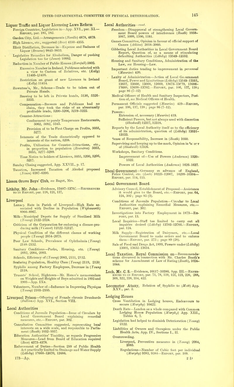 Liquor Traffic and Liquor Licensing Laws Reform Foreign Countries, Legislation in—App. XVI., par. XI.— Report, par. 181, 182. Garden City, Ltd.—Arrangements (Neville) 4878, 4879. High Licence, etc., suggested (Rees) 4350-4355. Illicit Distillation, Decrease in—Expense and Badness of Liquor [Broivne) 9845-9853. Legislative Remedies for Alcoholism, Danger of pushing Legislation too far (Jones) 10882. Reduction in Number of Public Houses (Horsfall) 6802. Excessive Number in Ireland, PubUcans selected with a view to Custom of Relatives, etc. (Kelly) 11405-11416. Restriction on grant of new Licences in Ireland (Kelly) 11414. Rowntree's, Mr., Scheme—Trade to be taken out of Private Hands. Brewing to be left in Private hands, 5190, 5326- 5333. Compensation—Brewers and Publicans had no claim, they took the risks of an abnormally profitable trade, 5200-5206, 5219-5222. Counter-Attractions : Confinement to purelv Temperance Restaurants, , • 6062, 5082, 5345. Provision of to be First Charge on Profits, 6055, 6277. Interests of the Trade diametrically opposed to interests of the nation, 5208. Profits, Utilisation for Counter-Attractions, etc., in proportion to population (Rowntree) 6063, 6055, 5277-5299. Time Notice to holders of Licenses, 6055, 6200, 5206, 5217. Sunday Closing suggested, App. XXVII., p. 17. Taxation, Increased Taxation of Alcohol proposed (Niven) 6387-6390. Lisson Grove Boys' Club, see Bagot, llrs. Lithiby, Mr. John—Evidence, 13487-13703.—Refeeences TO IN Report, par. 118, 121, 137, Liverpool Lunacy Rate in Parish of Liverpool—High Rate as- sociated with Decline in Population (Wiglesworih) 8966-8967. Milk—Municipal Depots for Supply of SteriHsed Milk (Young) 2122-2124. Criticism of the Corporation for endorsing a disease-pro- ducing milk (]'».ice«<) 12122-12127. Physical Condition of the different classes of working people (Young) 2054-2076. Poor Law Schools, Prevalence of Ophthalmia (Young) 2148-2152. Sanitary Conditions—Parks, Housing, etc. (Young) 2082, 2084, 2093. Schools, Efiiciency oi (Young) 2083, 2111, 2112. Seafaring Population, Healthy Class (Young) 2119, 2120_ Syphilis among Factory Employees, Decrease in (Yowng 2118. Truants' School, Hightown—Mr. Hance's memorandum on Weights and Heights of Boys admitted in 1893 and 1903—App. IXb. Volunteers, Number of—Influence in Improving Physique (Young) 2103-2105. Liverpool Prison—Offspring of Female chronic Drunkards (Sulliva.i) App. XVI., Section VIII. Local Authorities Conditions of Juvenile Population—Issue of Circulars by Local Government Board explaining remedial measures, etc.—Report, par. 302. Consultative Committee suggested, representing local interests on a wide scale, and responsible to Parlia- ment (Booth) 1062-1067. Education Authorities' Timidity, as regards Progressive Measures—Lead from Board of Education required (Rees) 4373-4378. Enforcement of Duties—Section 299 of Public Health Act practically limited to Drainage and Water Supply (Lithiby) 13668-13670, 13686. 173—Ap. Local Authorities—f'C'f^. Freedom—Disapproval of strengthening Local Govern- ment Board powers of interference (Booth) 1068- 1067, 1099, 1100, 1181. Games Committee, Opinion in favour of official support of Games (Atkins) 3058-3060. Gibbeting Local Authorities in Local Government Board Report, Question of, as a means of stimulating defaulting Authorities (Lithiby) 13549-13552. Housing and Sanitary Conditions, Administration of the Law, see Housing—Law. Important duties tending to improvement in personnel (Maurice) 420. Laxity of Administration—Action of Local Go/emment Board, Power and Limitations (Lithiby) 13549-13551, 13657, 13660, 13668, 13669, 13673-13f79, 13686- 13680, 13698-13702.—Report, par. 106, 137, 138; page 86 (7-12) Medical Officers of Health and Sanitary Inspectors, Posi- tion of, see Medical Officers of Health. Permanent Officials suggested (Ilaurice) 419—Report, par. 106, 137, 138 ; page 86 (7-12). Powers : Extension of, necessary (Maurice) 419. Sufficient Powers, but not always used with discretion (Shadwdl) 12317,12318, Reports by the Local Authority itself as to the efficiency of its administration, question of (Lithiby) 13531- 13533. Sense of Responsibility, Increase in (Booth) 1050. Supervising and keeping up to the mark, Opinion in *aTorr of (Shadwell) 12326. Workshops, Sanitary Conditions. Improvement of—Use of Powers (Anderson) 1520- 1522. Powers of Local Authorities (Anderson) 1626-1637. Lbcal Government—Germany in advance of England, Police Control, etc. (Loch) 10226-12007, 10299-10304— Report, par. 114, 115. Local Government Board. Advisory Council, Establishment of Proposed—Assistance it would give to the Board, etc.—Report, par. 64, 124, 302 ; page 85 (3). Conditions of Juvenile Population—Circular to Local Authorities explaining Remedial Measures, etc.— Report, par. 302. Investigations into Factory Employment in 1873—Re- port, par. 13. Local Inquiries—Staff too limited to carry out all inquiries desired (Lithiby) 13703-13705.—Report, par. 124. Milk Supply—Registration of Dairymen, etc.—Local Government Board to make orders and to enforce them—Report, par. 273 ; page 89 (28). Sale of Food and Drugs Act, 1899, Powers -anAer (Lithiby) 13601, 13632-13634. Local Taxation, Royal Commission on—Recommenda- tions discussed in connection with Mr. Charles Booth's scheme for Amendment of Law of Rating (Booth), 1024- 1044. Loch, Mr. C. S.—Evidence, 10117-10380, App. III.—Refer- ences TO IN Report, par. 71, 78, 119, 121, 123, 226, 288, 309, 322, 338, 354, 422. Locomotor Ataxy, Relation of Syphilis to (Mott) App. XXV., par. 2. Lodging Houses Cross Ventilation in Lodging houses, Endeavours to secure (Murphy) 10422. Death Rate—London as a whole compared with Common Lodging House Population (Murphy) App. XIIL, Tables 6, 7. Legislation had helped to diminish Deterioration ( Young) 2122. Liabihties of Owners and Occupiers under the Public Health Acts, App. IV., Sections I., II. Overcrowding. liiverpool. Preventive measures in (Young) 2084, 2085. Regulations—Number of Cubic feet per individual (Murphy) 9383, 9384—Report, par. 109. • 2 U