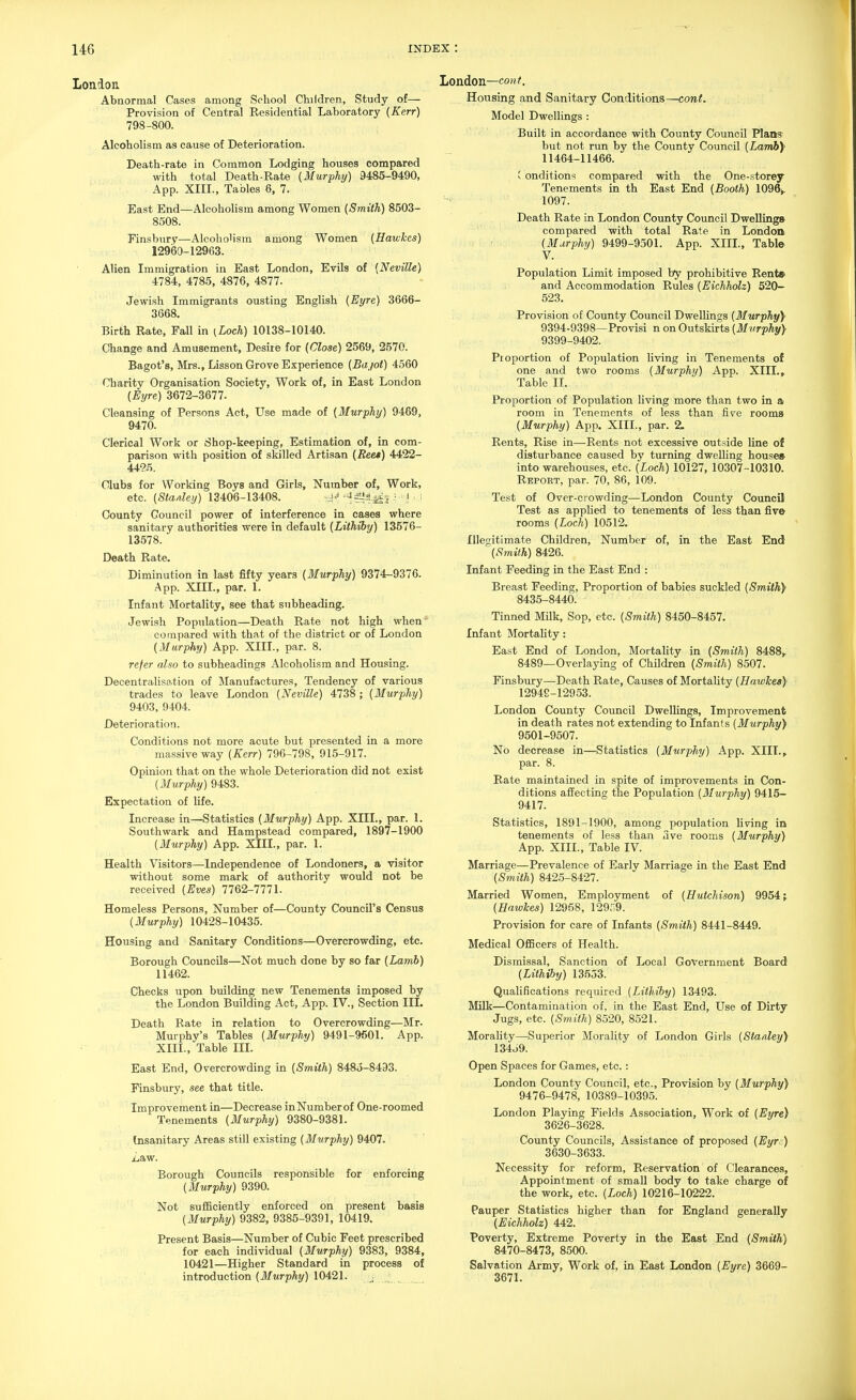 London. Abnormal Cases among School Children, Study of— Provision of Central Residential Laboratory {Kerr) 798-800. Alcoholism as cause of Deterioration. Death-rate in Common Lodging houses compared with total Death-Rate (Murphy) 9485-9490, App. XIII., Tables 6, 7. East End—Alcoholism among Women {Smith) 8503- 8508. Finsburv—Alcoholism among Women (Hawkes) 12960-12963. Alien Immigration in East London, Evils of {Neville) 4784, 4785, 4876, 4877. Jewish Immigrants ousting English {Eyre) 3666- 3668. Birth Rate, Fall in {Loch) 10138-10140. Change and Amusement, Desire for {Close) 2569, 2570. Bagot's, Mrs., Lisson Grove Experience {Bajot) 4560 Charity Organisation Society, Work of, in East London {Eyre) 3672-3677. Cleansing of Persons Act, Use made of {Murphy) 9469, 9470. Clerical Work or Shop-keeping, Estimation of, in com- parison with position of skilled Artisan {Ree*) AA'22- 44?!5. Clubs for Working Boys and Girls, Number of, Work, etc. {Sta/iley) 13406-13408. ^4'' ■ ! i County Council power of interference in cases where sanitary authorities were in default {Lithiby) 13576- 13578. Death Rate. Diminution in last fifty years {Murphy) 9374-9376. App. XIII., par. 1. Infant Mortality, see that subheading. Jewish Population—Death Rate not high when compared with that of the district or of London {Murphy) App. XIII., par. 8. refer also to subheadings Alcoholism and Housing. Decentralisation of IManufactures, Tendency of various trades to leave London {Neville) 4738 ; {Murphy) 9403, 9404. Deterioration. Conditions not more acute but presented in a more massive way {Kerr) 796-798, 915-917. Opinion that on the whole Deterioration did not exist [Murphy) 9483. Expectation of life. Increase in—Statistics {Murphy) App. XIII., par. 1. Southwark and Hampstead compared, 1897-1900 {Murphy) App. XIII., par. 1. Health Visitors—Independence of Londoners, a visitor without some mark of authority would not be received {Eves) 11Q2~1111. Homeless Persons, Number of—County Council's Census {Murphy) 10428-10435. Housing and Sanitary Conditions—Overcrowding, etc. Borough Councils—Not much done by so far {Lamh) 11462. Checks upon building new Tenements imposed by the London Building Act, App. IV., Section III. Death Rate in relation to Overcrowding—Mr. Murphy's Tables {Murphy) 9491-9601. App. XIII., Table III. East End, Overcrowding in {Smith) 8485-8493. Finsbury, see that title. Improvement In—Decrease inNumberof One-roomed Tenements {Murphy) 9380-9381. Insanitary Areas still existing {Murphy) 9407. Zaw. Borough Councils responsible for enforcing {Murphy) 9390. Not sufiBciently enforced on present basis {Murphy) 9382, 9385-9391, 10419. Present Basis—Number of Cubic Feet prescribed for each individual {Murphy) 9383, 9384, 10421—Higher Standard in process of introduction (ilfMrp%) 10421. London—co«/. Housing and Sanitary Conditions—cont. Model Dwellings : Built in accordance with County Council Plans but not run by the County Council {Lamb)' 11464-11466. i onditions compared with the One-storey Tenements in th East End {Booth) 1096>. 1097. Death Rate in London County Council Dwellings' compared with total Rate in London (Murphy) 9499-9501. App. XIIL, Tabl& V. Population Limit imposed by prohibitive Rent* and Accommodation Rules (Eichholz) 520- 523. Provision of County Council DwelUngs (Murphy)' 9394-9398—Provisi n on Outskirts (Murphy} 9399-9402. Pioportion of Population living in Tenements of one and two rooms (Murphy) App. XIII., Table II. Proportion of Population living more than two in a room in Tenements of less than five rooms (Murphy) App. XIIL, par. 2, Rents, Rise in—Rents not excessive outside line of disturbance caused by turning dwelhng houses- into warehouses, etc. (Loch) 10127, 10307-10310. Report, par. 70, 86, 109. Test of Over-crowding—London County Council Test as appHed to tenements of less than five rooms (Loch) 10512. Illegitimate Children, Number of, in the East End (Smith) 8426. Infant Feeding in the East End : Breast Feeding, Proportion of babies suckled (Smith) 8435-8440. Tinned Milk, Sop, etc. (Smith) 8450-8457. Infant Mortality: East End of London, Mortality in (Smith) 8488, 8489—Overlaying of Children (Smith) 8507. Finsbury—Death Rate, Causes of Mortality (Hawkes) 12949-12953. London County Council Dwellings, Improvement in death rates not extending to Infants (Murphy) 9501-9507. No decrease in—Statistics (Murphy) App. XIIL, par. 8. Rate maintained in spite of improvements in Con- ditions affecting the Population (Murphy) 9415- 9417. Statistics, 1891-1900, among population living in tenements of less than ave rooms (Murphy) App. XIIL, Table IV. Marriage—Prevalence of Early Marriage in the East End (Smith) 8425-8427. Married Women, Employment of (Hutchison) 9954; (Hawkes) 12958, 129;',9. Provision for care of Infants (Smith) 8441-8449. Medical OflScers of Health. Dismissal, Sanction of Local Government Board (Lithiby) 13553. Qualifications required (Lithiby) 13493. Milk—Contamination of, in the East End, Use of Dirty Jugs, etc. (Smith) 8520, 8521. Morality—Superior Morality of London Girls (Stanley) 134J9. Open Spaces for Games, etc.: London County Council, etc., Provision by (Murphy) 9476-9478, 10389-10395. London Playing Fields Association, Work of (Eyre) 3626-3628. County Councils, Assistance of proposed (Eyre) 3630-3633. Necessity for reform. Reservation of Clearances, Appointment of small body to take charge of the work, etc. (Loch) 10216-10222. Pauper Statistics higher than for England generally (Eichholz) 442. Poverty, Extreme Poverty in the East End (Smith) 8470-8473, 8500. Salvation Army, Work of, in East London (Eyre) 3669- 3671.