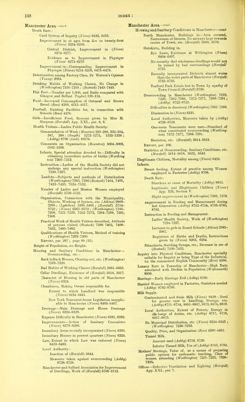 Mancliester Area—co/(i. Death Rate : Card System of Inquiry (Niveii) 6432, 6433. Improvement in at ages from fire to twenty-four (Niven) 6254-6256. Central District, Improvement in {Niven) 6274-6277. Evidence as to Improvement in Physique (Nivev} 6273-6276 Improvement in—Corresponding Improvement in Physique (Niven) 6254-6256, 6475-6478. Deterioration among Factory Class, Dr Watson's Opinion (Young) 2083. Drinking Habits of Working Classes, No Change in (Worthington) 7316-7319 ; (Bostock) 7443-7445. Flat Feet—Number per 1,000, and Ratio compared with Glasgow^and Belfast 'Taylor) 120-124. Food—Increased Consumption of Oatmeal and Brown Bread (Rees) 4389, 4515-4517. Football, Existing Facilities for, in connection with Schools {Rees) 4476. Girls—-Insufficient Food, Reasons given by Miss M. Simpson (Uorsfall) App. XXI., par. 8, 9. Health Visitors—Ladies Public Health Society. Commendation of Work (Maurice) 283-286, 352-354, 387, 388 : (Smyth) 1273-1275, 1335-1338 ; (Ashby) 8790 (Loch) 10176. Comments on Organisation (Rormtree) 5004-5006, 5162-5168. Infants, Special attention devoted to—Difficulty in obtaining immediate notice of births (Worthing ton) 7300-7313. Instruction—Ladies of the Health Society did not undergo any special instruction (Worthington) 7330-7337. Leaflets—Subjects and methods of Distribution (Worthington) 738.5, 7386 (Bostock) 7404, 7405, 7433-7435, 7524-7532. Number of Ladies and Mission Women employed (HorsfaU) 5720-5722. Organisation, Connection with the Municipality, ^ Objects, Working of System, etc. (Atkins) 2988- 2998 ; (Lyttelton) 5391-5401 ; (Horsfall) 5714- 5722; (Niven) 6265-6272; (Worthington) 7186- 7208, 7221-7229, 7252-7273, 7284-7289, 7361, 7368. Practical Work of Health Visitors described, Attitude of persons visited (Bostock) 7398 7403, 7408- 7432, 7480-7482. Qualifications of Health Visitors, Method of training (Worthington) 7293-7300. Report, par. 297 ; page 89 (33). Height of Population, see Height. Housing and Sanitary Conditions in Manchester— Overcrowding, etc. : Back toBack Houses, Clearing out, etc. ( Worthington) 7210-7220. Bad Habits of Working Classes (Horsfall) 5661-5665. Cellar Dwellings, Existence of (Horsfall) 5616, 5617. Character of Housing in old parts of Manchester (Niven) 6324. Cleanliness, Making Owner responsible for. Extent to which Landlord was responsible (Niven) 6434-6441. New York Tenement-house Legislation inapplic- able to Manchester (Niven) 6405-6407. Drainage—Main Drainage and House Drainage (Niven) 6324-6329. Expense Difficulty in Manchester (Niven) 6391, 6392. Improvements—Action of Sanitary Committee (Niven) 6279-6286. Insanitary Areas recently incorporated (Niven) 6395. Insanitary Houses in poorest quarters (Niven) 6324. Law, Extent to which Law was enforced (Niven) 6459-6463. Local Authority: Inaction of (Horsfall) 5644. Measures taken against overcrowding (Ashhy) 8726-8728. Manchester and Salford Association for Improvement of Dwellings, Work of (Horsfall) 5709-5713. Manchester krB2^—cont. Housing and Sanitary Conditions in Manchester—cont- North Manchester, Buildings in—Area covered. Narrowness of Streets, No airways kept towards centre of Town, etc. (Horsfall) 5569, 6570. Outskirts, Building in. Bye Laws, Existence at Withington (Niven) 6494-6497. No security that wholesome dwellings would not be ruined by bad surroundings (HorsfaU 5725. Recently incorporated Districts almost worse than the worst parts of Manchester (HorsfaU} 5733-5735. Trafford Park Estate lost to Town by apathy of Town Council (Horsfall) 5736. Overcrowding in Manchester (Worthington) 7210, 7220, 7362-7366, 7372-7377, 7388-7391 ; (Ashby) 8722-8725. Difficulties in discovery (Worthington) 7362-7366- Diminution in (Niven) 6331. Local Authorities, Measures taken by (AsJiiy) 8726-8728. One-room Tenements were rare—Standard of what constituted overcrowding (Worthing- ton) 7372-7377, 7388-7391. Statistics, etc. (Horsfall) 5614-5619. Report, par. 106. Statistics of Overcrowding, Sanitary Conditions, etc. (Horsfall) 5614-5619, 5623, 5643. Illegitimate Children, Mortality among (Niven) 6424. Infants. Breast feeding. Extent of practice among Women employed in Factories (Ashby) 8708. Death Rate. Diarrhoea as cause of Mortality (Ashby) 8915. ' Legitimate and Illegitimate Children (Niven) App. XII, Section V. Slight improvement in (Worthington) 7369, 7370. improvement in Feeding and Management during last Generation (Ashby) 8752-8758, 8763-8765, 8782. Instruction in Feeding and Management. Ladies' Health Society, Work of (Worthington) 7234-7237. Lectures to girls in Board Schools (Atkins) 2985- 2987. Registrars of Births and Deaths, Instructions given by (Niven) 6263, 6264. Stimulants, Soothing Syrups, etc.. Decrease in use of (Bostock) 7450-7453. Inquiry into Physical Conditions, Manchester specially suitable for Inquiry as being Type of the Industrial, i.e. the commonest English Community (R'.es) 4266. Lunacy Bate in Township of Manchester—High Rate associated with Decline in Population (Wiglesworth) 8956. Marriage—Early Jlarriage Evil (Ashby) 8709. Married Women employed in Factories, Statistics needed (Ashby) 8792-8799. Milk Supply. Contaminated and Stale Milk (Niven) 6429—Need for greater care in handling, Storage, etc. (Ashby) 8711-8714, 8851-8857, 8873,8874, 8919. Local Authorities, Extent of Powers, Energy in discharge of duties, etc. (Ashby) 8717, 8718, 8857-8873. No Municipal Distribution, etc. (Niven) 6334-6343 ; (Worthington) 7230-7233. Quality, Price, and Organisation (Rees) 4390-4402. Tinned Milk. Amount used (Ashby) 8719, 8720. Inferior Tinned Milk, Use of (Ashby) 8783, 8784. Mothers' Meetings, Value of, as a means of preparing public opinion for systematic teaching, Class of women attending (Worthington) 7221-7225, 7320- 7326, Offices—Defective Ventilation and Lighting (HorsfaU) App. XXL, par. 7.