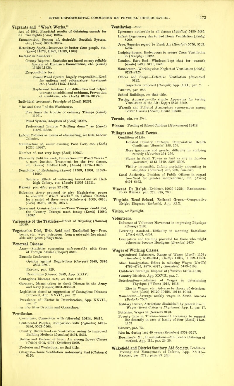 Tagrants and  Woa't WorksJ* Act of 1882,. Beneficial results of detaining casuals for P-i two nights (Loch) 10267. Enumeration, System of, desirable—Scottish System, etc., (Locti) 10363-10865- Hereditary Spirit—Inetarbces in better class people, etc. (Lamb) 11679,11682, 11683, 11687- Increase in Numbers: County Reports—Statistics not based on any reliable System of Exclusive: Ennmeration, etc. {Lamb) 11528-11536. Responsibility for ; Casu-al Ward System largely responsible—Need f»r uniform and reformatory treatment etc. (Lamb) 11637-11541. Haphazard treatment of difficulties had helped to create an additional residuum. Prevention of conditions,, etc. (Loch) 10167-10177. Individual trestmfent,. Principle of {Loeh) 10267.  Ins and Outs  of the Workhouse. Five times the trouble of ordinary Tramps {Lamb) I1G61, Penal System, Adoption of (Loci) 10267. Professional Tramps  Settling down as {Lamb) 11686-11689L LaboTjr Colonies as means oi! e&mmiatisig, see title Labour Colonies. Manufacture of, imder existing Poor Law, etc. (Loch) 10336-10367. Number of, not very large (Loeh) 10267. Physically Unfit for work. Proportion of  Won't Works  a mere fraction—Treatment for the two classes, etc. (Lamb) 11548-11553; (Lamb) 11675-11678. i Possibility of Reclaiming {Lmuh) 11500, 11501, 11689- 11692. Salutary Effect of enforcing law—Ca.se at Had- leigh Colony, etc. {Lmnh) 11503-11511. Repoet, par. 422 ; page 92 (53). Salvation Army proposal to give Magistrates power to commit  Won't Works to Labour Colonies for a period of three years (CJialmers) 6009, 6010 ; (Loch) 10267, 10368, 10371. Towa and Country Tramps—Town Tramps could loaf, the Csantry Tsamps must tramp {Lamb) 11680, 11682. Varicocele of the Testicles—Effect of Bicycling {Hawkes) 13080. Vegetarian Diet, Uric Acii iiot Excluded by— Peas, beans, etc., were poisonous from a nric-acid-free stand- able with point (Haig) 9535i Venereal Disease Army—Statistics comparing ranfaTOorably with those of Foreign Armies (Cooper) 3840. Brussels Conference : Opinion against Regplations {Coo jitr) 3£45, 3846 3895-3897. Report, par. 329. Resolutions (Cooper) 3859, App. XXIV. Contagious Diseases Acts, see that title. Germanv, Means- taken to check Disease in the Army and Navy (Cooper) 3831-3835-9. Legislation aimed at suppressicm of Contagious Diseases proposed, App. XXVII., par. 17. Prevalence of—Factor in Deterioration, App. XXVIL, par. 17. see also titles Syphihs and GoiaQzxfao&a. Ventilation. Cleanliness, Connection with (Murphy) 10414, 10415. Continental Peoples, Comparison with {Lyttdton) 5491- 5496, 5563-5.566. Country District.s—Less Ventilation owing to improved Building Methods (Lyttdton) 5454, 5455. Dislike and Distrust of Fresh Air among Iiower Classes (Cdlie) 4102, 4f03 (Ltftlel'Canj 5402. Factories and Workshops, see that title. Glasgow—House VentUation notorioasiy bad {Chalmers) 61701 Ventilation—coM<. Ignorance noticeable in all classes (Lyilellon) 5480-5485. Infant Degeneracy due to bad Home Ventilation (Ashby) 8700. Jews, Superior regard to Fresh Air (Horsjall) 5576, 5703, 5705. Lodging-houses, Endeavours to secure Cross Ventilation \n\Murphy) 10422. London, East End—Windows kept shut for warmth (Smith) 8490, 8491, 8529. Manchester—^Working class Neglect of Ventilation (Ashby) 8723-8725. Offices and Shops—Defective Ventilation (Rowntree) 5122. Inspection proposed (Horsjall) App. XXI., par. 7. Rbpoet, par. 285. School Buildings, see that title. Testing Apparatus—No simple Apparatus for testing Ventilation of the Air (Lcgg?) 5878-5880. Warmth and Polluted Atmosphere synonymous among Lower Classes (Ecdes) 10732. 10733. Vermin, etc. D'rt. Vienna—Feeding of School Children (Macnamara) 12418. Villages and Small Towns. Conditions of Life. Isolated Country Cottages, Comparative Health Conditions (Maurice) 358, 359. More ignorance and greater difficulty in applying remedy (Maurice) 334-336. Slums in Small Towns as bad as any in London (Rowntree) 5143-5149, 5305-530G. Virility impossible. Infant mortality amounting to slaughter (Maurice) 287, 288, 355-357. Local Authority, Position of Public Officers in regard to—Need for greater independence, etc. (Niven) 6491-6493. Vincent, Dr. Ralph—Evidence. 12039-12224—References TO IN Report, par. 272, 275, 280. Virginia Eoad Schcol, Belhnal Green—Comparative Height Diagram (Eichholz), App. XIX. Vision, see Eyesight. Volunteers. Influence of Volunteer Movement in improving Physique (Young) 2103. Lowering standard—Difficulty in manning Battalions (Rees) 4263, 4264. Occupation and training provided for those who might otherwise become Hooligans (Brunton) 2430. Wages of Working Classes. Agricultural Labourers, Range of Wages (Booth) 1159; (Rowntree) 5349-5351 ; (Kelly) 11397, 11399-11404. Alien Immigration, Effect in reducing Wages (Neville) 4783-4785, 4876, 4877 ; (Rowntree) 5153-5158. Children's Earnings, Disposal of (Uawkes) 13105-13107. Country Districts, App. XXVIL, par. 7. Deterioration—Influence of Wages in determining Physique (Wilson) 1915, 1916. Rise in Wages, etc.. Adverse to theory of deteriora- tion (Loch) 10120-10126, 10148-10151. Manchester—Average weekly wages in South Ancoats (Bostock) 7502. Military Career, Attractions diminished by general rise Wages (Royal College of Physicians) App. I., par. 17. Potteries, Wages in (Garnett) 9173. Poverty Line in Towns—Amount necessary to support life decently in case of family of four (Booth) 1152- 1157. Report, par. 73. Rise in, during last 40 years (Rowntree) 5354-5357. Rowntree's, Mr., Investigations—Mr. Loch's Criticism ot method, App. III., par. 29-35. Wakefield and District Sanitary Aid Society, Leaflet on Feeding and Management of Infants, App. XVIII— Report, par. 277 ; page 89 (29).
