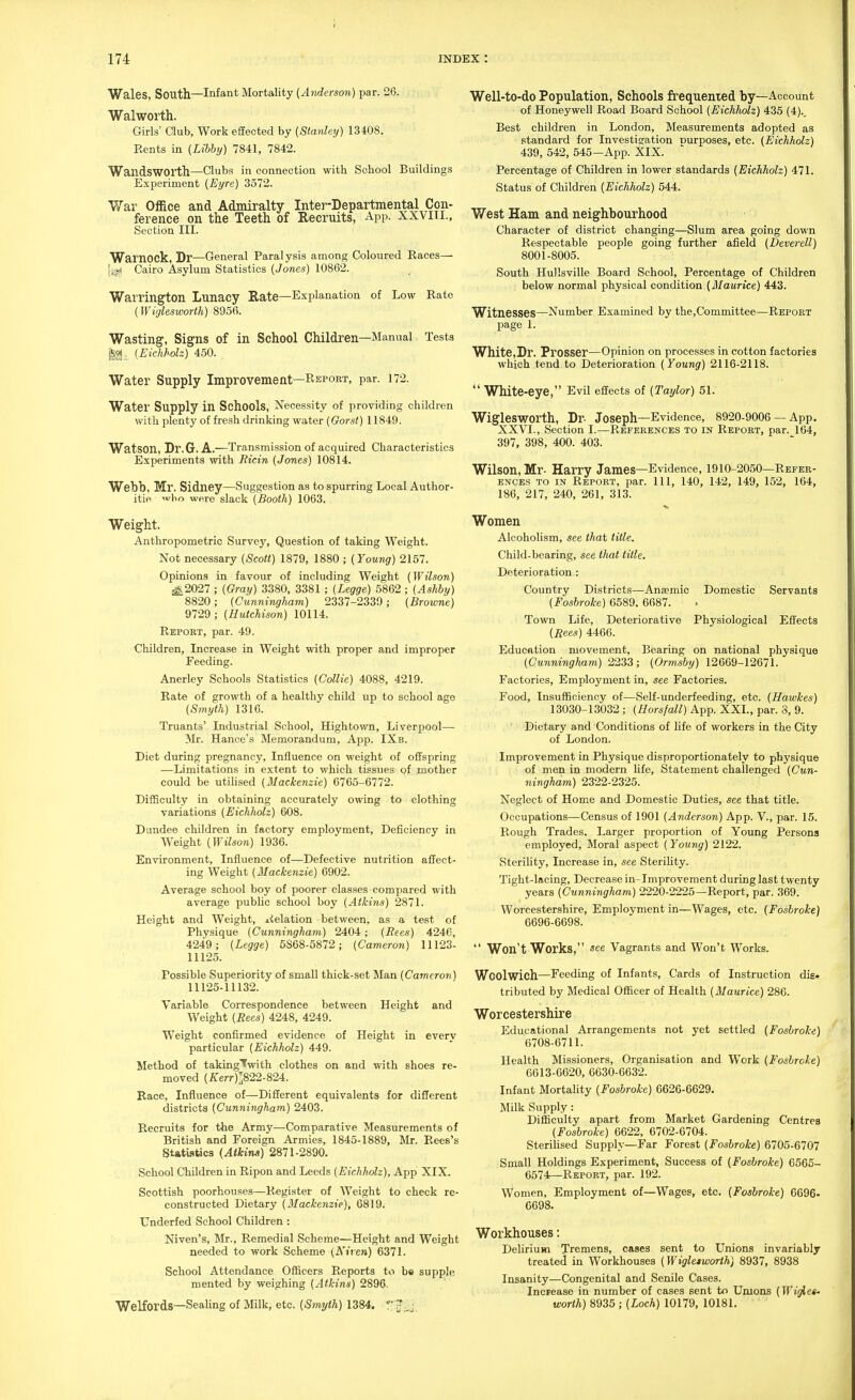 Wales, South—Infant Mortality (Anderson) par. 26. Walworth. Girls' Club, Work effected by (Stanley) 13408. Rents in (Libhy) 7841, 7842. Wandsworth—Clubs in connection with School Buildings Experiment (Eyre) 3572. War Office and Admiralty Inter-Bepartmental Con- ference on the Teeth of Recruits, App. XXVITI., Section III. Warnock, Dr—General Paralysis among Coloured Races— ({^ Cairo Asylum Statistics (Jones) 10862. Warrington Lunacy Rate—Explanation of Low Rate (Wiglesworih) 8956. Wasting, Signs of in School Children—Manual Tests ijj-, (Eichholz) 450. , Water Supply Improvement—Rsport, par. 172. Water Supply in Schools, Necessity of providing children with plenty of fresh drinking water (Gorst) 11849. Watson, Dr.G. A.—Transmission of acquired Characteristics Experiments with Ricin (Jones) 10814. Webb, Mr. Sidney—Suggestion as to spurring Local Author- itie 'bo were slack (Booth) 1063. Weight. Anthropometric Survey, Question of taking Weight. Not necessary (Scott) 1879, 1880 ; (Young) 2157. Opinions in favour of including Weight (Wilson) -^2027 ; (Gray) 3380, 3381 ; (Legge) 5862 ; (Ashhy) 8820; (Cunningham) 2337-2339; (Browne) 9729; (Hutchison) 10114. Report, par. 49. Children, Increase in Weight with proper and improper Feeding. Anerley Schools Statistics (Collie) 4088, 4219. Rate of growth of a healthy child up to school age (Smyth) 1316. Truants' Industrial School, Hightown, Liverpool— Mr. Hance's Memorandum, App. IXb. Diet during pregnancy, Influence on weight of offspring —Limitations in extent to which tissues of mother could be utiUsed (Mackenzie) 6765-6772. Difficulty in obtaining accurately owing to clothing variations (Eichholz) 608. Dundee children in factory employment. Deficiency in Weight (Wilson) 1936. Environment, Influence of—Defective nutrition affect- ing Weight (Mackenzie) 6902. Average school boy of poorer classes compared with average public school boy (Atkins) 2871. Height and Weight, ^ielation between, as a test of Physique (Cunningham) 2404; (Bees) 4246, 4249; (Legge) 5S68-5872; (Cameron) 11123- 11125. Possible Superiority of small thick-set Man (Cameron) 11125-11132. Variable Correspondence between Height and Weight (Bees) 4248, 4249. Weight confirmed evidence of Height in every particular (Eichholz) 449. Method of taking'fwith clothes on and with shoes re- moved (i:er-?-)]822-824. Race, Influence of—Different equivalents for different districts (Cunningham) 2403. Recruits for the Army—Comparative Measurements of British and Foreign Armies, 1845-1889, Mr. Rees's Statistics (Atkins) 2871-2890. School Children in Ripon and Leeds (Eichholz), App XIX. Scottish poorhouses—Register of Weight to check re- constructed Dietary (Mackenzie), 6819. Underfed School Children : Niven's, Mr., Remedial Scheme—Height and Weight needed to work Scheme (Niven) 6371. School Attendance Officers Reports to be supple mented by weighing (Atkins) 2896- Welfords—Sealing of Milk, etc. (Smyth) 1384. Well-to-do Population, Schools frequented by—Account of Honeywell Road Board School (Eichholz) 435 (4).. Best children in London, Measurements adopted as standard for Investigation Durposes, etc. (Eichholz) 439, 542, 545—App. XIX. Percentage of Children in lower standards (Eichholz) 471. Status of Children (Eichholz) 544. West Ham and neighbourhood Character of district changing—Slum area going down Respectable people going further afield (Deverell) 8001-8005. South Hullsville Board School, Percentage of Children below normal physical condition (Maurice) 443. Witnesses—Number Examined by the,Committee—Repoet page 1. White,Br. Prosser—Opinion on processes in cotton factories which tend to Deterioration (Young) 2116-2118.  White-eye, Evil effects of (Taylor) 51. Wiglesworth, Lr- Joseph—Evidence, 8920-9006 —App. XXVI., Section I.—References to in Report, par. 164, 397, 398, 400. 403. Wilson, Mr- Harry James—Evidence, 1910-2050—Refer- ences to in Report, par. Ill, 140, 142, 149, 152, 164, 186, 217, 240, 261, 313. Women Alcoholism, see that title. Child-bearing, see that title. Deterioration : Country Districts—Anaemic Domestic Servants (Foshroke) 6589. 6687. Town Life, Deteriorative Physiological Effects (Bees) 4466. Education movement. Bearing on national physique (Cunningham) 2233; (Ormsby) 12669-12671. Factories, Employment in, see Factories. Food, Insufficiency of—Self-underfeeding, etc. (Hawkes) 13030-13032 ; (Horsfall) App. XXL, par. 8, 9. Dietary and Conditions of life of workers in the City of London. Improvement in Physique disproportionately to physique of men in modern Ufe, Statement challenged (Cun- ningham) 2322-2325. Neglect of Home and Domestic Duties, see that title. Occupations—Census of 1901 (Anderson) App. V., par. 15. Rough Trades. Larger proportion of Young Persons employed, Moral aspect (Young) 2122. Sterility, Increase in, see Sterility. Tight-lacing, Decrease in-Improvement during last twenty years (Cunningham) 2220-2225—Report, par. 369. Worcestershire, Employment in—Wages, etc. (Foshroke) 6696-6698.  Won't Works, «ee Vagrants and Won't Works. Woolwich—Feeding of Infants, Cards of Instruction dis- tributed by Medical Officer of Health (Maurice) 286. Worcestershire Educational Arrangements not yet settled (Foshroke) 6708-6711. Health Missioners, Organisation and Work (Foshroke) 6613-6620, 6630-6632. Infant Mortality (Foshroke) 6626-6629. Milk Supply : Difficulty apart from Market Gardening Centres (Foshroke) 6622, 6702-6704. Sterihsed Supply—Far Forest (Foshroke) 6705-6707 Small Holdings Experiment, Success of (Foshroke) 6566- 6574—Report, par. 192. Women, Employment of—Wages, etc. (Foshroke) 6696- 6698. Workhouses: Delirium Tremens, cases sent to Unions invariably treated in Workhouses (Wigletworth) 8937, 8938 Insanity—Congenital and Senile Cases. Increase in number of cases sent to Umons (Wif^es- worth) 8935 ; (Loch) 10179, 10181.