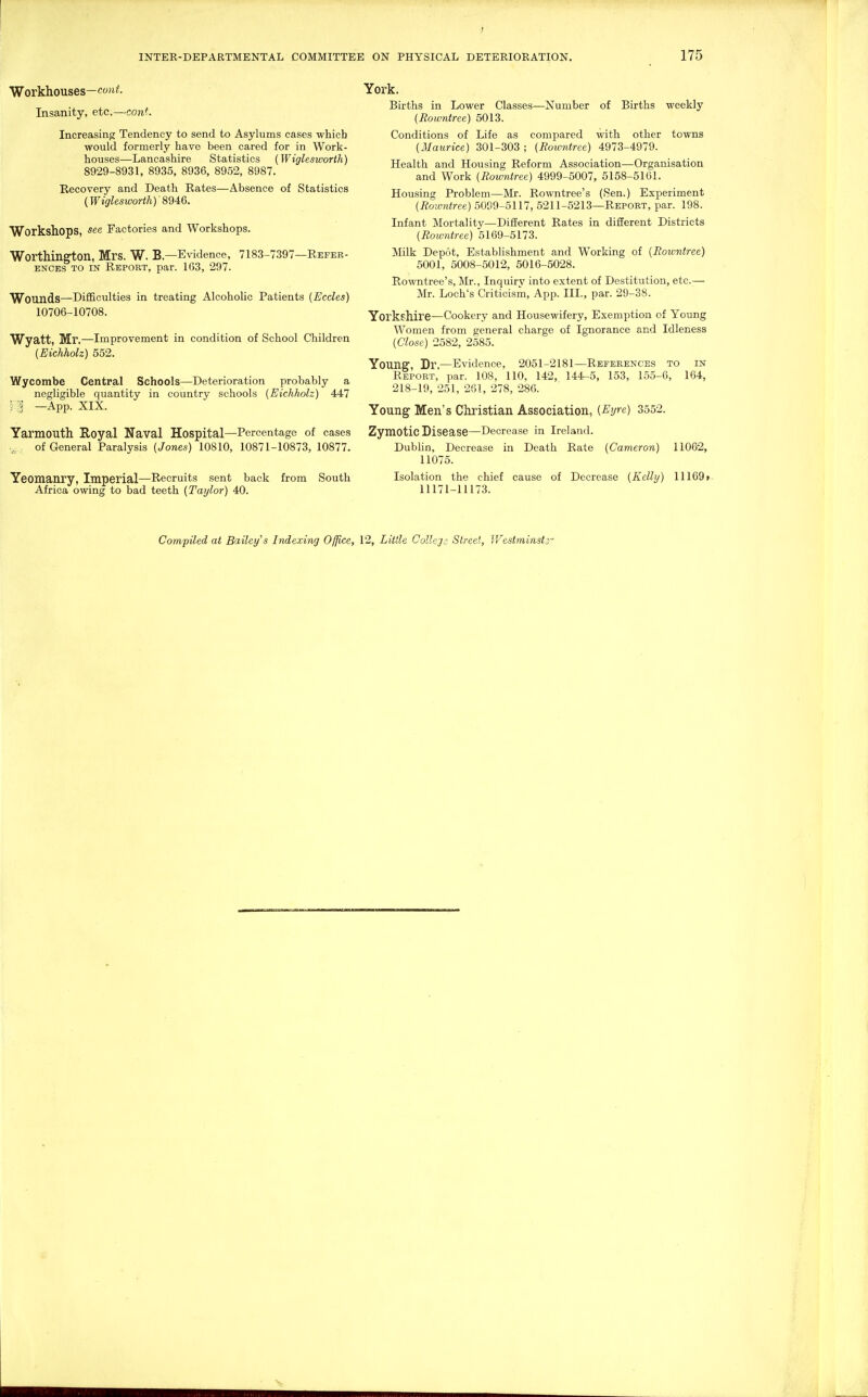 Workhouses-cfwf- Insanity, etc.—cont. Increasing Tendency to send to Asylums cases which would formerly have been cared for in Work- houses—Lancashire Statistics (Wiglesworth) 8929-8931, 8935, 8936, 8952, 8987. Recovery and Death Rates—Absence of Statistics (Wiglesworth)' Workshops, see Factories and Workshops. Worthington, Mrs. W. B.—Evidence, 7183-7397—Refer- ences TO IN Report, par. 163, 297. Wounds—Difficulties in treating Alcoholic Patients {Ecdes) 10706-10708. Wyatt, Mr.—Improvement in condition of School Children (Eichholz) 552. Wycombe Central Schools—Deterioration probably a negligible quantity in country schools (Eichholz) 447 F:i —App. XIX. Yarmouth Royal Naval Hospital—Percentage of cases of General Paralysis (Jones) 10810, 10871-10873, 10877. Yeomanry, Imperial—Recruits sent back from South Africa owing to bad teeth (Taylor) 40. York. Births in Lower Classes—Number of Births weekly (Rowntree) 5013. Conditions of Life as compared with other towns (Maurice) 301-303 ; (Rowntree) 4973-4979. Health and Housing Reform Association—Organisation and Work (Rowntree) 4999-5007, 5158-5161. Housing Problem—Mr. Rowntree's (Sen.) Experiment (Roivntree) 5099-5117, 6211-5213—Report, par. 198. Infant Mortality—Different Rates in different Districts (Roivntree) 5I69-5I73. Milk Depot, Establishment and Working of (Rowntree) 5001, 5008-5012, 5016-5028. Rowntree's, Mr., Inquiry into extent of Destitution, etc.— Mr. Loch's Criticism, App. III., par. 29-38. Yorkshire—Cookery and Housewifery, Exemption of Young Women from general charge of Ignorance and Idleness (Close) 2682, 2585. Young, Dr.—Evidence, 2051-2181—References to in Report, par. 108, 110, 142, 144-5, 163, 155-6, 164, 218-19, 251, 261, 278, 286. Young Men's Christian Association, (Eyre) 3552. Zymotic Disease—Decrease in Ireland. Dubhn, Decrease in Death Rate (Cameron) 11062, 11075. Isolation the chief cause of Decrease (Kelly) 11169f 11171-11173. Compiled at Bailey^s Indexing Office, 12, Little Collej.: Street, Westminstj-