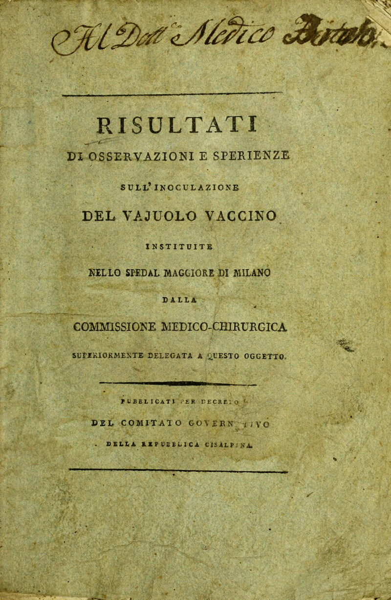 RISULTATI ^^^^ PI OSSERVAZIONI E SPERIENZH sull'inoculazione DEL VAJUOLO VACCINO INSTITUITE NELLO SPEDAL MAGGIORE DI MILANO DALLA COMMISSIONE MEDICO-CHIRURGICA SUPIRIOKMEKTE DELEGATA A OL'ESTO OGGETTO. PUBBLICATI ;>'ER TECREiO ' DEL COMITATO GOVERK^/ivó . DELLA, B.XFV££LICA CISALP;N^