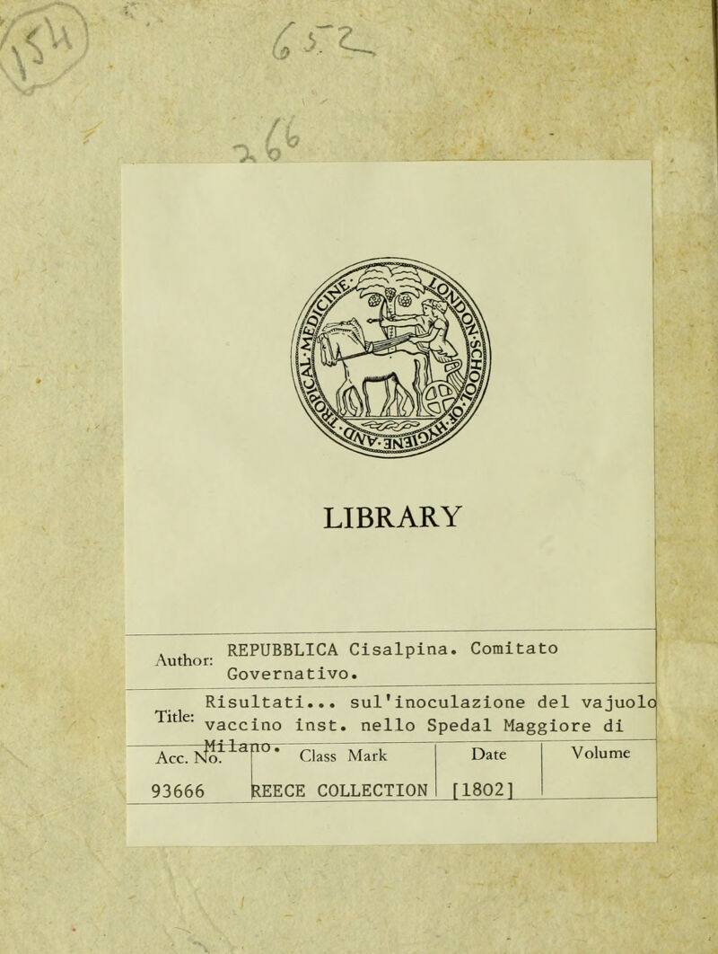 LIBRARY Author: REPUBBLICA Cisalpina. Comitato Governativo. Title: Risultati... sul'inoculazione del vajuolo vaccino inst. nello Spedai Maggiore di Milano. Acc. NTòr^^r' Class Mark 93666 REECE COLLECTION Date [18021 Volume