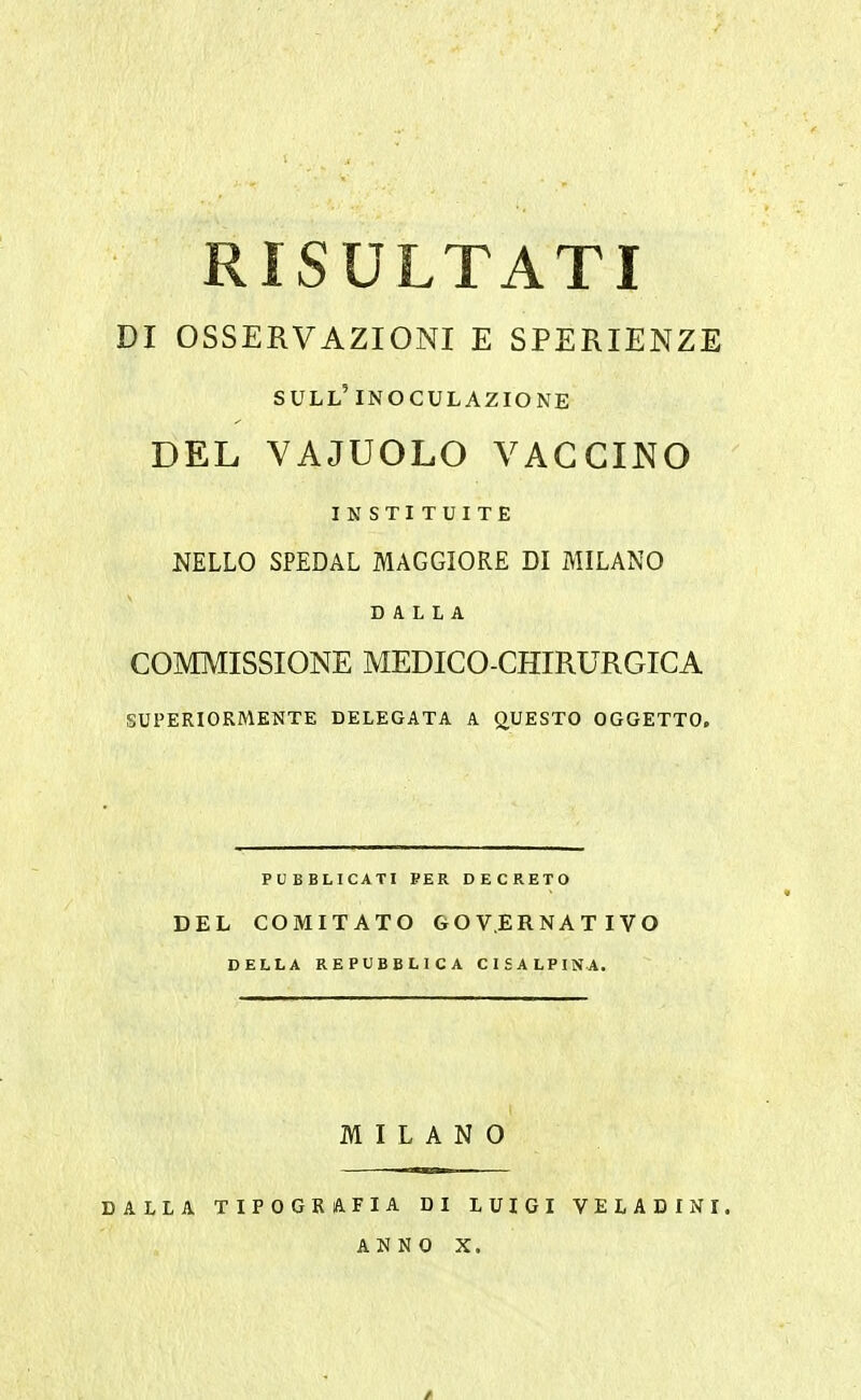 RISULTATI DI OSSERVAZIONI E SPERIENZE SULL' INOCULAZIONE DEL VAJUOLO VACCINO IN STITUITE NELLO SPEDAL MAGGIORE DI MILANO DALLA COMMISSIONE MEDICO-CHIRURGICA SUPERIORMENTE DELEGATA A QUESTO OGGETTO. DEL COMITATO GOVERNATIVO DELLA REPUBBLICA CISALPINA. MILANO DALLA TIPOGRAFIA DI LUIGI VELADINI. ANNO X.