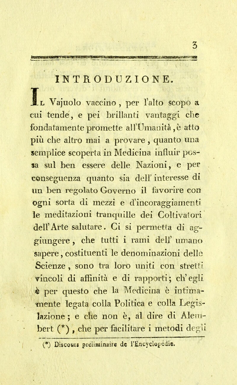 INTRODUZIONE. Il Vajuolo vaccino , per l'alto scopo a cui tende, e pei brillanti vantaggi clic fondatamente promette all'Umanità,è atto pili che altro mai a provare , quanto una semplice scoperta in Medicina influir pos- sa sul ben essere delle Nazioni, e per conseguenza quanto sia dell' interesse di un ben regolato Governo il favorire con ogni sorta di mezzi e d'incoraggiamenti le meditazioni tranquille dei Coltivatori dell'Arte salutare. Ci si permetta di ag- giungere , che tutti i rami dell' umano sapere, costituenti le denominazioni delle Scienze , sono tra loro uniti con stretti tìqcoIì di affinità e di rapporti; ch'egli è per questo che la IVTedicina è intim.a- mente legata colla Politica e colla Legis- lazione ; e che non è, al dire di Alem- bert (*) , che per facilitare i metodi degli (*) DiscoHiJ preliminaire de rEncyclof:édie.